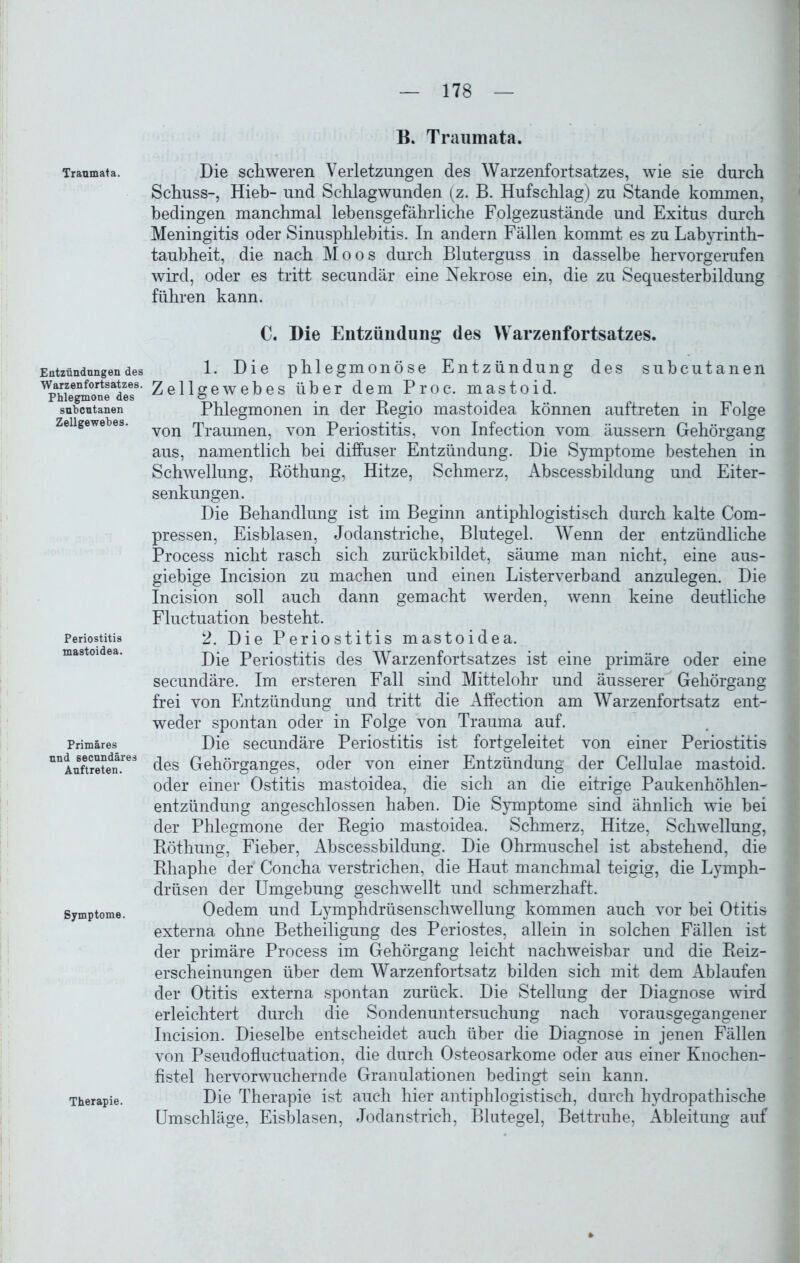 Traumata. Entzündungen des Warzenfortsatzes. Phlegmone des subcutanen Zellgewebes. Periostitis mastoidea. Primäres und secundäres Auftreten. Symptome. Therapie. B. Traumata. Die schweren Verletzungen des Warzenfortsatzes, wie sie durch Schuss-, Hieb- und Schlagwunden (z. B. Hufschlag) zu Stande kommen, bedingen manchmal lebensgefährliche Folgezustände und Exitus durch Meningitis oder Sinusphlebitis. In andern Fällen kommt es zu Labyrinth- taubheit, die nach Moos durch Bluterguss in dasselbe hervorgerufen wird, oder es tritt secundär eine Nekrose ein, die zu Sequesterbildung führen kann. C. Die Entzündung des Warzenfortsatzes. 1. Die phlegmonöse Entzündung des subcutanen Zellgewebes über dem Proc. mastoid. Phlegmonen in der Regio mastoidea können auftreten in Folge von Traumen, von Periostitis, von Infection vom äussern Gehörgang aus, namentlich bei diffuser Entzündung. Die Symptome bestehen in Schwellung, Röthung, Hitze, Schmerz, Abscessbildung und Eiter- senkungen. Die Behandlung ist im Beginn antiphlogistisch durch kalte Com- pressen, Eisblasen, Jodanstriche, Blutegel. Wenn der entzündliche Process nicht rasch sich zurückbildet, säume man nicht, eine aus- giebige Incision zu machen und einen Listerverband anzulegen. Die Incision soll auch dann gemacht werden, wenn keine deutliche Fluctuation besteht. 2. Die Periostitis mastoidea. Die Periostitis des Warzenfortsatzes ist eine primäre oder eine secundäre. Im ersteren Fall sind Mittelohr und äusserer Gehörgang frei von Entzündung und tritt die Affection am Warzenfortsatz ent- weder spontan oder in Folge von Trauma auf. Die secundäre Periostitis ist fortgeleitet von einer Periostitis des Gehörganges, oder von einer Entzündung der Cellulae mastoid. oder einer Ostitis mastoidea, die sich an die eitrige Paukenhöhlen- entzündung angeschlossen haben. Die Symptome sind ähnlich wie bei der Phlegmone der Regio mastoidea. Schmerz, Hitze, Schwellung, Röthung, Fieber, Abscessbildung. Die Ohrmuschel ist abstehend, die Rhaphe der Concha verstrichen, die Haut manchmal teigig, die Lymph- drüsen der Umgebung geschwellt und schmerzhaft. Oedem und Lymphdrüsenschwellung kommen auch vor bei Otitis externa ohne Betheiligung des Periostes, allein in solchen Fällen ist der primäre Process im Gehörgang leicht nachweisbar und die Reiz- erscheinungen über dem Warzenfortsatz bilden sich mit dem Ablaufen der Otitis externa spontan zurück. Die Stellung der Diagnose wird erleichtert durch die Sondenuntersuchung nach vorausgegangener Incision. Dieselbe entscheidet auch über die Diagnose in jenen Fällen von Pseudofluctuation, die durch Osteosarkome oder aus einer Knochen- fistel hervorwuchernde Granulationen bedingt sein kann. Die Therapie ist auch hier antiphlogistisch, durch hydropathische Umschläge, Eisblasen, Jodanstrich, Blutegel, Bettruhe, Ableitung auf