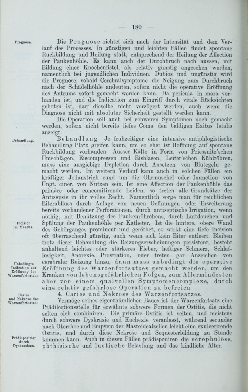 Prognose. Behandlung. Incision im Meatns. Unbedingte Indication zur Eröffnung des Warzenfortsatzes. Caries und Nekrose des Warzenfortsatzes. Prädisposition durch Dyskrasieen. Die Prognose richtet sich nach der Intensität und dem Ver- lauf des Processes. In günstigen und leichten Fällen findet spontane Rückbildung und Heilung statt, entsprechend der Heilung der Affection der Paukenhöhle. Es kann auch der Durchbruch nach aussen, mit Bildung einer Knochenfistel, als relativ günstig angesehen werden, namentlich bei jugendlichen Individuen. Dubios und ungünstig wird die Prognose, sobald Cerebralsymptome die Neigung zum Durchbruch nach der Schädelhöhle andeuten, sofern nicht die operative Eröffnung des Antrums sofort gemacht werden kann. Da pericula in mora vor- handen ist, und die Indication zum Eingriff durch vitale Rücksichten geboten ist, darf dieselbe nicht verzögert werden, auch wenn die Diagnose nicht mit absoluter Sicherheit gestellt werden kann. Die Operation soll auch bei schweren Symptomen noch gemacht werden, sofern nicht bereits tiefes Coma den baldigen Exitus letalis anzeigt. Behandlung. Je frühzeitiger eine intensive antiphlogistische Behandlung Platz greifen kann, um so eher ist Hoffnung auf spontane Rückbildung vorhanden. Ausser Kälte in Form von Priessnitz’schen Umschlägen, Eiscompressen und Eisblasen, Leiter’schen Kühlröhren, muss eine ausgiebige Depletion durch Ansetzen von Blutegeln ge- macht werden. Im weitern Verlauf kann auch in solchen Fällen ein kräftiger Jodanstrich rund um die Ohrmuschel oder Inunction von Ungt. einer, von Nutzen sein. Ist eine Affection der Paukenhöhle das primäre oder concomitirende Leiden, so treten alle Grundsätze der Antisepsis in ihr volles Recht, Namentlich sorge man für reichlichen Eiterabfluss durch Anlage von neuen Oeffnungen oder Erweiterung bereits vorhandener Perforationen, durch antiseptische Irrigation, wenn nöthig, mit Benützung des Paukenröhrchens, durch Luftdouchen und Spülung der Paukenhöhle per Katheter. Ist die hintere, obere Wand des Gehörganges prominent und geröthet, so wirkt eine tiefe Incision oft überraschend günstig, auch wenn sich kein Eiter entleert. Bleiben trotz dieser Behandlung die Reizungserscheinungen persistent, besteht anhaltend leichtes oder stärkeres Fieber, heftiger Schmerz, Schlaf- losigkeit, Anorexie, Prostration, oder treten gar Anzeichen von cerebraler Reizung hinzu, dann muss unbedingt die operative Eröffnung des Warzenfortsatzes gemacht werden, um den Kranken von lebensgefährlichen Folgen, zum Allermindesten aber von einem qualvollen Symptomencompl exe, durch eine relativ gefahrlose Operation zu befreien. 4. Caries und Nekrose des Warzenfortsatzes. Vermöge seines eigenthümlichen Baues ist der Warzenfortsatz eine Prädilectionsstelle für erwähnte schwere Formen der Ostitis, die nicht selten sich combiniren. Die primäre Ostitis ist selten, und meistens durch schwere Dyskrasie und Kachexie veranlasst, während secundär nach Otorrhoe und Empyem der Mastoidealzellen leicht eine exulcerirende Ostitis, und durch diese Nekrose und Sequesterbildung zu Stande kommen kann. Auch in diesen Fällen prädisponiren die scrophulöse, phthisische und luetische Belastung und das kindliche Alter.
