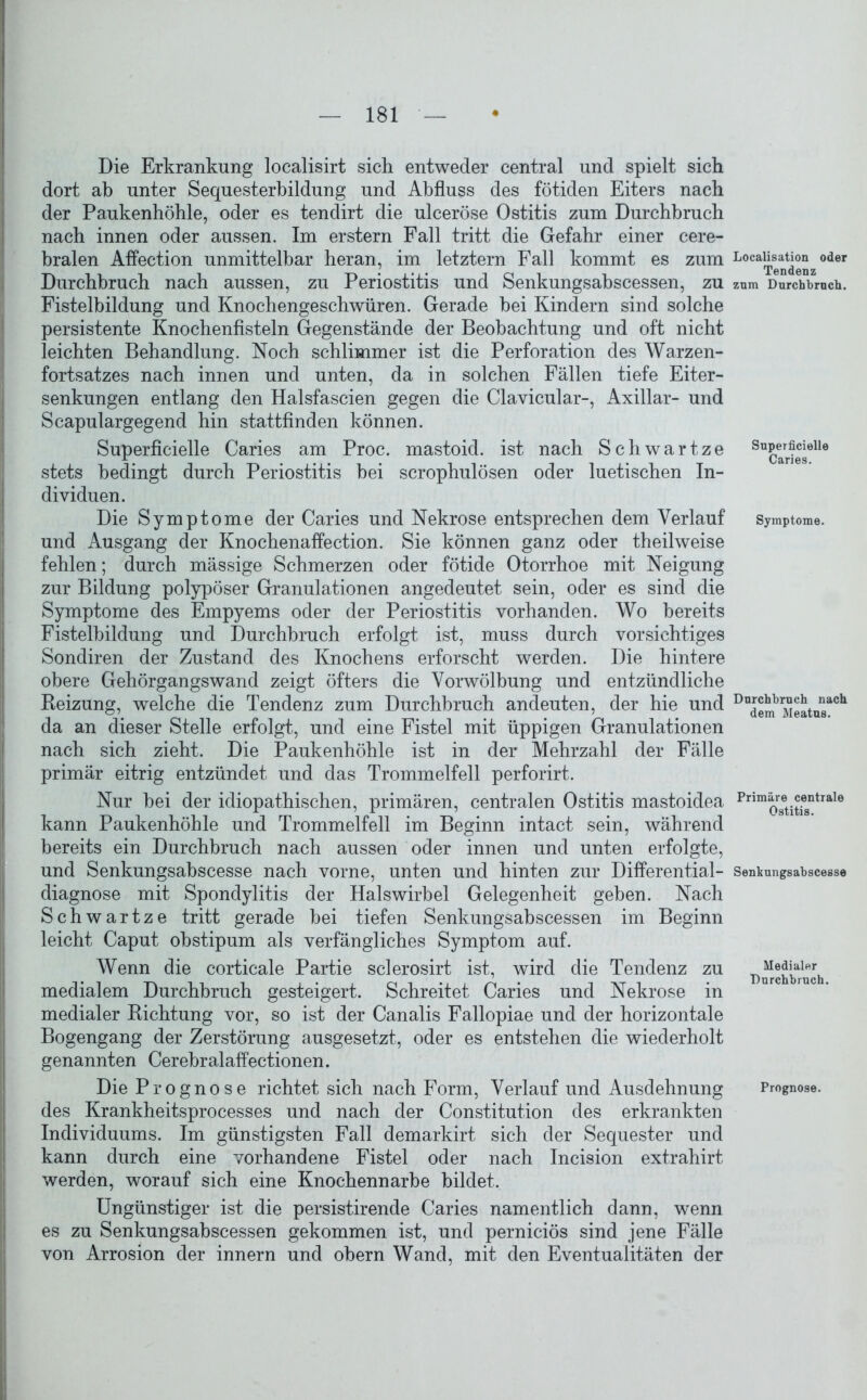 Die Erkrankung localisirt sich entweder central und spielt sich dort ab unter Sequesterbildung und Abfluss des fötiden Eiters nach der Paukenhöhle, oder es tendirt die ulceröse Ostitis zum Durchbruch nach innen oder aussen. Im erstem Fall tritt die Gefahr einer cere- bralen Affection unmittelbar heran, im letztem Fall kommt es zum Durchbruch nach aussen, zu Periostitis und Senkungsahscessen, zu Fistelbildung und Knochengeschwüren. Gerade bei Kindern sind solche persistente Knochenfisteln Gegenstände der Beobachtung und oft nicht leichten Behandlung. Noch schlimmer ist die Perforation des Warzen- fortsatzes nach innen und unten, da in solchen Fällen tiefe Eiter- senkungen entlang den Halsfascien gegen die Clavicular-, Axillar- und Scapulargegend hin stattfinden können. Superficielle Caries am Proc. mastoid. ist nach Schwärtze stets bedingt durch Periostitis bei scrophulösen oder luetischen In- dividuen. Die Symptome der Caries und Nekrose entsprechen dem Verlauf und Ausgang der Knochenaffection. Sie können ganz oder theilweise fehlen; durch mässige Schmerzen oder fötide Otorrhoe mit Neigung zur Bildung polypöser Granulationen angedeutet sein, oder es sind die Symptome des Empyems oder der Periostitis vorhanden. Wo bereits Fistelbildung und Durchbruch erfolgt ist, muss durch vorsichtiges Sondiren der Zustand des Knochens erforscht werden. Die hintere obere Gehörgangswand zeigt öfters die Vorwölbung und entzündliche Beizung, welche die Tendenz zum Durchbruch andeuten, der hie und da an dieser Stelle erfolgt, und eine Fistel mit üppigen Granulationen nach sich zieht. Die Paukenhöhle ist in der Mehrzahl der Fälle primär eitrig entzündet und das Trommelfell perforirt. Nur bei der idiopathischen, primären, centralen Ostitis mastoidea kann Paukenhöhle und Trommelfell im Beginn intact sein, während bereits ein Durchbruch nach aussen oder innen und unten erfolgte, und Senkungsabscesse nach vorne, unten und hinten zur Differential- diagnose mit Spondylitis der Halswirbel Gelegenheit gehen. Nach Schwartze tritt gerade bei tiefen Senkungsahscessen im Beginn leicht Caput ohstipum als verfängliches Symptom auf. Wenn die corticale Partie sclerosirt ist, wird die Tendenz zu medialem Durchbruch gesteigert. Schreitet Caries und Nekrose in medialer Dichtung vor, so ist der Canalis Fallopiae und der horizontale Bogengang der Zerstörung ausgesetzt, oder es entstehen die wiederholt genannten Cerebralaffectionen. Die Prognose richtet sich nach Form, Verlauf und Ausdehnung des Krankheitsprocesses und nach der Constitution des erkrankten Individuums. Im günstigsten Fall demarkirt sich der Sequester und kann durch eine vorhandene Fistel oder nach Incision extrahirt werden, worauf sich eine Knochennarhe bildet. Ungünstiger ist die persistirende Caries namentlich dann, wenn es zu Senkungsahscessen gekommen ist, und perniciös sind jene Fälle von Arrosion der innern und obern Wand, mit den Eventualitäten der Localisation oder Tendenz zum Durchbruch. Superficielle Caries. Symptome. Durchbruch nach dem Meatus. Primäre centrale Ostitis. Senkungsabscesse Medialer Durchbruch. Prognose.