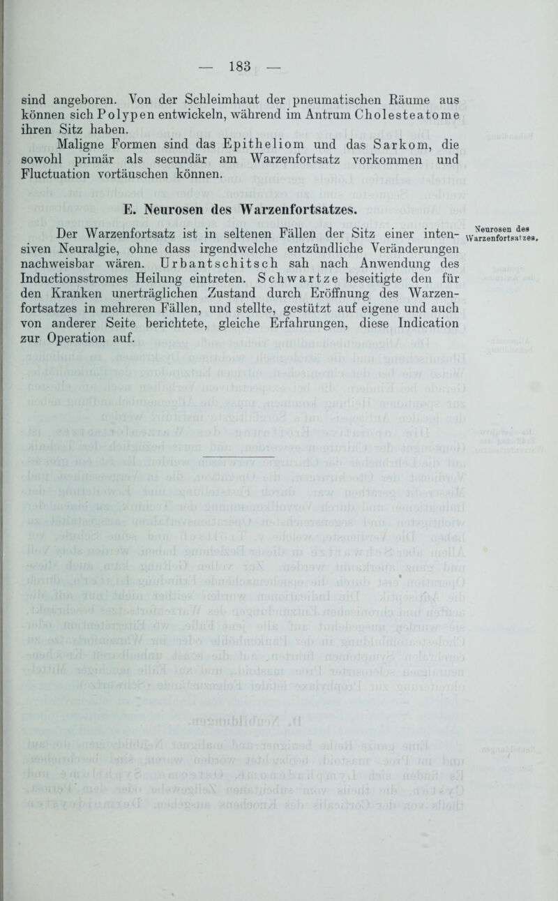 sind angeboren. Von der Schleimhaut der pneumatischen Räume aus können sich Polypen entwickeln, während im Antrum Cholesteatome ihren Sitz haben. Maligne Formen sind das Epitheliom und das Sarkom, die sowohl primär als secundär am Warzenfortsatz Vorkommen und Fluctuation Vortäuschen können. E. Neurosen des Warzenfortsatzes. Der Warzenfortsatz ist in seltenen Fällen der Sitz einer inten- siven Neuralgie, ohne dass irgendwelche entzündliche Veränderungen nachweisbar wären. Urbantschitsch sah nach Anwendung des Inductionsstromes Heilung eintreten. Schwartze beseitigte den für den Kranken unerträglichen Zustand durch Eröffnung des Warzen- fortsatzes in mehreren Fällen, und stellte, gestützt auf eigene und auch von anderer Seite berichtete, gleiche Erfahrungen, diese Indication zur Operation auf. Neurosen de9 Warzenfortsatzea.