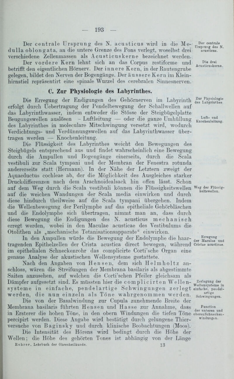 Der centrale Ursprung des N. acusticus wird in die Me- dullaoblongata, an die untere Grenze des Pons verlegt, woselbst drei verschiedene Zellenmassen als Acusticuskerne bezeichnet werden. Der vordere Kern lehnt sich an das Corpus restiforme und betrifft den eigentlichen Hörnerv. Der innere Kern, in der Rautengrube gelegen, bildet den Nerven der Bogengänge. Der äussere Kern im Klein- hirnstiel repräsentirt eine spinale Wurzel des cerebralen Sinnesnerven. C. Zur Physiologie des Labyrinthes. Die Erregung der Endigungen des Gehörnerven im Labyrinth erfolgt durch Uebertragung der Pendelbewegung der Schallwellen auf das Labyrinthwasser, indem entweder die Stösse der Steigbügelplatte Beugungswellen auslösen - Luftleitung — oder die ganze Umhüllung des Labyrinthes in moleculare Mitschwingung versetzt wird, wodurch Verdichtungs- und Verdünnungswellen auf das Labyrinthwasser über- tragen werden — Knochenleitung. Die Flüssigkeit des Labyrinthes weicht den Bewegungen des Steigbügels entsprechend aus und findet wahrscheinlich eine Bewegung durch die Ampullen und Bogengänge einerseits, durch die Scala vestibuli zur Scala tympani und der Membran der Fenestra rotunda andererseits statt (Hermann). In der Nähe der Letztem zweigt der Aquaeductus cochleae ab, der die Möglichkeit des Ausgleiches starker Druckdifferenzen nach dem Arachnoidealsack hin offen lässt. Schon auf dem Weg durch die Scala vestibuli können die Flüssigkeitswellen auf die weichen Wandungen der Scala media einwirken und durch diese hindurch theilweise auf die Scala tympani übergehen. Indem die Wellenbewegung der Porilymphe auf das epitheliale Gehörbläschen und die Endolymphe sich übertragen, nimmt man an, dass durch diese Bewegung die Endigungen des N. acusticus mechanisch erregt werden, wobei in den Maculae acusticae des Vestibül ums die Otolithen als „mechanische Tetanisationsapparate“ einwirken. In den Ampullen würde die Bewegung der Endolymphe die haar- tragenden Epithelzellen der Crista acustica direct bewegen, während im epithelialen Schneckenrohr das complicirte Corti'sche Organ eine genaue Analyse der akustischen Wellensysteme gestattete. Nach den Angaben von Hensen, dem sich Helmholtz an- schloss, wären die Streifungen der Membrana basilaris als abgestimmte Saiten anzusehen, auf welchen die Corti’schen Pfeiler gleichsam als Dämpfer aufgesetzt sind. Es müssten hier die comp 1 icirten Wellen- systeme in einfache, pendelartige Schwingungen zerlegt werden, die nun einzeln als Töne wahrgenommen werden. Die von der Basalwindung zur Cupula zunehmende Breite der Membrana basilaris führten Hensen und Hasse zur Annahme, dass in Ersterer die hohen Töne, in den obern Windungen die tiefen Töne percipirt werden. Diese xAngabe wird bestätigt durch gelungene Thier- versuche von Baginsky und durch klinische Beobachtungen (Moos). Die Intensität des Hörens wird bedingt durch die Höhe der Wellen; die Höhe des gehörten Tones ist abhängig von der Länge Rolirer, Lehrbuch der Ohrenheilkunde. |3 Der centrale Ursprung des N. acusticus. Die drei Acusticu>kerne. Zur Physiologie des Labyrinthes Luft- nnd Knochenleitung. Weg der Flüssig- keitswellen. Erregung der Maculae und Cristae acusticae. Zerlegung der W'ellensysteme in einfache, pendel- artige Schwingungen. Function der unteren und oberenSchnecken- windungen.