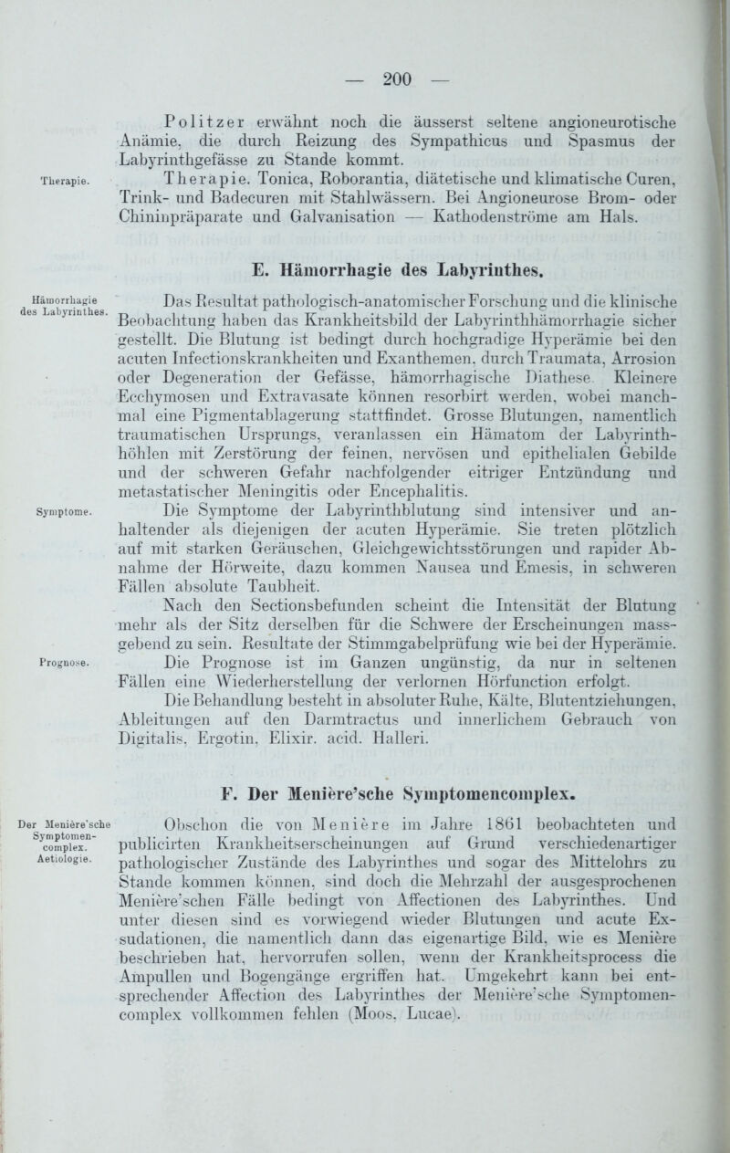 Therapie. Hämorrhagie des Labyrinthes. Symptome. Prognose. Der Meniere’sche Symptomen- complex. Aetiologie. Politzer erwähnt noch die äusserst seltene angioneurotische Anämie, die durch Reizung des Sympathicus und Spasmus der Labyrinthgefässe zu Stande kommt. Therapie. Tonica, Roborantia, diätetische und klimatische Curen, Trink- und Badecuren mit Stahl wässern. Bei Angioneurose Brom- oder Chininpräparate und Galvanisation — Kathodenströme am Hals. E. Hämorrhagie des Labyrinthes. Das Resultat pathologisch-anatomischer Forschung und die klinische Beobachtung haben das Krankheitsbild der Labyrinthhämorrhagie sicher gestellt. Die Blutung ist bedingt durch hochgradige Hyperämie bei den acuten Infectionskrankheiten und Exanthemen, durch Traumata, Arrosion oder Degeneration der Gefässe, hämorrhagische Diathese. Kleinere Ecchymosen und Extravasate können resorbirt werden, wobei manch- mal eine Pigmentablagerung stattfindet. Grosse Blutungen, namentlich traumatischen Ursprungs, veranlassen ein Hämatom der Labyrinth- höhlen mit Zerstörung der feinen, nervösen und epithelialen Gebilde und der schweren Gefahr nachfolgender eitriger Entzündung und metastatischer Meningitis oder Encephalitis. Die Symptome der Labyrinthblutung sind intensiver und an- haltender als diejenigen der acuten Hyperämie. Sie treten plötzlich auf mit starken Geräuschen, Gleichgewichtsstörungen und rapider Ab- nahme der Hörweite, dazu kommen Nausea und Emesis, in schweren Fällen absolute Taubheit. Nach den Sectionsbefunden scheint die Intensität der Blutung mehr als der Sitz derselben für die Schwere der Erscheinungen mass- gebend zu sein. Resultate der Stimmgabelprüfung wie bei der Hyperämie. Die Prognose ist im Ganzen ungünstig, da nur in seltenen Fällen eine Wiederherstellung der verlornen Hörfunction erfolgt. Die Behandlung besteht in absoluter Ruhe, Kälte, Blutentziehungen, Ableitungen auf den Darmtractus und innerlichem Gebrauch von Digitalis, Ergotin, Elixir. acid. Halleri. F. Der Meniere’sclie Symptomencomplex. Obschon die von Meniere im Jahre 1861 beobachteten und publicirten Krankheitserscheinungen auf Grund verschiedenartiger pathologischer Zustände des Labyrinthes und sogar des Mittelohrs zu Stande kommen können, sind doch die Mehrzahl der ausgesprochenen Meniere’schen Fälle bedingt von Affectionen des Labyrinthes. Und unter diesen sind es vorwiegend wieder Blutungen und acute Ex- sudationen, die namentlich dann das eigenartige Bild, wie es Meniere beschrieben hat, hervorrufen sollen, wenn der Krankheitsprocess die Ampullen und Bogengänge ergriffen hat. Umgekehrt kann bei ent- sprechender Affection des Labyrinthes der Meniere’sche Symptomen- complex vollkommen fehlen (Moos. Lucae).