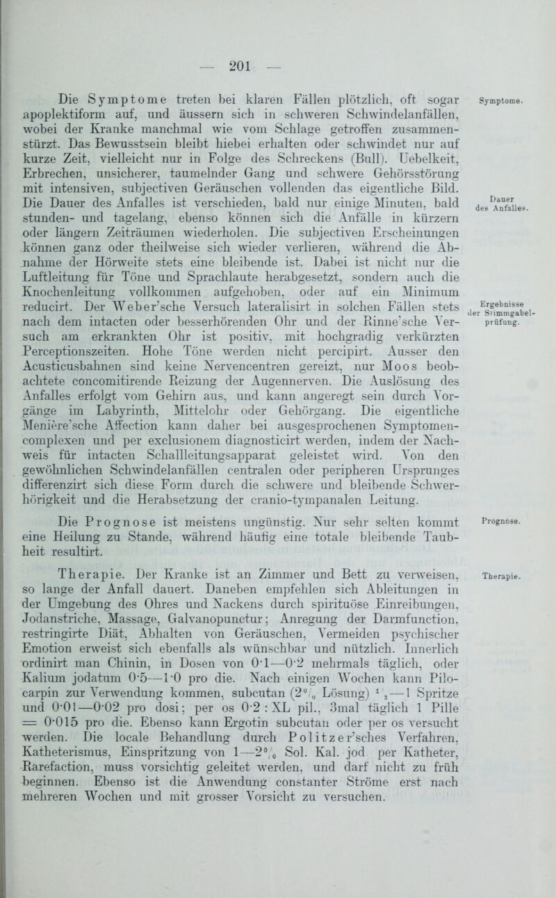 Die Symptome treten bei klaren Fällen plötzlich, oft sogar apoplektiform auf, und äussern sich in schweren Schwindelanfällen, wobei der Kranke manchmal wie vom Schlage getroffen zusammen- stürzt. Das Bewusstsein bleibt hiebei erhalten oder schwindet nur auf kurze Zeit, vielleicht nur in Folge des Schreckens (Bull). Uebelkeit, Erbrechen, unsicherer, taumelnder Gang und schwere Gehörsstörung mit intensiven, subjectiven Geräuschen vollenden das eigentliche Bild. Die Dauer des Anfalles ist verschieden, bald nur einige Minuten, bald stunden- und tagelang, ebenso können sich die Anfälle in kürzern oder längern Zeiträumen wiederholen. Die subjectiven Erscheinungen können ganz oder theilweise sich wieder verlieren, während die Ab- nahme der Hörweite stets eine bleibende ist. Dabei ist nicht nur die Luftleitung für Töne und Sprachlaute herabgesetzt, sondern auch die Knochenleitung vollkommen aufgehoben, oder auf ein Minimum reducirt. Der Weber’sche Versuch lateralisirt in solchen Fällen stets nach dem intacten oder hesserhörenden Ohr und der Rinne’sehe Ver- such am erkrankten Ohr ist positiv, mit hochgradig verkürzten Perceptionszeiten. Hohe Töne werden nicht percipirt. Ausser den Acusticushahnen sind keine Nervencentren gereizt, nur Moos beob- achtete concomitirende Reizung der Augennerven. Die Auslösung des Anfalles erfolgt vom Gehirn aus, und kann angeregt sein durch Vor- gänge im Labyrinth, Mittelohr oder Gehörgang. Die eigentliche Meniere’sche Affection kann daher bei ausgesprochenen Symptomen- complexen und per exclusionem diagnosticirt werden, indem der Nach- weis für intacten Schallleitungsapparat geleistet wird. Von den gewöhnlichen Schwindelanfällen centralen oder peripheren Ursprunges differenzirt sich diese Form durch die schwere und bleibende Schwer- hörigkeit und die Herabsetzung der cranio-tympanalen Leitung. Die Prognose ist meistens ungünstig. Nur sehr selten kommt eine Heilung zu Stande, während häufig eine totale bleibende Taub- heit resultirt. so lange der Anfall dauert. Daneben empfehlen sich Ableitungen in der Umgebung des Ohres und Nackens durch spirituöse Einreibungen, Jodanstriche, Massage, Galvanopunctur; Anregung der Darmfunction, restringirte Diät, Ahhalten von Geräuschen, Vermeiden psychischer Emotion erweist sich ebenfalls als wünschbar und nützlich. Innerlich ordinirt man Chinin, in Dosen von 0'1—0-2 mehrmals täglich, oder Kalium jodatum 0’5—U0 pro die. Nach einigen Wochen kann Pilo- I carpin zur Verwendung kommen, subcutan (20 /„ Lösung) 1'i— 1 Spritze und O’Ol—0*02 pro dosi; per os 0 2 : XL pil., 3mal täglich 1 Pille = 0*015 pro die. Ebenso kann Ergotin subcutan oder per os versucht werden. Die locale Behandlung durch Politzer’sches Verfahren, Katheterismus, Einspritzung von 1—2% Sol. Kal. jod per Katheter, Rarefaction, muss vorsichtig geleitet werden, und darf nicht zu früh beginnen. Ebenso ist die Anwendung constanter Ströme erst nach mehreren Wochen und mit grosser Vorsicht zu versuchen. Symptome. Dauer des Anfalles. Ergebnisse der Stimmgabel- prüfung. Prognose.
