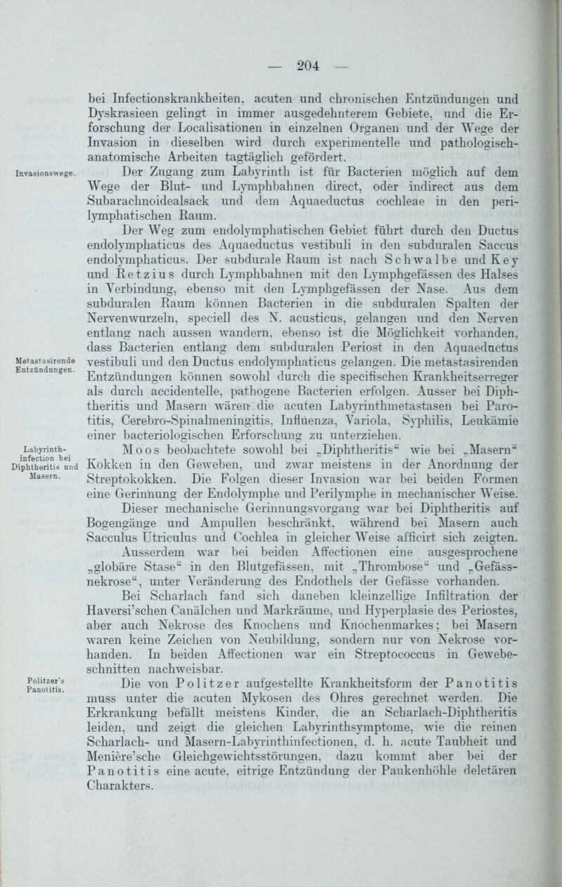 Invasionswege. Metastasirende Entzündungen. Labyrinth- infection bei Diphtheritis und Masern. Politzer's Panotitis. bei Infectionskrankheiten, acuten und chronischen Entzündungen und Dyskrasieen gelingt in immer ausgedehnterem Gebiete, und die Er- forschung der Localisationen in einzelnen Organen und der Wege der Invasion in dieselben wird durch experimentelle und pathologiseh- anatomische Arbeiten tagtäglich gefördert. Der Zugang zum Labyrinth ist für Bacterien möglich auf dem Wege der Blut- und Lymphbahnen direct, oder indirect aus dem Subarachnoidealsack und dem Aquaeductus cochleae in den peri- lymphatischen Baum. Der Weg zum endolymphatischen Gebiet führt durch den Ductus endolymphaticus des Aquaeductus vestibuli in den subduralen Saccus endolymphaticus. Der subdurale Raum ist nach Schwalbe und Key und B e t z i u s durch Lymphbahnen mit den Lymphgefässen des Halses in Verbindung, ebenso mit den Lymphgefässen der Nase. Aus dem subduralen Raum können Bacterien in die subduralen Spalten der Nerven wurzeln, speciell des N. acusticus, gelangen und den Nerven entlang nach aussen wandern, ebenso ist die Möglichkeit vorhanden, dass Bacterien entlang dem subduralen Periost in den Aquaeductus vestibuli und den Ductus endolymphaticus gelangen. Die metastasirenden Entzündungen können sowohl durch die specifischen Krankheitserreger als durch accidentelle, pathogene Bacterien erfolgen. Ausser bei Diph- theritis und Masern wären* die acuten Labyrinthmetastasen bei Paro- titis, Cerebro-Spinalmeningitis, Influenza, Variola, Syphilis, Leukämie einer bacteriologischen Erforschung zu unterziehen. Moos beobachtete sowohl bei „Diphtheritis“ wie bei ..Masern“ Kokken in den Geweben, und zwar meistens in der Anordnung der Streptokokken. Die Folgen dieser Invasion war bei beiden Formen eine Gerinnung der Endolymphe und Perilymphe in mechanischer Weise. Dieser mechanische Gerinnungsvorgang war bei Diphtheritis auf Bogengänge und Ampullen beschränkt, während bei Masern auch Sacculus Utriculus und Cochlea in gleicher Weise afficirt sich zeigten. Ausserdem war bei beiden Affectionen eine ausgesprochene „globäre Stase“ in den Blutgefässen, mit „Thrombose“ und „Gefäss- nekrose“, unter Veränderung des Endothels der Gefässe vorhanden. Bei Scharlach fand sich daneben kleinzellige Infiltration der Haversi’schen Canälchen und Markräume, und Hyperplasie des Periostes, aber auch Nekrose des Knochens und Knochenmarkes; bei Masern waren keine Zeichen von Neubildung, sondern nur von Nekrose vor- handen. In beiden Affectionen war ein Streptococcus in Gewebe- schnitten nachweisbar. Die von Politzer aufgestellte Krankheitsform der Panotitis muss unter die acuten Mykosen des Ohres gerechnet werden. Die Erkrankung befällt meistens Kinder, die an Scharlach-Diphtheritis leiden, und zeigt die gleichen Labyrinthsymptome, wie die reinen Scharlach- und Masern-Labyrinthinfectionen, d. h. acute Taubheit und Meniere’sche Gleichgewichtsstörungen, dazu kommt aber bei der Panotitis eine acute, eitrige Entzündung der Paukenhöhle deletären Charakters.