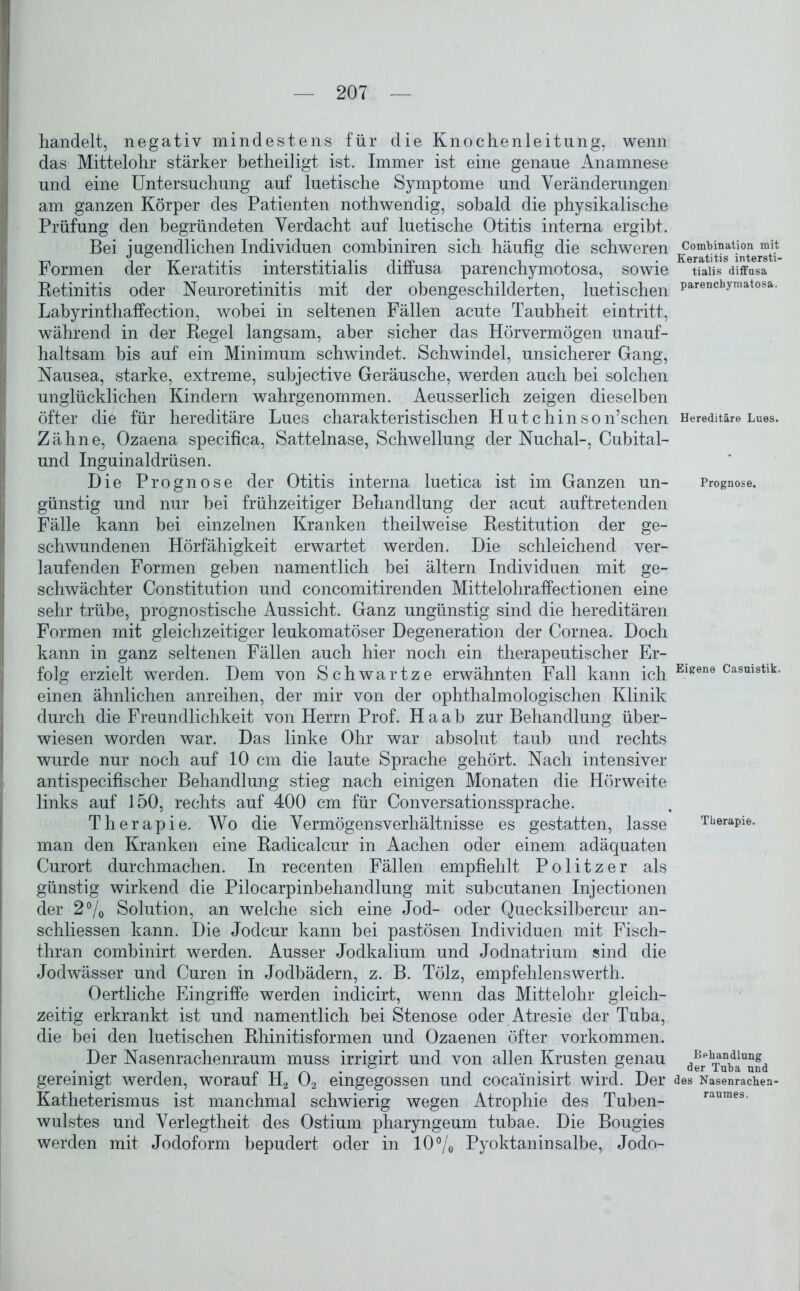 handelt, negativ mindestens für die Knochenleitung, wenn das Mittelohr stärker betheiligt ist. Immer ist eine genaue Anamnese und eine Untersuchung auf luetische Symptome und Veränderungen am ganzen Körper des Patienten nothwendig, sobald die physikalische Prüfung den begründeten Verdacht auf luetische Otitis interna ergibt. Bei jugendlichen Individuen combiniren sich häufig die schweren Formen der Keratitis interstitialis diffusa parenchymotosa, sowie Retinitis oder Neuroretinitis mit der ohengeschilderten, luetischen Labyrinthaffection, wobei in seltenen Fällen acute Taubheit eintritt, während in der Regel langsam, aber sicher das Hörvermögen unauf- haltsam bis auf ein Minimum schwindet. Schwindel, unsicherer Gang, Nausea, starke, extreme, subjective Geräusche, werden auch bei solchen unglücklichen Kindern wahrgenommen. Aeusserlich zeigen dieselben öfter die für hereditäre Lues charakteristischen Hutchinson’schen Zähne, Ozaena specifica, Sattelnase, Schwellung der Nuchal-, Cubital- und Inguinaldrüsen. Die Prognose der Otitis interna luetica ist im Ganzen un- günstig und nur hei frühzeitiger Behandlung der acut auftretenden Fälle kann bei einzelnen Kranken theilweise Restitution der ge- schwundenen Hörfähigkeit erwartet werden. Die schleichend ver- laufenden Formen geben namentlich bei ältern Individuen mit ge- schwächter Constitution und concomitirenden Mittelohraffectionen eine sehr trübe, prognostische Aussicht. Ganz ungünstig sind die hereditären Formen mit gleichzeitiger leukomatöser Degeneration der Cornea. Doch kann in ganz seltenen Fällen auch hier noch ein therapeutischer Er- folg erzielt werden. Dem von Schwartze erwähnten Fall kann ich einen ähnlichen anreihen, der mir von der ophthalmologischen Klinik durch die Freundlichkeit von Herrn Prof. Ha ab zur Behandlung über- wiesen worden war. Das linke Ohr war absolut taub und rechts wurde nur noch auf 10 cm die laute Sprache gehört. Nach intensiver antispecifischer Behandlung stieg nach einigen Monaten die Hörweite links auf 150, rechts auf 400 cm für Conversationssprache. Therapie. Wo die Vermögensverhältnisse es gestatten, lasse man den Kranken eine Radicalcur in Aachen oder einem adäquaten Curort durchmachen. In recenten Fällen empfiehlt Politzer als günstig wirkend die Pilocarpinbehandlung mit subcutanen Injectionen der 2% Solution, an welche sich eine Jod- oder Quecksilbercur an- schliessen kann. Die Jodcur kann hei pastösen Individuen mit Fisch- thran combinirt werden. Ausser Jodkalium und Jodnatrium sind die Jodwässer und Curen in Jodhädern, z. B. Tölz, empfehlenswerth. Oertliche Eingriffe werden indicirt, wenn das Mittelohr gleich- zeitig erkrankt ist und namentlich hei Stenose oder Atresie der Tuba, die bei den luetischen Rhinitisformen und Ozaenen öfter Vorkommen. Der Nasenrachenraum muss irrigirt und von allen Krusten genau gereinigt werden, worauf H2 02 eingegossen und coca'inisirt wird. Der Katheterismus ist manchmal schwierig wegen Atrophie des Tuben- wulstes und Verlegtheit des Ostium pharyngeum tubae. Die Bougies werden mit Jodoform bepudert oder in 10% Pyoktaninsalbe, Jodo- Combination mit Keratitis intersti- tialis diffusa parencbymatosa. Hereditäre Lues. Prognose. Eigene Casuistik. Therapie. Behandlung der Tuba und des Nasenrachen- raumes.