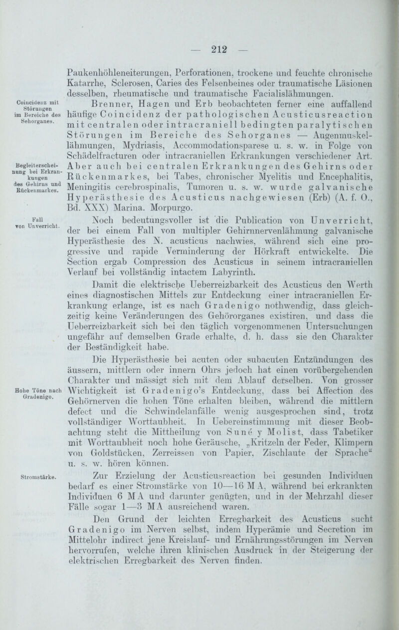 Coincidenz mit Störungen im Bereiche des Sehorganes. Begleiterschei- nung bei Erkran- kungen des Gehirns und Kückenmarkes. Fall ▼on Unverricht. Hohe Töne nach Gradenigo. Stromstärke. Paukenhöhleneiterangen, Perforationen, trockene und feuchte chronische Katarrhe, Sclerosen, Caries des Felsenbeines oder traumatische Läsionen desselben, rheumatische und traumatische Facialislähmungen. Brenner, Hagen und Erb beobachteten ferner eine auffallend häufige Coincidenz der pathologischen Acusticusreaction mit centralen oder intracraniell bedingten paralytischen Störungen im Bereiche des Sehorganes — Augenmuskel- lähmungen, Mydriasis, Accommodationsparese u. s. w. in Folge von Schädelfracturen oder intracraniellen Erkrankungen verschiedener Art. Aber auch bei centralen Erkrankungen des Gehirns oder Rückenmarkes, bei Tabes, chronischer Myelitis und Encephalitis, Meningitis cerebrospinalis, Tumoren u. s. w. wurde galvanische Hyperästhesie des Acusticus nachgewiesen (Erb) (A. f. 0., Bd. XXX) Marina. Morpurgo. Noch bedeutungsvoller ist die Publication von Unverrieht, der bei einem Fall von multipler Gehirnnervenlähmung galvanische Hyperästhesie des N. acusticus nachwies, während sich eine pro- gressive und rapide Verminderung der Hörkraft entwickelte. Die Section ergab Compression des Acusticus in seinem intracraniellen Verlauf hei vollständig intactem Labyrinth. Damit die elektrische Ueberreizbarkeit des Acusticus den Werth eines diagnostischen Mittels zur Entdeckung einer intracraniellen Er- krankung erlange, ist es nach Gradenigo nothwendig, dass gleich- zeitig keine Veränderungen des Gehörorganes existiren, und dass die Ueberreizbarkeit sich bei den täglich vorgenommenen Untersuchungen ungefähr auf demselben Grade erhalte, d. h. dass sie den Charakter der Beständigkeit habe. Die Hyperästhesie bei acuten oder subacuten Entzündungen des äussern, mittlern oder innern Ohrs jedoch hat einen vorübergehenden Charakter und mässigt sich mit dem Ablauf derselben. Von grosser Wichtigkeit ist Gradenigo’s Entdeckung, dass bei Affection des Gehörnerven die hohen Töne erhalten bleiben, während die mittlern defect und die Schwindelanfälle wenig ausgesprochen sind, trotz vollständiger Worttaubheit. In Uebereinstimmung mit dieser Beob- achtung steht die Mittheilung von Sune y Molist, dass Tabetiker mit Worttaubheit noch hohe Geräusche, „Kritzeln der Feder, Klimpern von Goldstücken, Zerreissen von Papier, Zischlaute der Sprache“ u. s. w. hören können. Zur Erzielung der Acusticusreaction bei gesunden Individuen bedarf es einer Stromstärke von 10—16MA, während hei erkrankten Individuen 6 M A und darunter genügten, und in der Mehrzahl dieser Fälle sogar 1—3 MA ausreichend waren. Den Grund der leichten Erregbarkeit des Acusticus sucht Gradenigo im Nerven selbst, indem Hyperämie und Secretion im Mittelohr indirect jene Kreislauf- und Ernährungsstörungen im Nerven hervorrufen, welche ihren klinischen Ausdruck in der Steigerung der elektrischen Erregbarkeit des Nerven finden.