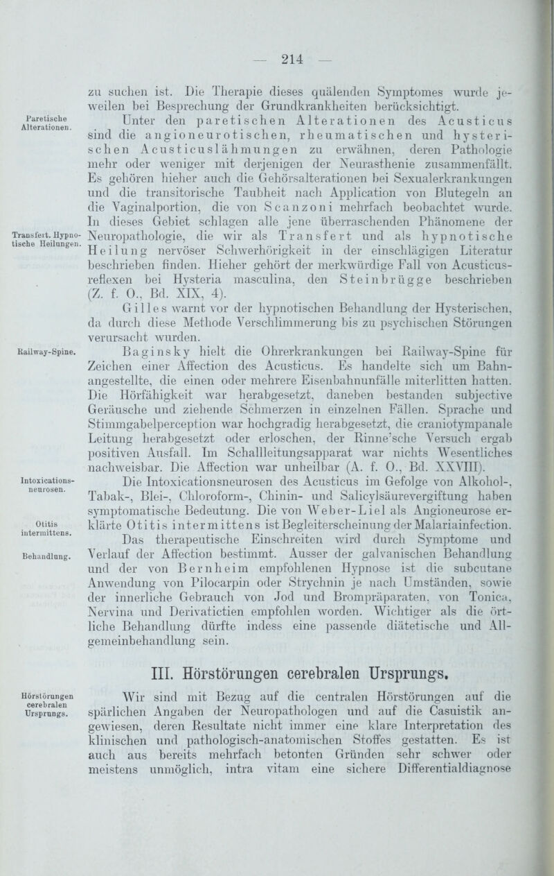 Pare tische Alterationen. Transfert. Hypno- tische Heilungen. Railway-Spine. Intoxications- neurosen. Otitis interraittens. Behandlung. Hörstörungen cerebralen Ursprungs. zu suchen ist. Die Therapie dieses quälenden Symptomes wurde je- weilen bei Besprechung der Grundkrankheiten berücksichtigt. Unter den paretischen Alterationen des Acusticus sind die ang io neurotischen, rheumatischen und hysteri- schen Acusticuslähmungen zu erwähnen, deren Pathologie mehr oder weniger mit derjenigen der Neurasthenie zusammenfällt. Es gehören hieher auch die Gehörsalterationen bei Sexualerkrankungen und die transitorische Taubheit nach Application von Blutegeln an die Vaginalportion, die von Scanzoni mehrfach beobachtet wurde. In dieses Gebiet schlagen alle jene überraschenden Phänomene der Neuropathologie, die wir als Transfert und als hypnotische Heilung nervöser Schwerhörigkeit in der einschlägigen Literatur beschrieben finden. Hieher gehört der merkwürdige Fall von Acusticus- reflexen bei Hysteria masculina, den Steinbrügge beschrieben (Z. f. 0., Bd. XIX, 4). Gilles warnt vor der hypnotischen Behandlung der Hysterischen, da durch diese Methode Verschlimmerung bis zu psychischen Störungen verursacht Avurden. Baginsky hielt die Ohrerkrankungen bei Railway-Spine für Zeichen einer Affection des Acusticus. Es handelte sich um Bahn- angestellte, die einen oder mehrere Eisenbahnunfälle miterlitten hatten. Die Hörfähigkeit war herabgesetzt, daneben bestanden subjective Geräusche und ziehende Schmerzen in einzelnen Fällen. Sprache und Stimmgabelperception war hochgradig herabgesetzt, die craniotympanale Leitung herabgesetzt oder erloschen, der Rinne’sche Versuch ergab positiven Ausfall. Im Schallleitungsapparat war nichts Wesentliches nachweisbar. Die Affection war unheilbar (A. f. 0., Bd. XXVIII). Die Intoxicationsneurosen des Acusticus im Gefolge von Alkohol-, Tabak-, Blei-, Chloroform-, Chinin- und Salicylsäurevergiftung haben symptomatische Bedeutung. Die von Weber-Liel als Angioneurose er- klärte Otitis intermittens ist Begleiterscheinung der Malariainfection. Das therapeutische Einschreiten wird durch Symptome und Verlauf der Affection bestimmt. Ausser der galvanischen Behandlung und der von Bern heim empfohlenen Hypnose ist die subcutane Anwendung von Pilocarpin oder Strychnin je nach Umständen, sowie der innerliche Gebrauch von Jod und Brompräparaten, von Tonica, Nervina und Derivatictien empfohlen worden. Wichtiger als die ört- liche Behandlung dürfte indess eine passende diätetische und All- gemeinbehandlung sein. III. Hörstörungen cerebralen Ursprungs. Wir sind mit Bezug auf die centralen Hörstörungen auf die spärlichen Angaben der Neuropathologen und auf die Casuistik an- gewiesen, deren Resultate nicht immer eine klare Interpretation des klinischen und pathologisch-anatomischen Stoffes gestatten. Es ist auch aus bereits mehrfach betonten Gründen sehr schwer oder meistens unmöglich, intra vitam eine sichere Differentialdiagnose