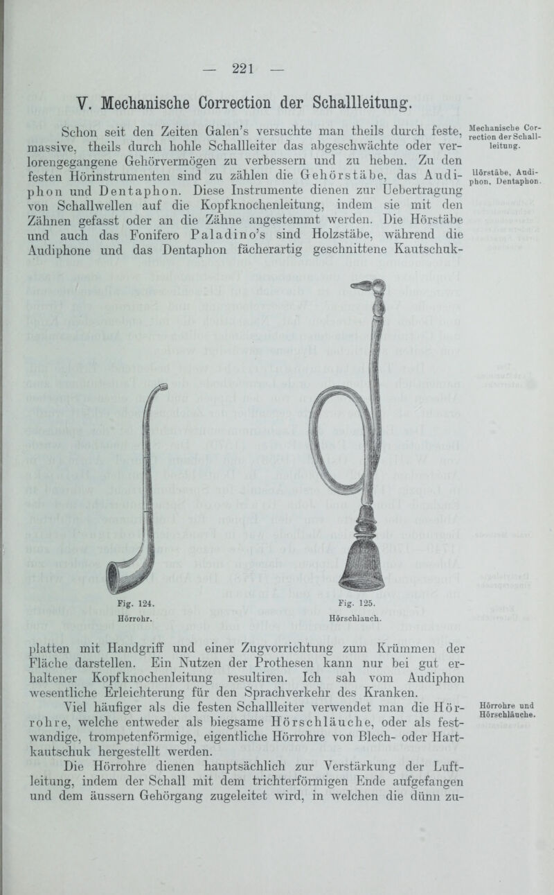 V. Mechanische Correction der Schallleitung. Schon seit den Zeiten Galen’s versuchte man theils durch feste, massive, theils durch hohle Schallleiter das abgeschwächte oder ver- lorengegangene Gehörvermögen zu verbessern und zu heben. Zu den festen Hörinstrumenten sind zu zählen die Gehörstäbe, das Audi- phon und Dentaphon. Diese Instrumente dienen zur Uebertragung von Schallwellen auf die Kopfknochenleitung, indem sie mit den Zähnen gefasst oder an die Zähne angestemmt werden. Die Hörstäbe und auch das Fonifero Paladino’s sind Holzstäbe, während die Audiphone und das Dentaphon fächerartig geschnittene Kautschuk- Fig. 124. Hörrohr. Fig. 125. Hörschlauch. platten mit Handgriff und einer Zugvorrichtung zum Krümmen der Fläche darstellen. Ein Nutzen der Prothesen kann nur bei gut er- haltener Kopfknochenleitung resultiren. Ich sah vom Audiphon wesentliche Erleichterung für den Sprachverkehr des Kranken. Viel häufiger als die festen Schallleiter verwendet man die Hör- rohre, welche entweder als biegsame Hörschläuche, oder als fest- wandige, trompetenförmige, eigentliche Hörrohre von Blech- oder Hart- kautschuk hergestellt werden. Die Hörrohre dienen hanptsächlich zur Verstärkung der Luft- leitung, indem der Schall mit dem trichterförmigen Ende aufgefangen und dem äussern Gehörgang zugeleitet wird, in welchen die dünn zu- Mechanische Cor- rection der Schall- leitung. Uörstäbe, Audi- phon, Dentaphon. Hörrohre und Hörschläuche.