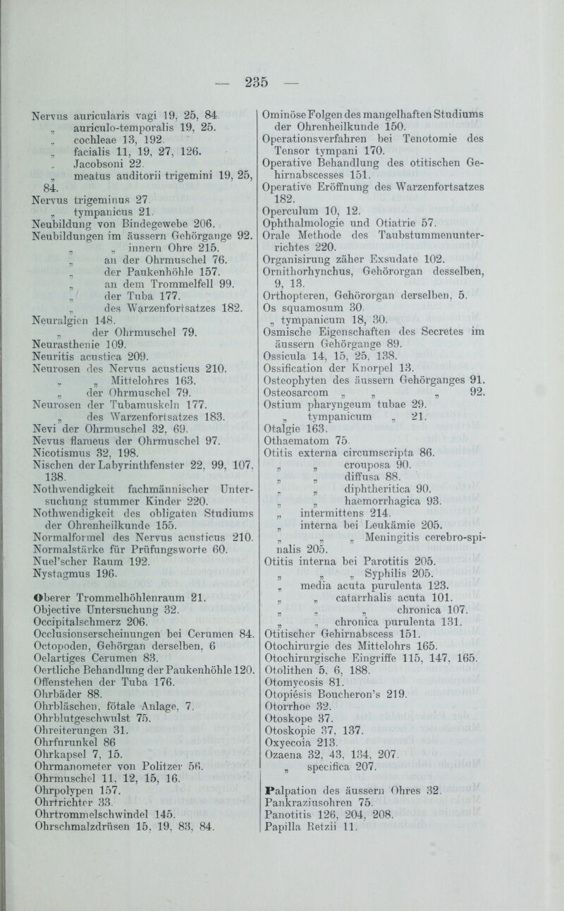 Nervus auricularis vagi 19, 25, 84. „ auriculo-temporalis 19, 25. cochleae 13, 192. „ facialis 11, 19, 27, 126. Jacobsoni 22. „ meatus auditorii trigemini 19, 25, 84. Nervus trigeminus 27 „ tympanicus 21. Neubildung von Bindegewebe 206. Neubildungen im äussern Gehörgange 92. „ „ innern Ohre 215. „ an der Ohrmuschel 76. ,, der Paukenhöhle 157. „ an dem Trommelfell 99. „ der Tuba 177. „ des Warzenfortsatzes 182. Nouralgien 148. „ der Ohrmuschel 79. Neurasthenie 109. Neuritis acustica 209. Neurosen des Nervus acusticus 210. „ „ Mittelohres 163. „ der Ohrmuschel 79. Neurosen der Tubamuskeln 177. „ des Warzenfortsatzes 183. Nevi der Ohrmuschel 32, 69. Nevus flameus der Ohrmuschel 97. Nicotismus 32, 198. Nischen der Labyrinthfenster 22. 99, 107. 138. Noth wendigkeit fachmännischer Unter- suchung stummer Kinder 220. Nothwendigkeit des obligaten Studiums der Ohrenheilkunde 155. Normalformel des Nervus acusticus 210. Normalstärke für Prüfungsworte 60. Nuel’scher Raum 192. Nystagmus 196. Oberer Trommelhöhlenraum 21. Objective Untersuchung 32. Occipitalschmerz 206. Occlusionserscheinungen bei Cerumen 84. Octopoden, Gehörgan derselben, 6 Oelartiges Cerumen 83. Oertliche Behandlung der Paukenhöhle 120. Offenstehen der Tuba 176. Ohrbäder 88. Ohrbläschen, fötale Anlage, 7. Ohrblutgeschwulst 75. Ohreiterungen 31. Ohrfurunkel 86 Ohrkapsel 7, 15. Ohrmanometer von Politzer 56. Ohrmuschel 11. 12, 15, 16. Ohrpolypen 157. Ohrtrichter 33. Ohrtrommelschwindel 145. Ohrschmalzdrüsen 15, 19, 83, 84. Ominöse Folgen des mangelhaften Studiums der Ohrenheilkunde 150. Operationsverfahren bei Tenotomie des Tensor tympani 170. Operative Behandlung des otitischen Ge- hirnabscesses 151. Operative Eröffnung des Warzenfortsatzes 182. Operculum 10, 12. Ophthalmologie und Otiatrie 57. Orale Methode des Taubstummenunter- richtes 220. Organisirung zäher Exsudate 102. Ornithorhynchus, Gehörorgan desselben, 9, 13. Orthopteren, Gehörorgan derselben, 5. Os squamosum 30. „ tvmpanicum 18, 30. Osmische Eigenschaften des Secretes im äussern Gehörgange 89. Ossicula 14, 15, 25, 138. Ossification der Knorpel 13. Osteophyten des äussern Gehörganges 91. Osteosarcpm „ „ „ 92. Ostium pharyngeum tubae 29. „ tympanicum „ 21. Otalgie 163. Othaematom 75. Otitis externa circumscripta 86. „ „ crouposa 90. „ „ diffusa 88. „ „ diphtheritica 90. „ „ haemorrhagica 93. „ intermittens 214. „ interna bei Leukämie 205. „ „ „ Meningitis cerebro-spi- nalis 205. Otitis interna bei Parotitis 205. „ „ „ Syphilis 205. „ media acuta purulenta 123. „ „ catarrhalis acuta 101. „ „ „ chronica 107. „ ,, chronica purulenta 131. Otitischer Gehirnabscess 151. Otochirurgie des Mittelohrs 165. Otochirurgische Eingriffe 115, 147, 165. Otolithen 5, 6, 188. Otomycosis 81. Otopiesis Boucheron’s 219. Otorrhoe 32. Otoskope 37. Otoskopie 37, 137. Oxyecoia 213. Ozaena 32, 43, 134, 207. „ specifica 207. Palpation des äussern Ohres 32. Pankraziusohren 75. Panotitis 126, 204, 208. Papilla Retzii 11.