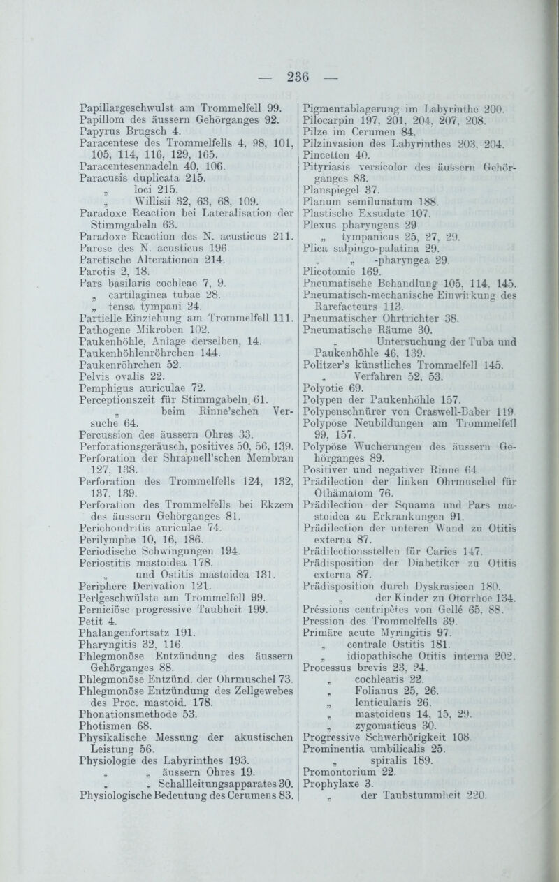 Papillargeschwulst am Trommelfell 99. Papillom des äussern Gehörganges 92. Papyrus Brugsch 4. Paracentese des Trommelfells 4. 98, 101, 105, 114, 116, 129, 165. Paracentesennadeln 40, 106. Paracusis duplicata 215. „ loci 215. „ Willisii 32, 63, 68, 109. Paradoxe Reaction bei Lateralisation der Stimmgabeln 63. Paradoxe Reaction des N. acusticus 211. Parese des N. acusticus 196 Paretische Alterationen 214. Parotis 2, 18. Pars basilaris cochleae 7, 9. „ cartilaginea tubae 28. „ tensa tympani 24. Partielle Einziehung am Trommelfell 111. Pathogene Mikroben 102. Paukenhöhle, Anlage derselben, 14. Paukenhöhlenröhrchen 144. Paukenröhrchen 52. Pelvis ovalis 22. Pemphigus auriculae 72. Perceptionszeit für Stimmgabeln, 61. „ beim Rinne’schen Ver- suche 64. Percussion des äussern Ohres 33. Perforationsgeräusch, positives 50, 56,13.9. Perforation der ShrapnelTschen Membran 127, 138. Perforation des Trommelfells 124, 132, 137, 139. Perforation des Trommelfells bei Ekzem des äussern Gehörganges 81. Perichondritis auriculae 74. Perilymphe 10, 16, 186. Periodische Schwingungen 194. Periostitis mastoidea 178. „ und Ostitis mastoidea 131. Periphere Derivation 121. Perlgeschwülste am Trommelfell 99. Perniciöse progressive Taubheit 199. Petit 4. Phalangenfortsatz 191. Pharyngitis 32. 116. Phlegmonöse Entzündung des äussern Gehörganges 88. Phlegmonöse Entzünd, der Ohrmuschel 73. Phlegmonöse Entzündung des Zellgewebes des Proc. mastoid. 178. Phonationsmethode 53. Photismen 68. Physikalische Messung der akustischen Leistung 56. Physiologie des Labyrinthes 193. „ „ äussern Ohres 19. * „ Schallleitungsapparates 30. Physiologische Bedeutung des Cerumens 83. Pigmentablagerung im Labyrinthe 200. Pilocarpin 197, 201, 204, 207, 208. Pilze im Cerumen 84. Pilzinvasion des Labyrinthes 203, 204. | Pincetten 40. Pityriasis versicolor des äussern Gehör- ganges 83. Planspiegel 37. Planum semilunatum 188. Plastische Exsudate 107. Plexus pharyngeus 29 „ tympanicus 25, 27, 29. Plica salpingo-palatina 29. „ -pharyngea 29. Plicotomie 169. Pneumatische Behandlung 105, 114. 145. Pneumatisch-mechanische Einwirkung des Rarefacteurs 113. Pneumatischer Ohrtrichter 38. Pneumatische Räume 30. Untersuchung der Tuba und Paukenhöhle 46, 139. Politzer’s künstliches Trommelfell 145. „ Verfahren 52, 53. Polyotie 69. Polypen der Paukenhöhle 157. Polypenschnürer von Craswell-Baber 119 Polypöse Neubildungen am Trommelfell 99, 157. Polypöse Wucherungen des äussern Ge- hörganges 89. Positiver und negativer Rinne 64 Prädilection der linken Ohrmuschel für Othämatom 76. Prädilection der Squama und Pars ma- stoidea za Erkrankungen 91. Prädilection der unteren Wand zu Otitis externa 87. Prädilectionsstellen für Caries 147. Prädisposition der Diabetiker zu Otitis externa 87. Prädisposition durch Dyskrasieen 180. , der Kinder zu Otorrhoe 134. Pressions centripet.es von Gelle 65. 88. Pression des Trommelfells 39. Primäre acute Myringitis 97. „ centrale Ostitis 181. „ idiopathische Otitis interna 202. Processus brevis 23, 24. „ cochlearis 22. „ Folianus 25, 26. „ lenticularis 26. „ mastoideus 14, 15. 29. „ zygomaticus 30. Progressive Schwerhörigkeit 108. Prominentia umbilicalis 25. „ spiralis 189. Promontorium 22. Prophylaxe 3. _ der Taubstummheit 220.