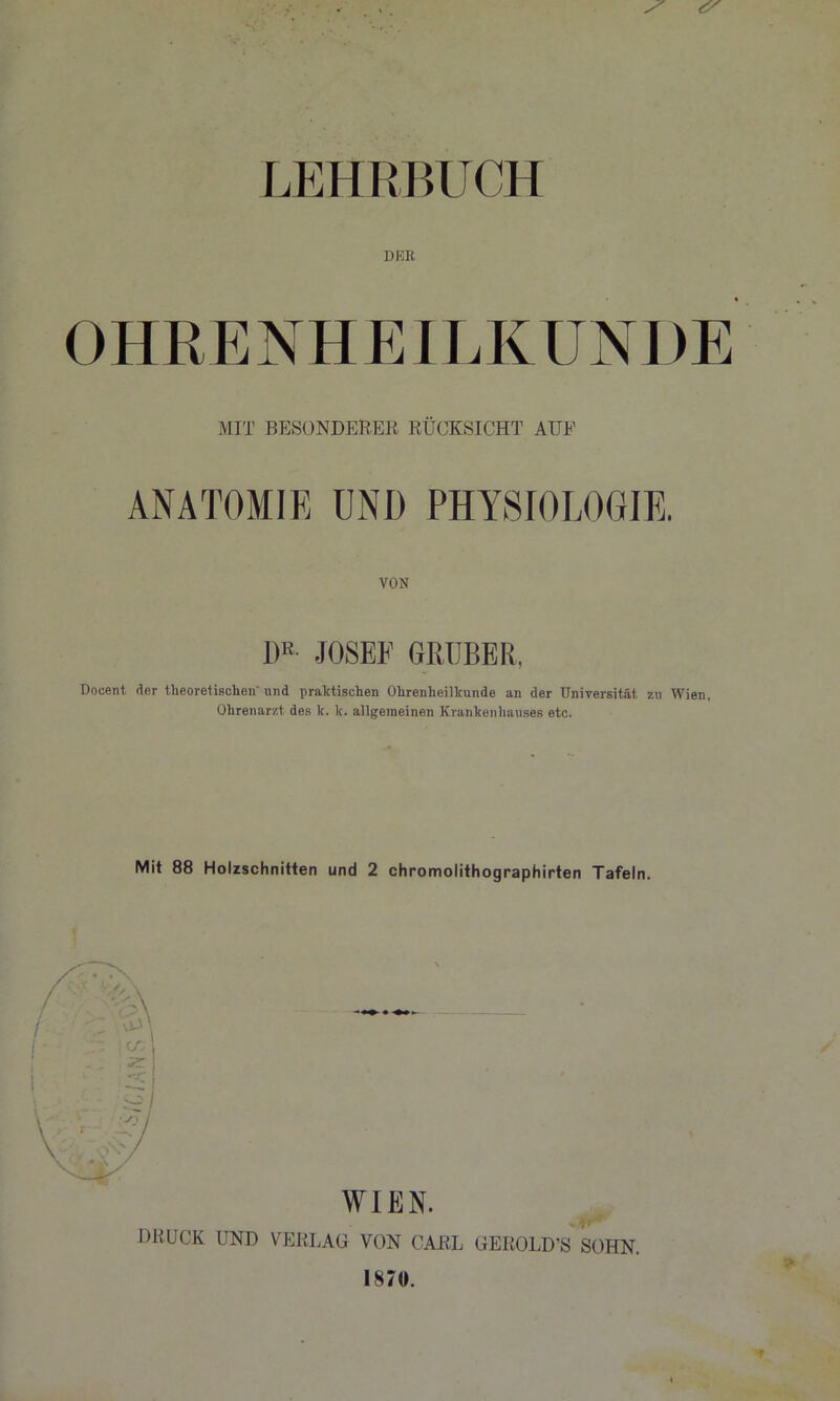 LEHRBUCH DKR OHRENHEILKUNDE MIT BESONDERER RÜCKSICHT AUF ANATOMIE UND PHYSIOLOGIE. VON DR JOSEF GRUBE R. Docent der theoretischen' nnd praktischen Ohrenheilkunde an der Universität zu Wien. Ohrenarzt des k. k. allgemeinen Krankenhauses etc. Mit 88 Holzschnitten und 2 chromolithographirten Tafeln. WIEN. DRUCK UND VERLAG VON CARL GEROLD’S SOHN. 1870. * *