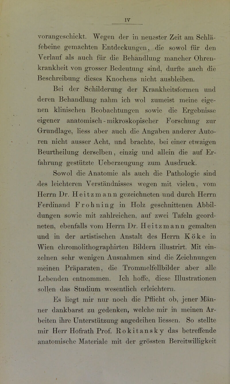 vorangeschickt. Wegen der in neuester Zeit am Schlä- febeine gemachten Entdeckungen, die sowol für den Verlauf als auch für die Behandlung mancher Ohren- krankheit von grosser Bedeutung sind, durfte auch die Beschreibung dieses Knochens nicht ausbleiben. Bei der Schilderung der Krankheitsformen und deren Behandlung nahm ich wol zumeist meine eige- nen klinischen Beobachtungen sowie die Ergebnisse eigener anatomisch - mikroskopischer Forschung zur Grundlage, liess aber auch die Angaben anderer Auto- ren nicht ausser Acht, und brachte, bei einer etwaigen Beurtheilung derselben, einzig und allein die auf Er- fahrung gestützte Ueberzeugung zum Ausdruck. Sowol die Anatomie als auch die Pathologie sind des leichteren Verständnisses wegen mit vielen, vom Herrn Dr. Heitzmann gezeichneten und durch Herrn Ferdinand F r o h n i n g in Holz geschnittenen Abbil- dungen sowie mit zahlreichen, auf zwei Tafeln geord- neten, ebenfalls vom Herrn Dr. Heitzmann gemalten und in der artistischen Anstalt des Herrn Koke in Wien chromölithographirten Bildern illustrirt. Mit ein- zelnen sehr wenigen Ausnahmen sind die Zeichnungen meinen Präparaten, die Trommelfellbilder aber alle Lebenden entnommen. Ich hoffe, diese Illustrationen sollen das Studium wesentlich erleichtern. Es liegt mir nur noch die Pflicht ob, jener Män- ner dankbarst zu gedenken, welche mir in meinen Ar- beiten ihre Unterstützung angedeihen Hessen. So stellte mir Herr Ilofrath Prof. Rokitansky das betreffende anatomische Materiale mit der grössten Bereitwilligkeit