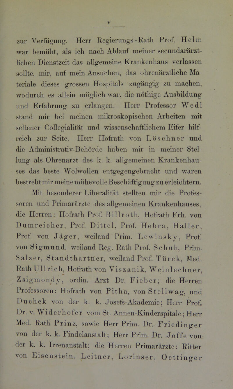 zur Verfügung-. Herr Regierungs - Rath Prot. Helm war bemüht, als ich nach Ablauf meiner secundarärzt- liclien Dienstzeit das allgemeine Krankenhaus verlassen sollte, mir, auf mein Ansuchen, das ohrenärztliche Ma- teriale dieses grossen Hospitals zugängig zu machen, wodurch es allein möglich war, die nöthige Ausbildung und Erfahrung zu erlangen. Herr Professor Wedl stand mir bei meinen mikroskopischen Arbeiten mit seltener Collegialität und wissenschaftlichem Eifer hilf- reich zur Seite. Herr Hofrath von Löschner und die Administrativ-Behörde haben mir in meiner Stel- lung als Ohrenarzt des k. k. allgemeinen Krankenhau- ses das beste Wolwollen entgegengebracht und waren bestrebt mir meine mühevolle Beschäftigung zu erleichtern. Mit besonderer Liberalität stellten mir die Profes- soren und Primarärzte des allgemeinen Krankenhauses, die Herren: Hofrath Prof. Billroth, Hofrath Frh. von Dumreicher, Prof. Dittel, Prof. Hebra, Haller, Prof, von Jäger, weiland Prim. Lewinsky, Prof, von Sigmund, weiland Reg. Rath Prof. Schuh, Prim. Salzer, Standthartner, weiland Prof. Türck, Med. Rath Ullrich, Hofrath von Viszanik, Weinlech ne r, Zsigmondy, ordin. Arzt Dr. Fieber; die Herren Professoren: Hofrath von Pit ha, von St eil wag, und Duchek von der k. k. Josefs-Akademie; Herr Prof. Dr. v. Widerhofer vom St. Annen-Kinderspitale; Herr Med. Ratli Prinz, sowie Herr Prim. Dr. Friedinger von der k. k. Findelanstalt; Herr Prim. Dr. Joffe von der k. k. Irrenanstalt; die Herren Primarärzte: Ritter von Eisenstein, Leitner, Lorinser, Oettinsrer