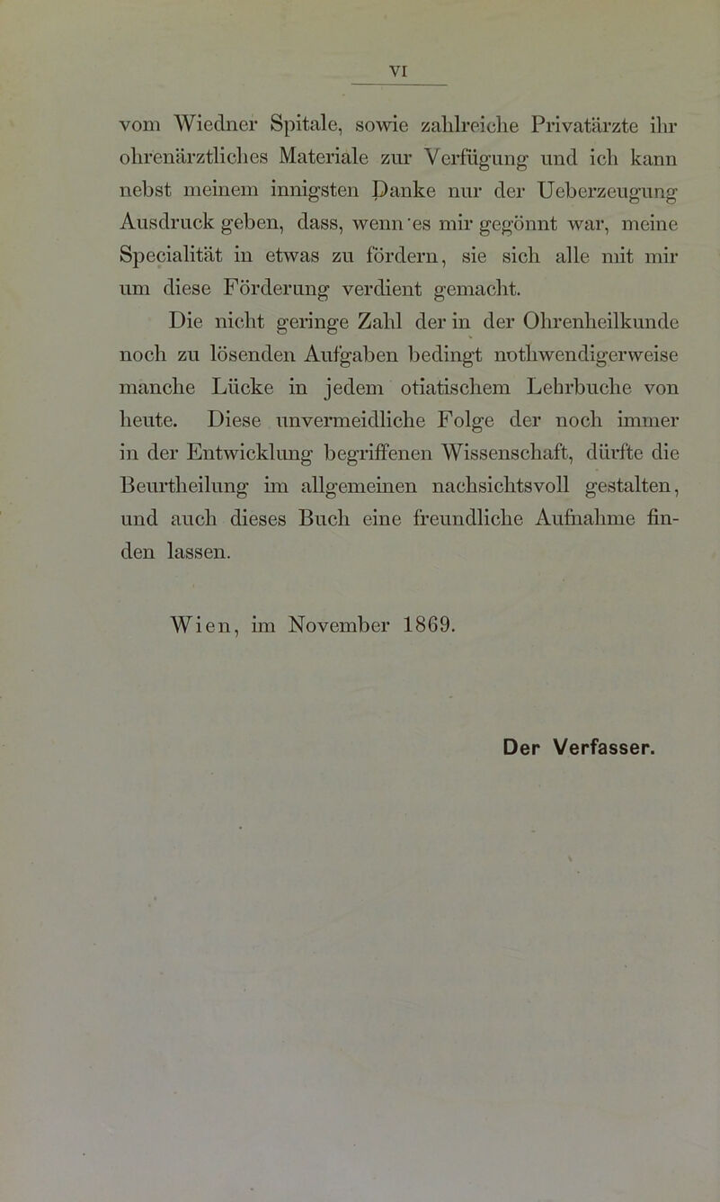 vom Wiedner Spitale, sowie zalilreiclie Privatärzte ilir ohr'enärztliclies Materiale zur Verfügung und ich kann nebst meinem innigsten Danke nur der Ueberzeugung Ausdruck geben, dass, wenn'es mir gegönnt war, meine Specialität in etwas zu fördern, sie sich alle mit mir um diese Förderung verdient gemacht. Die nicht geringe Zahl der in der Ohrenheilkunde noch zu lösenden Aufgaben bedingt no tl 1 wen di ger weise manche Lücke in jedem otiatischem Lehrbuche von heute. Diese unvermeidliche Folge der noch immer in der Entwicklung begriffenen Wissenschaft, dürfte die Beurtheilung im allgemeinen nachsichtsvoll gestalten, und auch dieses Buch eine freundliche Aufnahme fin- den lassen. Wien, im November 1869. Der Verfasser.