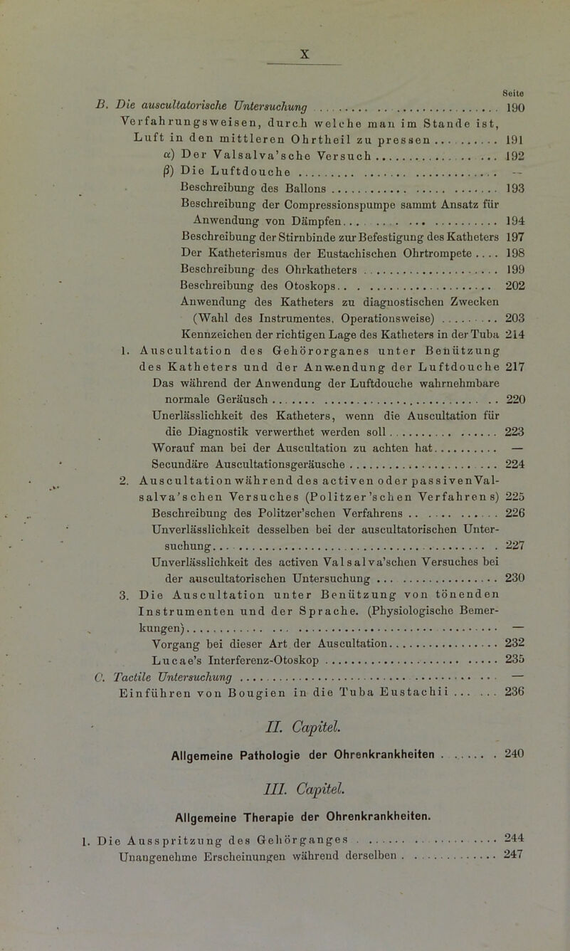 Seite B. Die auscultatorische Untersuchung 190 Ver fah rungs weisen, durc h welche man im Stande ist, Lu ft in den mittleren Ohrtheil zu pressen.... 191 a) Der Valsalva’sche Versuch 192 ß) Die Luftdouche . — Beschreibung des Ballons 193 Beschreibung der Compressionspumpe sammt Ansatz für Anwendung von Dämpfen... 194 Beschreibung der Stirnbinde zur Befestigung des Katheters 197 Der Katheterismus der Eustachischen Ohrtrompete .... 198 Beschreibung des Ohrkatheters . 199 Beschreibung des Otosltops 202 Anwendung des Katheters zu diaguostischen Zwecken (Wahl des Instrumentes, Operationsweise) 203 Kennzeichen der richtigen Lage des Katheters in der Tuba 214 1. Auscultation des Gehörorganes unter Benützung des Katheters und der Anw.endung der Luftdouche 217 Das während der Anwendung der Luftdouche wahrnehmbare normale Geräusch 220 Unerlässlichkeit des Katheters, wenn die Auscultation für die Diagnostik verwerthet werden soll 223 Worauf man bei der Auscultation zu achten hat — Secundäre Auscultationsgeräusche 224 2. Auscultation während des activen oder passivenVal- salva'schen Versuches (Pölitz er ’s ch en Verfahrens) 225 Beschreibung des Politzer’schen Verfahrens . . 226 Unverlässlichkeit desselben bei der auscultatorischen Unter- suchung. .. 227 UnVerlässlichkeit des activen Valsalva’sclien Versuches bei der auscultatorischen Untersuchung 230 3. Die Auscultation unter Benützung von tönenden Instrumenten und der Sprache. (Physiologische Bemer- kungen) — Vorgang bei dieser Art der Auscultation 232 Lucae’s Interferenz-Otoskop 235 O. Tactile Untersuchung — Einführen von Bougien in die Tuba Eustachii 236 II. Capitel. Allgemeine Pathologie der Ohrenkrankheiten . 240 III. Capitel. Allgemeine Therapie der Ohrenkrankheiten. Die Ausspritzung des Gehörganges 244 Unangenehme Erscheinungen während derselben 247