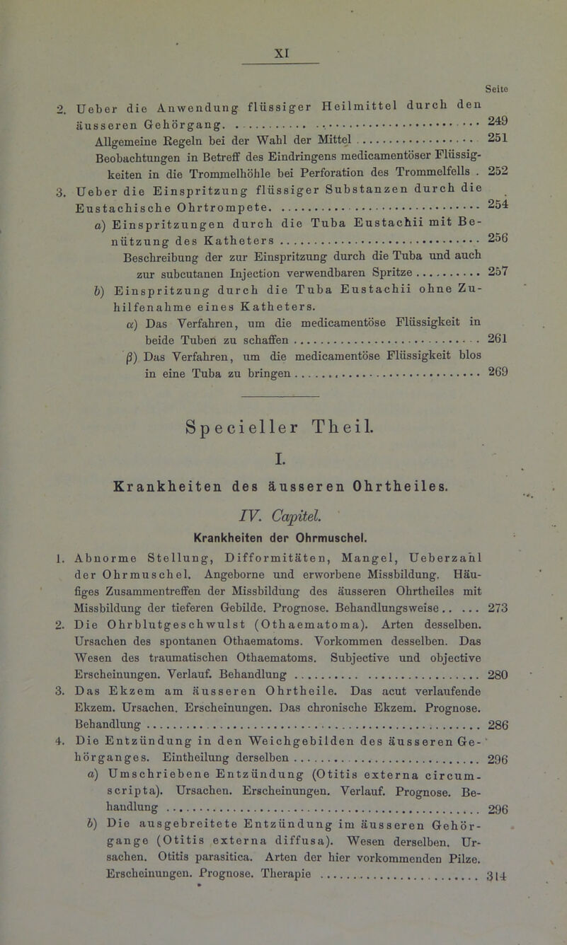 2. Ueber die Anwendung flüssiger Heilmittel durch den äusseren Gehörgang Allgemeine Regeln bei der Wahl der Mittel Beobachtungen in Betreff des Eindringens medicamentöser Flüssig- keiten in die Trommelhöhle bei Perforation des Trommelfells . 3. Ueber die Einspritzung flüssiger Substanzen durch die Eustachische Ohrtrompete o) Einspritzungen durch die Tuba Eustachii mit Be- nützung des Katheters Beschreibung der zur Einspritzung durch die Tuba und auch zur subcutanen Injection verwendbaren Spritze b) Einspritzung durch die Tuba Eustachii ohne Zu- hilfenahme eines Katheters. a) Das Verfahren, um die medicamentöse Flüssigkeit in beide Tuben zu schaffen ß) Das Verfahren, um die medicamentöse Flüssigkeit blos in eine Tuba zu bringen Specieller Tkeil. I. Krankheiten des ausseren Ohrtheiles. IV. Capitel. Krankheiten der Ohrmuschel. 1. Abnorme Stellung, Difformitäten, Mangel, Ueberzahl der Ohrmuschel. Angeborne und erworbene Missbildung. Häu- figes Zusammentreffen der Missbildung des äusseren Ohrtheiles mit Missbildung der tieferen Gebilde. Prognose. Behandlungsweise 2. Die Ohrblutgesehwulst (Othaematoma). Arten desselben. Ursachen des spontanen Othaematoms. Vorkommen desselben. Das Wesen des traumatischen Othaematoms. Subjective und objective Erscheinungen. Verlauf. Behandlung 3. Das Ekzem am äusseren Ohrtheile. Das acut verlaufende Ekzem. Ursachen. Erscheinungen. Das chronische Ekzem. Prognose. Behandlung 4. Die Entzündung in den Weichgebilden des äusseren Ge- hörganges. Eintheilung derselben a) Umschriebene Entzündung (Otitis externa circum- scripta). Ursachen. Erscheinungen. Verlauf. Prognose. Be- handlung b) Die ausgebreitete Entzündung im äusseren Gehör- gange (Otitis externa diffusa). Wesen derselben. Ur- sachen. Otitis parasitica. Arten der hier vorkommenden Pilze. Erscheinungen. Prognose. Therapie Seite 249 251 252 254 256 257 261 269 273 280 286 296 296 314