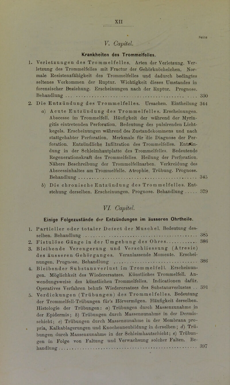 V. Capitel. Krankheiten des Trommelfelles. 1. Verletzungen des Trommelfelles. Arten der Verletzung. Ver- letzung des Trommelfelles mit Fractur der Gehörknöchelchen. Nor- male Resistenzfähigkeit des Trommelfelles und dadurch bedingtes seltenes Vorkommen der Ruptur. Wichtigkeit dieses Umstandes in forensischer Beziehung. Erscheinungen nach der Ruptur. Prognose. Behandlung '. 330 2. Die Entzündung des Trommelfelles. Ursachen. Eintheilung 344 a) Acute Entzündung des Trommelfelles. Erscheinungen. Abscesse im Trommelfell. Häufigkeit der während der Myrin- gitis eintretenden Perforation. Bedeutung des pulsirenden Licht- kegels. Erscheinungen während des Zustandekommens und nach stattgehabter Perforation. Merkmale für die Diagnose der Per- foration. Entzündliche Infiltration des Trommelfelles. Entzün- dung in der Schleimhautplatte des Trommelfelles. Bedeutende Regenerationskraft des Trommelfelles. Heilung der Perforation. Nähere Beschreibung der Trommelfellnarben. Verkreidung des Abscessinhaltes am Trommelfelle. Atrophie. Trübung. Prognose. Behandlung 345 b) Die chronische Entzündung des Trommelfelles. Ent- stehung derselben. Erscheinungen. Prognose. Behandlung 379 VI. Capitel. Einige Folgezustände der Entzündungen im äusseren Ohrtheile. 1. Partieller oder totaler Defect der Muschel. Bedeutung des- selben. Behandlung 385 2. Fistulöse Gänge in der Umgebung des Ohres 386 3. Bleibende Verengerung und Ve r s ch li es s u n g (Atresie) des äusseren Gehörganges. Veranlassende Momente. Erschei- nungen. Prognose. Behandlung 386 4. Bleibender Substanzverlust im Trommelfell. Erscheinun- gen. Möglichkeit des Wiederersatzes. Künstliches Trommelfell. An- wendungsweise des künstlichen Trommelfelles. Indicationen dafür. Operatives Verfahren behufs Wiederersatzes des Substanzverlustes .. 391 5. Verdickungen (Trübungen) des Trommelfelles. Bedeutung der Trommelfell-Trübungen für’s Hörvermögen. Häufigkeit derselben. Histologie der Trübungen: a) Trübungen durch Massenzunahme in der Epidermis; b) Trübungen durch Massenzunahme in der Dermis- schicht; c) Trübungen durch Massenzunahme in der Membrana pro- . pria, Kalkablagerungen und Knochenneubildung in derselben; d) Trü- bungen durch Massenzunahme in der Schleimhautschicht; e) Trübun- gen in Folge von Faltung und Verwachsung solcher Falten. Be- handlung *^7