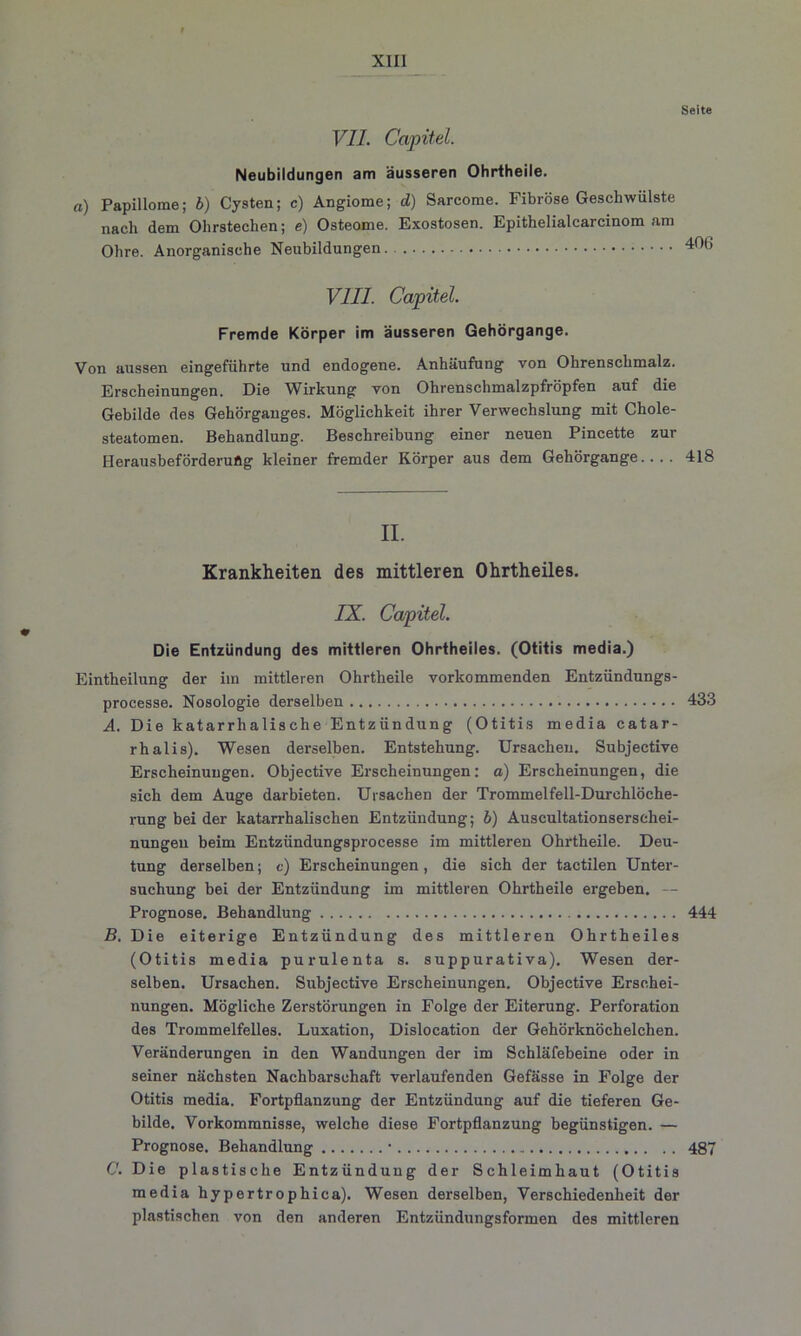 Seite VII. Capitel. Neubildungen am äusseren Ohrtheile. a) Papillome; b) Cysten; c) Angiome; d) Sareome. Fibröse Geschwülste nach dem Olirstechen; e) Osteome. Exostosen. Epithelialcarcinom am Ohre. Anorganische Neubildungen 406 VIII. Capitel. Fremde Körper im äusseren Gehörgange. Von aussen eingeführte und endogene. Anhäufung von Ohrenschmalz. Erscheinungen. Die Wirkung von Ohrenschmalzpfröpfen auf die Gebilde des Gehörganges. Möglichkeit ihrer Verwechslung mit Chole- steatomen. Behandlung. Beschreibung einer neuen Pincette zur I-Ierausbeförderuflg kleiner fremder Körper aus dem Gehörgange.... 418 II. Krankheiten des mittleren Ohrtheiles. IX. Capitel. Die Entzündung des mittleren Ohrtheiles. (Otitis media.) Eintheilung der iin mittleren Ohrtheile vorkommenden Entzündungs- processe. Nosologie derselben 433 A. Die katarrhalische Entzündung (Otitis media catar- rhalis). Wesen derselben. Entstehung. Ursachen. Subjective Erscheinungen. Objective Erscheinungen: a) Erscheinungen, die sich dem Auge darbieten. Ursachen der Trommelfell-Durchlöche- rung bei der katarrhalischen Entzündung; b) Auscultationserschei- nungen beim Entzündungsprocesse im mittleren Ohrtheile. Deu- tung derselben; e) Erscheinungen, die sich der tactilen Unter- suchung bei der Entzündung im mittleren Ohrtheile ergeben. — Prognose. Behandlung 444 B. Die eiterige Entzündung des mittleren Ohrtheiles (Otitis media purulenta s. suppurativa). Wesen der- selben. Ursachen. Subjective Erscheinungen. Objective Erschei- nungen. Mögliche Zerstörungen in Folge der Eiterung. Perforation des Trommelfelles. Luxation, Dislocation der Gehörknöchelchen. Veränderungen in den Wandungen der im Schläfebeine oder in seiner nächsten Nachbarschaft verlaufenden Gefässe in Folge der Otitis media. Fortpflanzung der Entzündung auf die tieferen Ge- bilde. Vorkommnisse, welche diese Fortpflanzung begünstigen. — Prognose. Behandlung • .. 487 C. Die plastische Entzündung der Schleimhaut (Otitis media hypertrophica). Wesen derselben, Verschiedenheit der plastischen von den anderen Entzündungsformen des mittleren