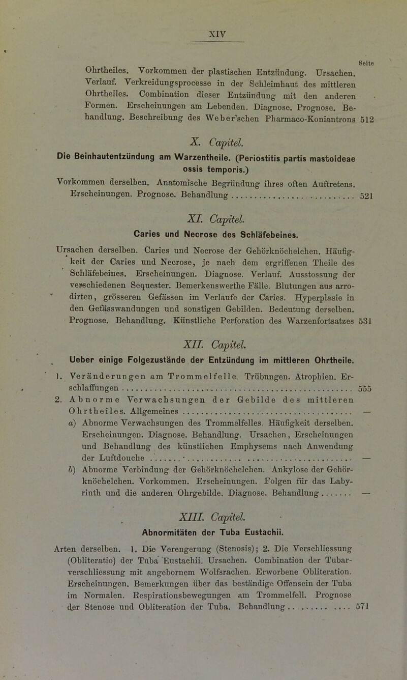 Seite Ohrtbeiles. Vorkommen der plastischen Entzündung. Ursachen. Verlauf. Verkreidungsprocesso in der Schleimhaut des mittleren Ohrtheiles. Combination dieser Entzündung mit den anderen Formen. Erscheinungen am Lebenden. Diagnose. Prognose. Be- handlung. Beschreibung des Weber’schen Pharmaco-Koniantrons 512 X. Capitel. Die Beinhautentzündung am Warzentheile. (Periostitis partis mastoideae ossis temporis.) Vorkommen derselben. Anatomische Begründung ihres often Auftretens. Erscheinungen. Prognose. Behandlung 521 XI. Capitel. Caries und Necrose des Schläfebeines. Ursachen derselben. Caries und Necrose der Gehörknöchelchen. Häufig- keit der Caries und Necrose, je nach dem ergriffenen Theile des Schläfebeines. Erscheinungen. Diagnose. Verlauf. Ausstossung der verschiedenen Sequester. Bemerkenswerthe Fälle. Blutungen aus arro- dirten, grösseren Gefässen im Verlaufe der Caries. Hyperplasie in den Gefässwandungen und sonstigen Gebilden. Bedeutung derselben. Prognose. Behandlung. Künstliche Perforation des Warzenfortsatzes 531 XII. Capitel. Lieber einige Folgezustände der Entzündung im mittleren Ohrtheile. 1. Veränderungen am Trommelfelle. Trübungen. Atrophien. Er- schlaffungen 555 2. Abnorme Verwachsungen der Gebilde des mittleren Ohrtheiles. Allgemeines — a) Abnorme Verwachsungen des Trommelfelles. Häufigkeit derselben. Erscheinungen. Diagnose. Behandlung. Ursachen, Erscheinungen und Behandlung des künstlichen Emphysems nach Anwendung der Luftdouche • — b) Abnorme Verbindung der Gehörknöchelchen. Ankylose der Gehör- knöchelchen. Vorkommen. Erscheinungen. Folgen für das Laby- rinth und die anderen Ohrgebilde. Diagnose. Behandlung — XIII. Capitel. Abnormitäten der Tuba Eustachii. Arten derselben. 1. Die Verengerung (Stenosis); 2. Die Verschliessung (Obliteratio) der Tuba Eustachii. Ursachen. Combination der Tubar- verschliessung mit angebornem Wolfsrachen. Erworbene Obliteration. Erscheinungen. Bemerkungen über das beständige Offensein der Tuba im Normalen. Respirationsbewegungen am Trommelfell. Prognose der Stenose und Obliteration der Tuba. Behandlung 571
