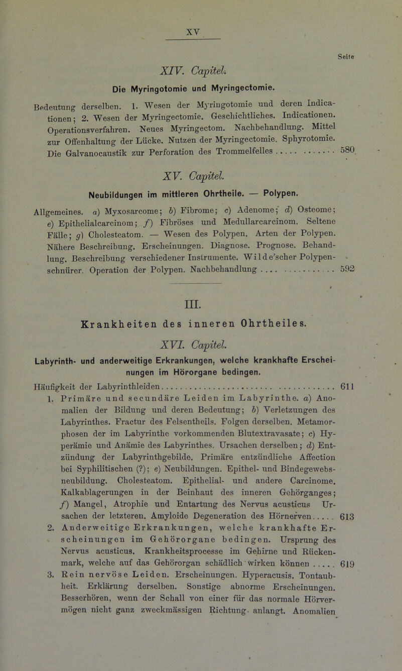 XIV. Capitel Die Myringotomie und Myringectomie. Bedeutung derselben. 1. Wesen der Myringotomie und deren Indica- tionen; 2. Wesen der Myringectomie. Geschichtliches. Indicationen. Operationsverfahren. Neues Myringectom. Nachbehandlung. Mittel zur Offenhaltung der Lücke. Nutzen der Myringectomie. Sphyrotomie. Die Galvanocaustik zur Perforation des Trommelfelles XV. Capitel. Neubildungen im mittleren Ohrtheile. — Polypen. Allgemeines, a) Myxosarcome; b) Fibrome; c) Adenome; d) Osteome; e) Epithelialcarcinom; /) Fibröses und Medullarcarcinom. Seltene Fälle; g) Cholesteatom. — Wesen des Polypen. Arten der Polypen. Nähere Beschreibung. Erscheinungen. Diagnose. Prognose. Behand- lung. Beschreibung verschiedener Instrumente. Wilde’scher Polypen- schnürer. Operation der Polypen. Nachbehandlung m. Krankheiten des inneren Ohrtheiles. XVI. Capitel Labyrinth- und anderweitige Erkrankungen, welche krankhafte Erschei- nungen im Hörorgane bedingen. Häufigkeit der Labyrinthleiden 1. Primäre und secundäre Leiden im Labyrinthe, a) Ano- malien der Bildung und deren Bedeutung; b) Verletzungen des Labyrinthes. Fractur des Felsentheils. Folgen derselben. Metamor- phosen der im Labyrinthe vorkommenden Blutextravasate; c) Hy- perämie und Anämie des Labyrinthes. Ursachen derselben; d) Ent- zündung der Labyrinthgebilde. Primäre entzündliche Affection bei Syphilitischen (?); e) Neubildungen. Epithel-und Bindegewebs- neubildung. Cholesteatom. Epithelial- und andere Carcinome. Kalkablagerungen in der Beinhaut des inneren Gehörganges; /) Mangel, Atrophie und Entartung des Nervus acusticus Ur- sachen der letzteren. Amyloide Degeneration des Hörnerven 2. Anderweitige Erkrankungen, welche krankhafte Er- scheinungen im Gehörorgane bedingen. Ursprung des Nervus acusticus. Krankheitsprocesse im Gehirne und Rücken- mark, welche auf das Gehörorgan schädlich wirken können 3. Rein nervöse Leiden. Erscheinungen. Hyperacusis. Tontaub- heit. Erklärung derselben. Sonstige abnorme Erscheinungen. Besserhören, wenn der Schall von einer für das normale Hörver- mögen nicht ganz zweckmässigen Richtung, anlangt. Anomalien Seite 580. 592 611 613 619