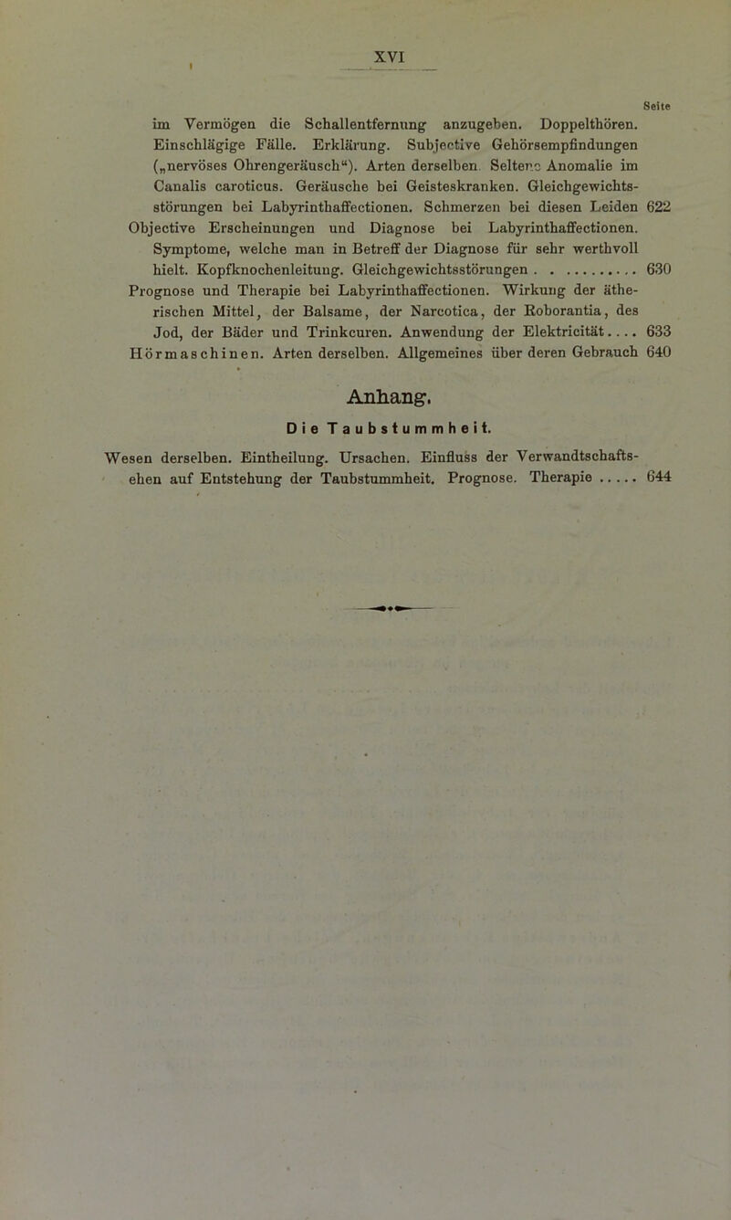 I Seite im Vermögen die Schallentfernung anzugeben. Doppelthören. Einschlägige Fälle. Erklärung. Subjective Gehörsempfindungen („nervöses Ohrengeräusch“). Arten derselben Seltene Anomalie im Canalis caroticus. Geräusche bei Geisteskranken. Gleichgewichts- störungen bei Labyrinthaffeetionen. Schmerzen bei diesen Leiden 622 Objective Erscheinungen und Diagnose bei Labyrinthaffeetionen. Symptome, welche man in Betreff der Diagnose für sehr werthvoll hielt. Kopfknochenleituug. Gleichgewichtsstörungen 630 Prognose und Therapie bei Labyrinthaffeetionen. Wirkung der äthe- rischen Mittel, der Balsame, der Nareotica, der Eoborantia, des Jod, der Bäder und Trinkeuren. Anwendung der Elektricität.... 633 Hörmaschinen. Arten derselben. Allgemeines über deren Gebrauch 640 Anhang. Die Taubstummheit. Wesen derselben. Eintheilung. Ursachen. Einfluss der Verwandtschafts- ehen auf Entstehung der Taubstummheit. Prognose. Therapie 644