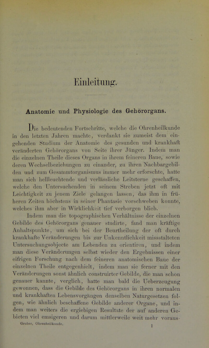 Einleitung. Anatomie und Physiologie des Gehörorgans. Die bedeutenden Fortschritte, welche die Ohrenheilkunde in den letzten Jahren machte, verdankt sie zumeist dem ein- gehenden Studium der Anatomie des gesunden und krankhaft veränderten Gehörorgans von Seite ihrer Jünger. Indem man die einzelnen Theile dieses Organs in ihrem feineren Baue, sowie deren Wechselbeziehungen zu einander, zu ihren Nachbargebil- den und zum Gesannntorganismus immer mehr erforschte, hatte man sich hellleuchtende und verlässliche Leitsterne geschaffen, welche den Untersuchenden in seinem Streben jetzt oft mit Leichtigkeit zu jenem Ziele gelangen lassen, das ihm in frü- heren Zeiten höchstens in seiner Phantasie vorschweben konnte, welches ihm aber in Wirklichkeit tief verborgen blieb. Indem man die topographischen Verhältnisse der einzelnen Gebilde des Gehörorgans genauer studirte, fand man kräftige Anhaltspunkte, um sich bei der Beurtheilung der oft durch krankhafte Veränderungen bis zur Unkenntlichkeit missstalteten Untersuchungsobjecte am Lebenden zu orientiren, und indem man diese Veränderungen selbst wieder den Ergebnissen einer eifrigen Forschung nach dem feineren anatomischen Baue der einzelnen Theile entgegenhielt, indem man sie ferner mit den Veränderungen sonst ähnlich construirter Gebilde, die man schon genauer kannte, verglich, hatte man bald die Ueberzeugung gewonnen, dass die Gebilde des Gehörorgans in ihren normalen und krankhaften Lebensvorgängen denselben Naturgesetzen fol- gen, wie ähnlich beschaffene Gebilde anderer Organe, und in- dem man weiters die ergiebigen Resultate der auf anderen Ge- bieten viel emsigeren und darum mittlerweile weit mehr voraus- Gruber, Ohrenheilkunde. .