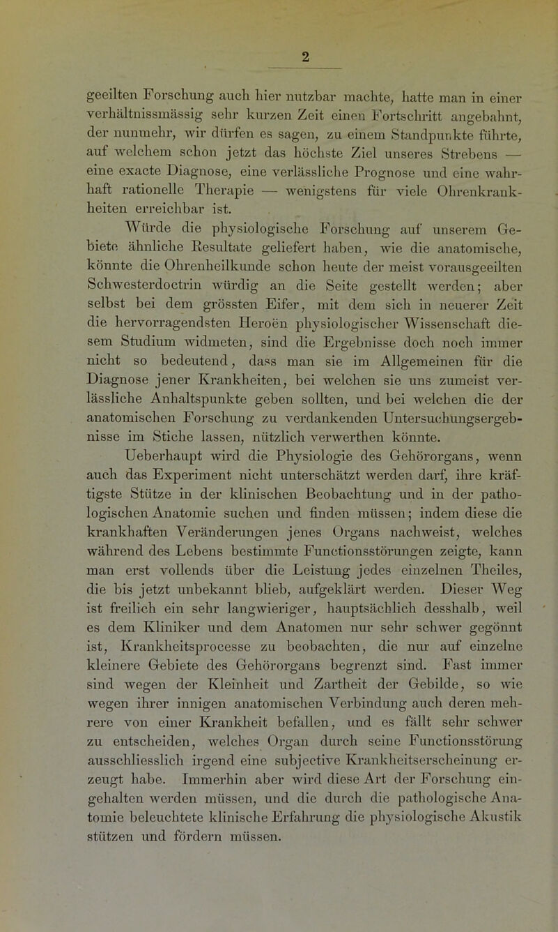 geeilten Forschung auch hier nutzbar machte, hatte man in einer verhältnissmässig sehr kurzen Zeit einen Fortschritt angebahnt, der nunmehr, wir dürfen es sagen, zu einem Standpunkte führte, auf welchem schon jetzt das höchste Ziel unseres Strebens — eine exacte Diagnose, eine verlässliche Prognose und eine wahr- haft rationelle Therapie — wenigstens für viele Ohrenkrank- heiten erreichbar ist. Würde die physiologische Forschung auf unserem Ge- biete ähnliche Resultate geliefert haben, wie die anatomische, könnte die Ohrenheilkunde schon heute der meist vorausgeeilten Schwesterdoctrin würdig an die Seite gestellt werden; aber selbst bei dem grössten Eifer, mit dem sich in neuerer Zeit die hervorragendsten Heroen physiologischer Wissenschaft die- sem Studium widmeten, sind die Ergebnisse doch noch immer nicht so bedeutend, dass man sie im Allgemeinen für die Diagnose jener Krankheiten, bei welchen sie uns zumeist ver- lässliche Anhaltspunkte geben sollten, und bei welchen die der anatomischen Forschung zu verdankenden Untersuchungsergeb- nisse im Stiche lassen, nützlich verwerthen könnte. Ueberhaupt wird die Physiologie des Gehörorgans, wenn auch das Experiment nicht unterschätzt werden darf, ihre kräf- tigste Stütze in der klinischen Beobachtung und in der patho- logischen Anatomie suchen und finden müssen; indem diese die krankhaften Veränderungen jenes Organs nachweist, welches während des Lebens bestimmte Functionsstörungen zeigte, kann man erst vollends über die Leistung jedes einzelnen Theiles, die bis jetzt unbekannt blieb, aufgeklärt werden. Dieser Weg ist freilich ein sehr langwieriger, hauptsächlich desshalb, weil es dem Kliniker und dem Anatomen nur sehr schwer gegönnt ist, Krankheitsprocesse zu beobachten, die nur auf einzelne kleinere Gebiete des Gehörorgans begrenzt sind. Fast immer sind wegen der Kleinheit und Zartheit der Gebilde, so wie wegen ihrer innigen anatomischen Verbindung auch deren meh- rere von einer Krankheit befallen, und es fällt sehr schwer zu entscheiden, welches Organ durch seine Functionsstörung ausschliesslich irgend eine subjcctive Krankheitserscheinung er- zeugt habe. Immerhin aber wird diese Art der Forschung ein- gehalten werden müssen, und die durch die pathologische Ana- tomie beleuchtete klinische Erfahrung die physiologische Akustik stützen und fördern müssen.