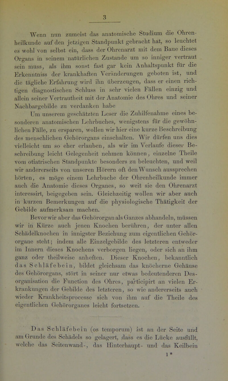 Wenn nun zumeist das anatomische Studium die Ohren- heilkunde auf den jetzigen Standpunkt gebracht hat, so leuchtet es wohl von selbst ein, dass der Ohrenarzt mit dem Baue dieses Organs in seinem natürlichen Zustande um so inniger vertraut sein muss, als ihm sonst fast gar kein Anhaltspunkt für die Erkenntniss der krankhaften Veränderungen geboten ist, und die tägliche Erfahrung wird ihn überzeugen, dass er einen rich- tigen diagnostischen Schluss in sehr vielen Fällen einzig und allein seiner Vertrautheit mit der Anatomie des Ohres und seiner Nachbargebilde zu verdanken habe Um unserem geschätzten Leser die Zuhilfenahme eines be- sonderen anatomischen Lehrbuches, wenigstens für die gewöhn- lichen Fälle, zu ersparen, wollen wir hier eine kurze Beschreibung des menschlichen Gehörorgans einschalten. Wir dürfen uns dies vielleicht um so eher erlauben, als wir im Verlaufe dieser Be- schreibung leicht Gelegenheit nehmen können, einzelne Theile vom otiatrischen Standpunkte besonders zu beleuchten, und weil wir andererseits von unseren Hörem oft den Wunsch aussprechen hörten, es möge einem Lehrbuche der Ohrenheilkunde immer auch die Anatomie dieses Organes, so weit sie den Ohrenarzt interessirt, beigegeben sein. Gleichzeitig wollen wir aber auch in kurzen Bemerkungen auf die physiologische Thätigkeit der Gebilde aufmerksam machen. Bevor wir aber das Gehörorgan als Ganzes abhandeln, müssen wir in Kürze auch jenen Knochen berühren, der unter allen Schädelknochen in innigster Beziehung zum eigentlichen Gehör- organe steht; indem alle Einzelgebilde des letzteren entweder im Innern dieses Knochens verborgen liegen, oder sich an ihm ganz oder theilweise anheften. Dieser Knochen, bekanntlich das Schläfebein, bildet gleichsam das knöcherne Gehäuse des Gehörorgans, stört in seiner nur etwas bedeutenderen Des- organisation die Function des Ohres, participirt an vielen Er- krankungen der Gebilde des letzteren, so wie andererseits auch wieder Krankheitsprocesse sich von ihm auf die Theile des eigentlichen Gehörorganes leicht fortsetzen. Das Schläfebein (os temporum) ist an der Seite und am Grunde des Schädels so gelagert, dass es die Lücke ausfüllt, welche das Seitenwand-, das Hinterhaupt- und das Keilbein 1 *