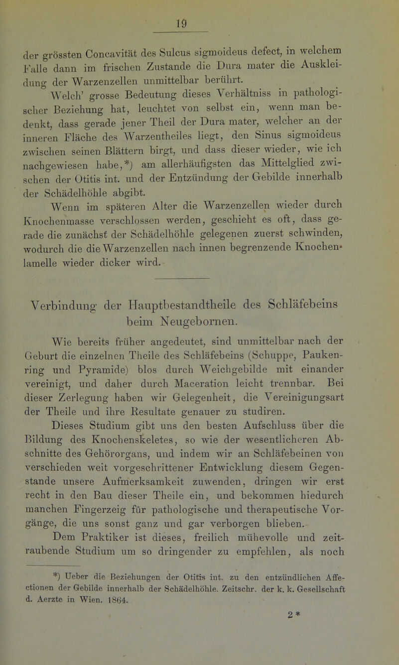 der grössten Concavität des Sulcus sigmoideus defect, in welchem Kalle dann im frischen Zustande die Dura mater die Ausklei- dung der Warzenzellen unmittelbar berührt.  Welch’ grosse Bedeutung dieses Verhältniss in pathologi- scher Beziehung hat, leuchtet von selbst ein, wenn man be- denkt, dass gerade jener Theil der Dura mater, welcher an dei inneren Fläche des Warzentheiles liegt, den Sinus sigmoideus zwischen seinen Blättern birgt, und dass dieser wieder, wie ich nachgewiesen habe,*) am allerhäufigsten das Mittelglied zwi- schen der Otitis int. und der Entzündung der Gebilde innerhalb der Schädelhöhle abgibt. Wenn im späteren Alter die Warzenzellen wieder durch Knochenmasse verschlossen werden, geschieht es oft, dass ge- rade die zunächst der Schädelhöhle gelegenen zuerst schwinden, wodurch die die Warzenzellen nach innen begrenzende Knochen* lamelle wieder dicker wird. Verbindung der Hauptbestandtheile des Schläfebeins beim Neugebornen. Wie bereits früher angedeutet, sind unmittelbar nach der Geburt die einzelnen Theile des Schläfebeins (Schuppe, Pauken- ring und Pyramide) blos durch Weichgebilde mit einander vereinigt, und daher durch Maceration leicht trennbar. Bei dieser Zerlegung haben wir Gelegenheit, die Vereinigungsart der Theile und ihre Resultate genauer zu studiren. Dieses Studium gibt uns den besten Aufschluss über die Bildung des Knochenskeletes, so wie der wesentlicheren Ab- schnitte des Gehörorgans, und indem wir an Schläfebeinen von verschieden weit vorgeschrittener Entwicklung diesem Gegen- stände unsere Aufmerksamkeit zuwenden, dringen wir erst recht in den Bau dieser Theile ein, und bekommen hiedurch manchen Fingerzeig für pathologische und therapeutische Vor- gänge, die uns sonst ganz und gar verborgen blieben. Dem Praktiker ist dieses, freilich mühevolle und zeit- raubende Studium um so dringender zu empfehlen, als noch *) Ueber die Beziehungen der Otitis int. zu den entzündlichen Affe- ctionen der Gebilde innerhalb der Schädelhöhle. Zeitschr. der k. lc. Gesellschaft d. Aerzte in Wien. 1864.