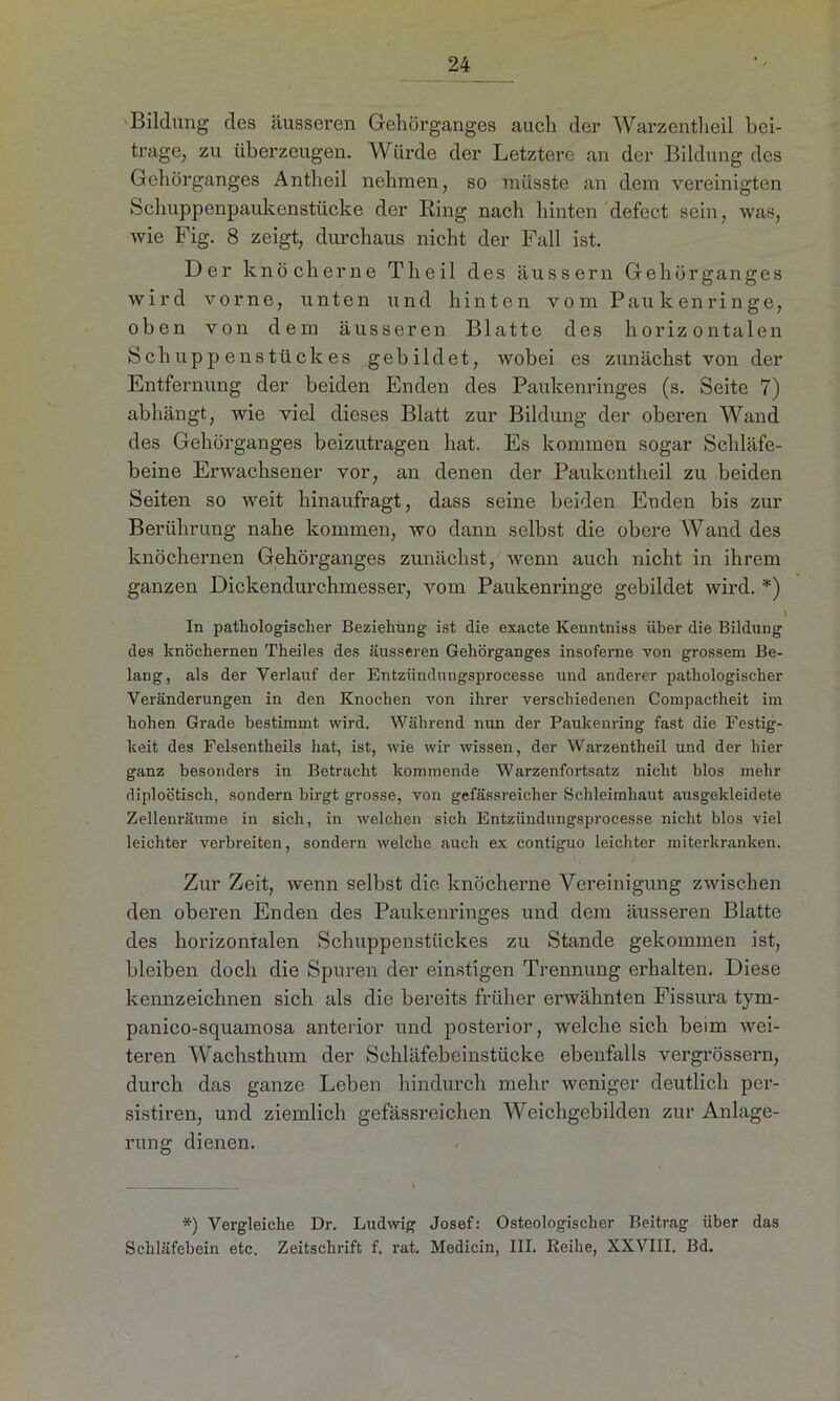 Bildung des äusseren Gehörganges auch der Warzentheil bei- trage, zu überzeugen. Würde der Letztere an der Bildung des Gehörganges Antheil nehmen, so müsste an dem vereinigten Schuppenpaukenstücke der Ring nach hinten defect sein, was, wie Fig. 8 zeigt, durchaus nicht der Fall ist. Der knöcherne Theil des äussern Gehörganges wird vorne, unten und hinten vom Paukenringe, oben von dem äusseren Blatte des horizontalen Schuppenstückes gebildet, wobei es zunächst von der Entfernung der beiden Enden des Paukenringes (s. Seite 7) abhängt, wie viel dieses Blatt zur Bildung der oberen Wand des Gehörganges beizutragen hat. Es kommen sogar Schläfe- beine Erwachsener vor, an denen der Paukentheil zu beiden Seiten so weit hinaufragt, dass seine beiden Enden bis zur Berührung nahe kommen, wo dann selbst die obere Wand des knöchernen Gehörganges zunächst, wenn auch nicht in ihrem ganzen Dickendurchmesser, vom Paukenringe gebildet wird. *) \ In pathologischer Beziehung ist die exacte Kenntniss über die Bildung des knöchernen Theiles des äusseren Gehörganges insofeme von grossem Be- lang, als der Verlauf der Entziindungsprocesse und anderer pathologischer Veränderungen in den Knochen von ihrer verschiedenen Compactheit im hohen Grade bestimmt wird. Während nun der Paukenring fast die Festig- keit des Felsentheils hat, ist, wie wir wissen, der Warzentheil und der hier ganz besonders in Betracht kommende Warzenfortsatz nicht blos mehr diploötisch, sondern birgt grosse, von gefässreieher Schleimhaut ausgekleidete Zellenräume in sich, in welchen sich Entziindungsprocesse nicht blos viel leichter verbreiten, sondern welche auch ex contiguo leichter miterkranken. Zur Zeit, wenn selbst die knöcherne Vereinigung zwischen den oberen Enden des Paukenringes und dem äusseren Blatte des horizontalen Schuppenstückes zu Stande gekommen ist, bleiben doch die Spuren der einstigen Trennung erhalten. Diese kennzeichnen sich als die bereits früher erwähnten Fissura tym- panico-squamosa anterior und posterior, welche sich beim wei- teren Wachsthum der Schläfebeinstücke ebenfalls vergrössern, durch das ganze Leben hindurch mehr weniger deutlich per- sistiren, und ziemlich gefässreichen Weichgebilden zur Anlage- rung dienen. *) Vergleiche Dr. Ludwig Josef: Osteologischer Beitrag über das Schläfebein etc. Zeitschrift f. rat. Medicin, III. Reihe, XXVIII. Bd.