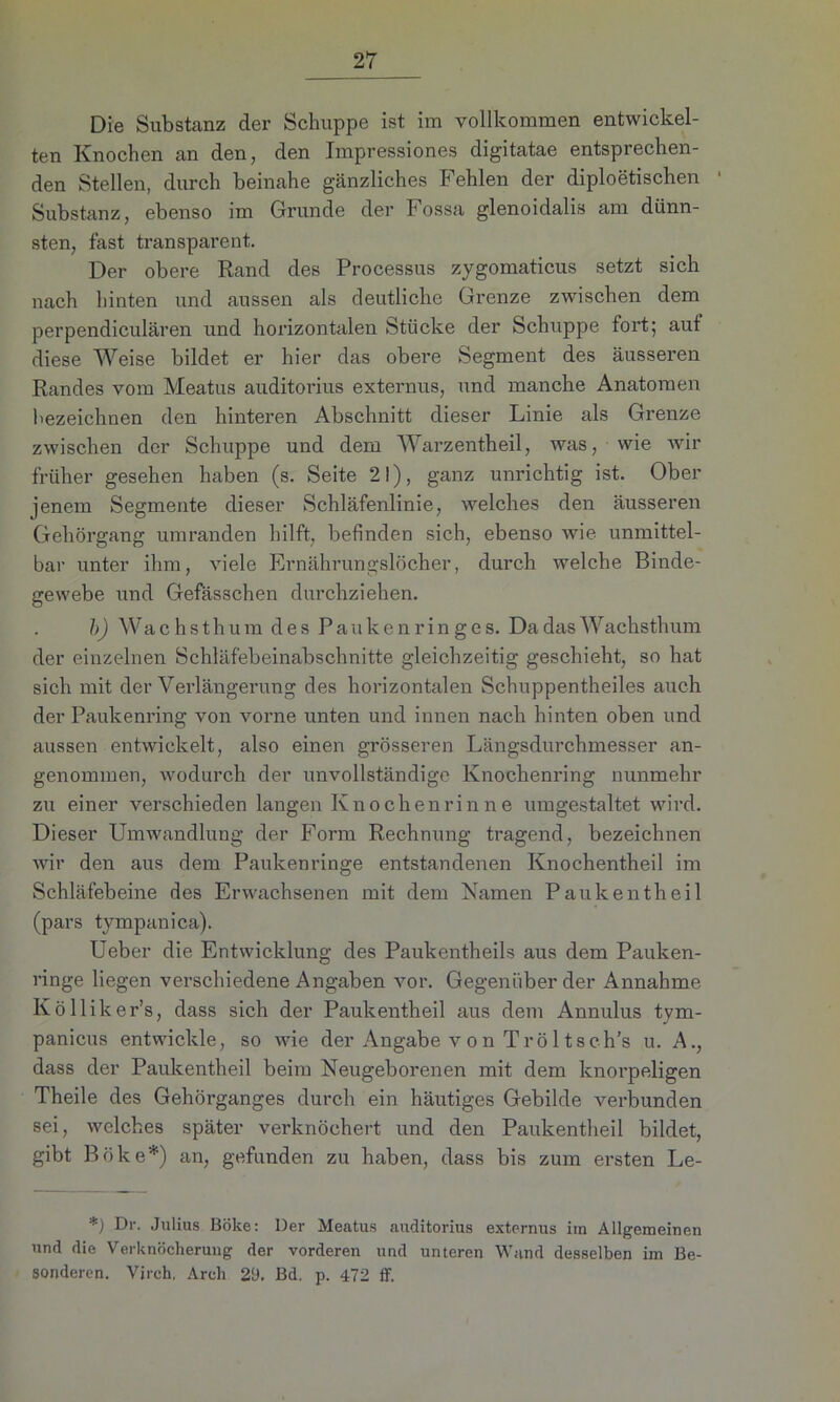 Die Substanz der Schuppe ist im vollkommen entwickel- ten Knochen an den, den Impressiones digitatae entsprechen- den Stellen, durch beinahe gänzliches Fehlen der diploetischen Substanz, ebenso im Grunde der Fossa glenoidalis am dünn- sten, fast transparent. Der obere Rand des Processus zygomaticus setzt sich nach hinten und aussen als deutliche Grenze zwischen dem perpendiculären und horizontalen Stücke der Schuppe fort; aut diese Weise bildet er hier das obere Segment des äusseren Randes vom Meatus auditorius externus, und manche Anatomen bezeichnen den hinteren Abschnitt dieser Linie als Grenze zwischen der Schuppe und dem Warzentheil, was, wie wir früher gesehen haben (s. Seite 2!), ganz unrichtig ist. Ober jenem Segmente dieser Schläfenlinie, welches den äusseren Gehörgang umranden hilft, befinden sich, ebenso wie unmittel- bar unter ihm, viele Ernährungslöcher, durch welche Binde- gewebe und Gefässchen durchziehen. b) Wa c h s t h u m des P a u k e n r i n g e s. Da das Wachsthum der einzelnen Schläfebeinabschnitte gleichzeitig geschieht, so hat sich mit der Verlängerung des horizontalen Schuppentheiles auch der Paukenring von vorne unten und innen nach hinten oben und aussen entwickelt, also einen grösseren Längsdurchmesser an- genommen, wodurch der unvollständige Knochenring nunmehr zu einer verschieden langen Knochenrinne umgestaltet wird. Dieser Umwandlung der Form Rechnung tragend, bezeichnen wir den aus dem Paukenringe entstandenen Knochentheil im Schläfebeine des Erwachsenen mit dem Namen Paukentheil (pars tympanica). Ueber die Entwicklung des Paukentheils aus dem Pauken- ringe liegen verschiedene Angaben vor. Gegenüber der Annahme Kölliker’s, dass sich der Paukentheil aus dem Annulus tym- panicus entwickle, so wie der Angabe von Tröltsch’s u. A., dass der Paukentheil beim Neugeborenen mit dem knorpeligen Theile des Gehörganges durch ein häutiges Gebilde verbunden sei, welches später verknöchert und den Paukentheil bildet, gibt Böke*) an, gefunden zu haben, dass bis zum ersten Le- *) P1'- Julius Böke: Der Meatus auditorius externus im Allgemeinen und die Verknöcherung der vorderen und unteren Wand desselben im Be- sonderen. Vireh. Arch 29. Bd. p. 472 ff.