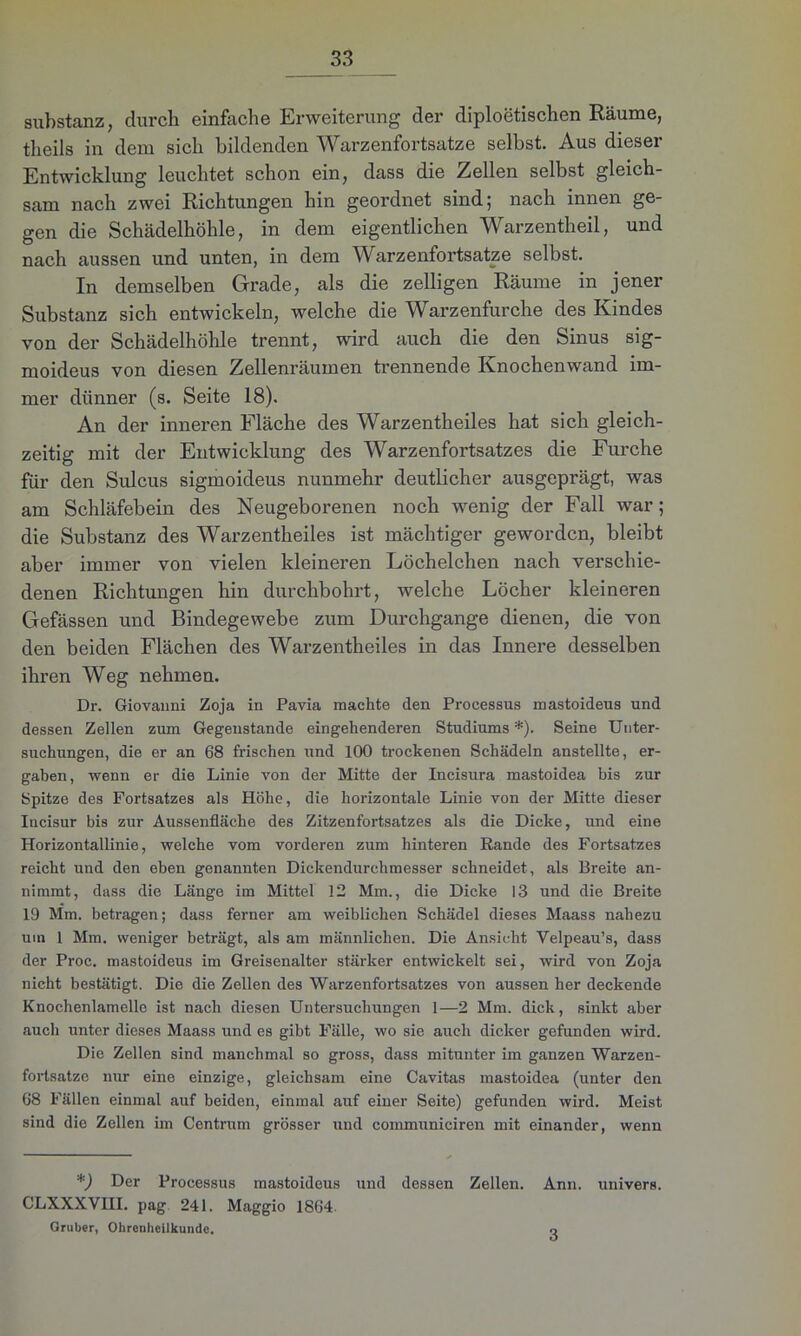 Substanz, durch einfache Erweiterung der diploetischen Räume, theils in dem sich bildenden Warzenfortsatze selbst. Aus dieser Entwicklung leuchtet schon ein, dass die Zellen selbst gleich- sam nach zwei Richtungen hin geordnet sind; nach innen ge- gen die Schädelhöhle, in dem eigentlichen Warzentheil, und nach aussen und unten, in dem Warzenfortsatze selbst. In demselben Grade, als die zelligen Räume in jener Substanz sich entwickeln, welche die Warzenfurche des Kindes von der Schädelhöhle trennt, wird auch die den Sinus sig- moideus von diesen Zellenräumen trennende Knochenwand im- mer dünner (s. Seite 18). An der inneren Fläche des Warzentheiles hat sich gleich- zeitig mit der Entwicklung des Warzenfortsatzes die Furche für den Sulcus sigmoideus nunmehr deutlicher ausgeprägt, was am Schläfebein des Neugeborenen noch wenig der Fall war; die Substanz des Warzentheiles ist mächtiger geworden, bleibt aber immer von vielen kleineren Löchelchen nach verschie- denen Richtungen hin durchbohrt, welche Löcher kleineren Gefässen und Bindegewebe zum Durchgänge dienen, die von den beiden Flächen des Warzentheiles in das Innere desselben ihren Weg nehmen. Dr. Giovanni Zoja in Pavia machte den Processus mastoideus und dessen Zellen zum Gegenstände eingehenderen Studiums *). Seine Unter- suchungen, die er an 68 frischen und 100 trockenen Schädeln anstellte, er- gaben, wenn er die Linie von der Mitte der Incisura mastoidea bis zur Spitze des Fortsatzes als Höhe, die horizontale Linie von der Mitte dieser Iucisur bis zur Aussenfläche des Zitzenfortsatzes als die Dicke, und eine Horizontallinie, welche vom vorderen zum hinteren Rande des Fortsatzes reicht und den eben genannten Dickendurchmesser schneidet, als Breite an- nimmt, dass die Länge im Mittel 12 Mm., die Dicke 13 und die Breite 19 Mm. betragen; dass ferner am weiblichen Schädel dieses Maass nahezu um 1 Mm. weniger beträgt, als am männlichen. Die Ansicht Yelpeau’s, dass der Proc. mastoideus im Greisenalter stärker entwickelt sei, wird von Zoja nicht bestätigt. Die die Zellen des Warzenfortsatzes von aussen her deckende Knochenlamelle ist nach diesen Untersuchungen 1—2 Mm. dick, sinkt aber auch unter dieses Maass und es gibt Fälle, wo sie auch dicker gefunden wird. Die Zellen sind manchmal so gross, dass mitunter im ganzen Warzen- fortsatze nur eine einzige, gleichsam eine Cavitas mastoidea (unter den 68 Fällen einmal auf beiden, einmal auf einer Seite) gefunden wird. Meist sind die Zellen im Centrum grösser und communiciren mit einander, wenn *) Der Processus mastoideus und dessen Zellen. Ann. univers. CLXXXVIII. pag 241. Maggio 1864. Gruber, Ohrenheilkunde. o