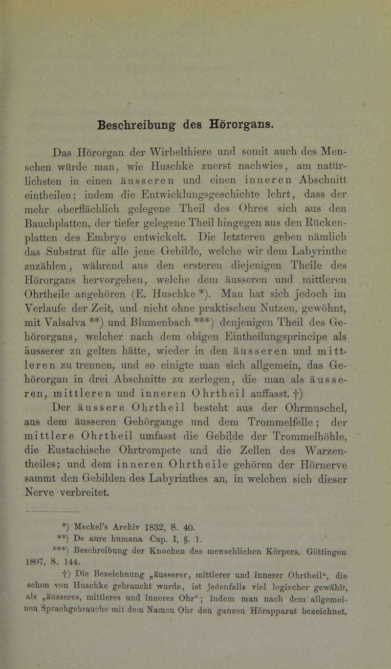 Beschreibung des Hörorgans. Das Hörorgan der Wirbelthiere und somit auch des Men- schen würde man, wie Iluschke zuerst nach wies, am natür- lichsten in einen äusseren und einen inneren Abschnitt eintheilen; indem die Entwicklungsgeschichte lehrt, dass der mehr oberflächlich gelegene Theil des Ohres sich aus den Bauchplatten, der tiefer gelegene Theil hingegen aus den Rücken- platten des Embryo entwickelt. Die letzteren geben nämlich das Substrat für alle jene Gebilde, welche wir dem Labyrinthe zuzählen, während aus den ersteren diejenigen Theile des Hörorgans hervorgehen, welche dem äusseren und mittleren Ohrtheile angehören (E. Huschke *). Man hat sich jedoch im Verlaufe der Zeit, und nicht ohne praktischen Nutzen, gewöhnt, mit Valsalva **) und Blumenbach ***) denjenigen Theil des Ge- hörorgans, welcher nach dem obigen Eintheilungsprincipe als äusserer zu gelten hätte, wieder in den äusseren und mitt- leren zu trennen, und so einigte man sich allgemein, das Ge- hörorgan in drei Abschnitte zu zerlegen, die man als äusse- ren, mittleren und inneren Ohrtheil auflasst, f) Der äussere Ohrtheil besteht aus der Ohrmuschel, aus dem äusseren Gehörgange und dem Trommelfelle; der mittlere Ohrtheil umfasst die Gebilde der Trommelhöhle, die Eustachische Ohrtrompete und die Zellen des Warzen- theiles; und dem inneren Ohrtheile gehören der Hörnerve sammt den Gebilden des Labyrinthes an, in welchen sich dieser Nerve verbreitet. *) Meckel’s Archiv 1832, S. 40. **) De aure humana Cap. I, §. 1. ***) Beschreibung der Knochen des menschlichen Körpers. Göttingen 1807, S. 144. f) Die Bezeichnung „äusserer, mittlerer und innerer Ohrtheil“, die schon von Huschke gebraucht wurde, ist jedenfalls viel logischer gewählt, als „äusseres, mittleres und inneres Ohr“; indem man nach dem allgemei- nen Sprachgebrauche mit dem Namen Ohr den ganzen Hörapparat bezeichnet.