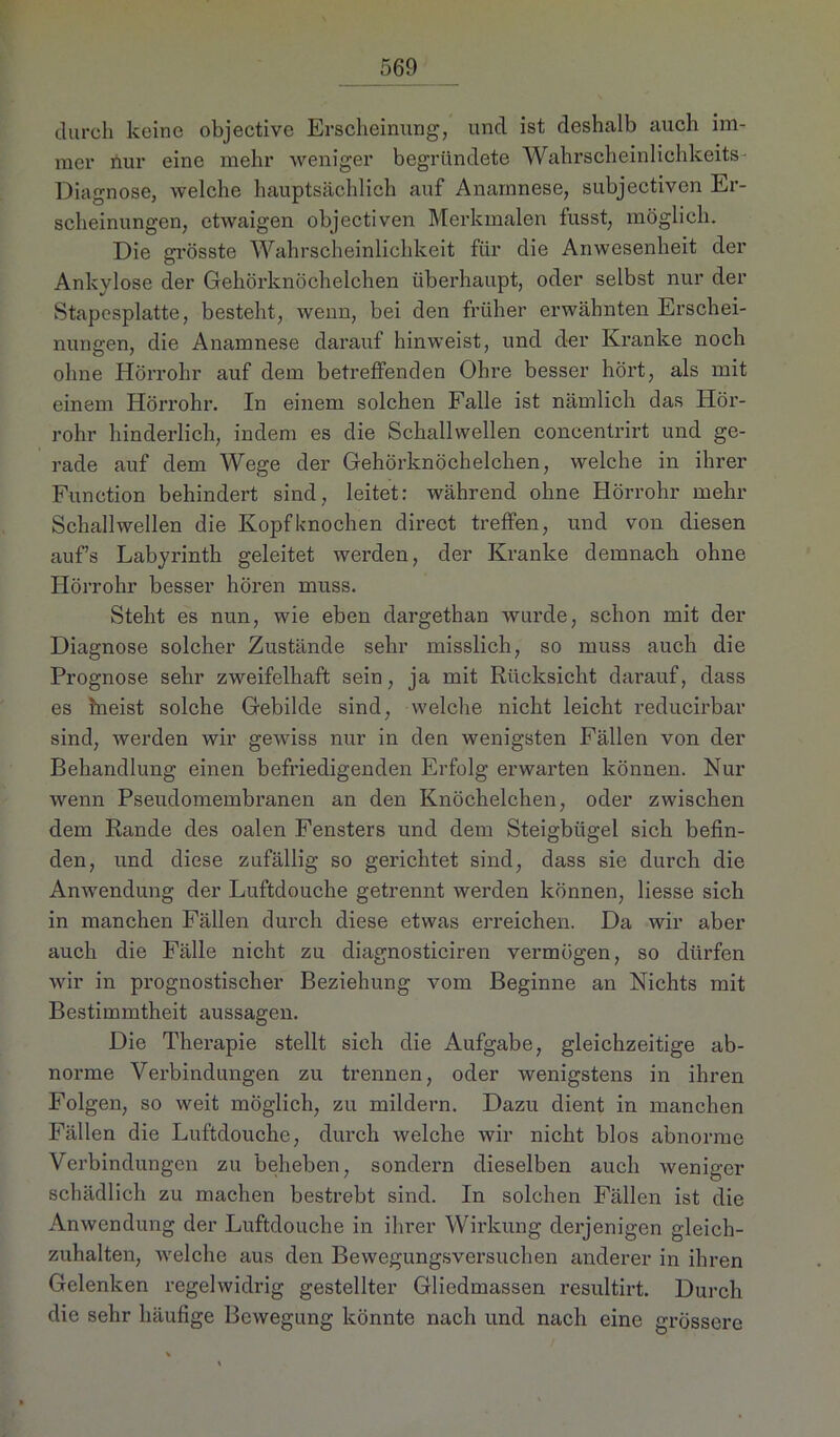durch keine objective Erscheinung, und ist deshalb auch im- mer nur eine mehr weniger begründete Wahrscheinlichkeits Diagnose, welche hauptsächlich auf Anamnese, subjectiven Er- scheinungen, etwaigen objectiven Merkmalen fusst, möglich. Die grösste Wahrscheinlichkeit für die Anwesenheit der Ankylose der Gehörknöchelchen überhaupt, oder selbst nur der Stapesplatte, besteht, wenn, bei den früher erwähnten Erschei- nungen, die Anamnese darauf hinweist, und der Kranke noch ohne Hörrohr auf dem betreffenden Ohre besser hört, als mit einem Hörrohr. In einem solchen Falle ist nämlich das Hör- rohr hinderlich, indem es die Schallwellen concentrirt und ge- rade auf dem Wege der Gehörknöchelchen, welche in ihrer Function behindert sind, leitet: während ohne Hörrohr mehr Schallwellen die Kopfknochen direct treffen, und von diesen aufs Labyrinth geleitet werden, der Kranke demnach ohne Hörrohr besser hören muss. Steht es nun, wie eben dargethan wurde, schon mit der Diagnose solcher Zustände sehr misslich, so muss auch die Prognose sehr zweifelhaft sein, ja mit Rücksicht darauf, dass es ineist solche Gebilde sind, welche nicht leicht reducirbar sind, werden wir gewiss nur in den wenigsten Fällen von der Behandlung einen befriedigenden Erfolg erwarten können. Nur wenn Pseudomembranen an den Knöchelchen, oder zwischen dem Rande des oalen Fensters und dem Steigbügel sich befin- den, und diese zufällig so gerichtet sind, dass sie durch die Anwendung der Luftdouche getrennt werden können, liesse sich in manchen Fällen durch diese etwas erreichen. Da wir aber auch die Fälle nicht zu diagnosticiren vermögen, so dürfen wir in prognostischer Beziehung vom Beginne an Nichts mit Bestimmtheit aussagen. Die Therapie stellt sich die Aufgabe, gleichzeitige ab- norme Verbindungen zu trennen, oder wenigstens in ihren Folgen, so weit möglich, zu mildern. Dazu dient in manchen Fällen die Luftdouche, durch welche wir nicht blos abnorme Verbindungen zu beheben, sondern dieselben auch weniger schädlich zu machen bestrebt sind. In solchen Fällen ist die Anwendung der Luftdouche in ihrer Wirkung derjenigen gleich- zuhalten, welche aus den Bewegungsversuchen anderer in ihren Gelenken regelwidrig gestellter Gliedmassen resultirt. Durch die sehr häufige Bewegung könnte nach und nach eine grössere