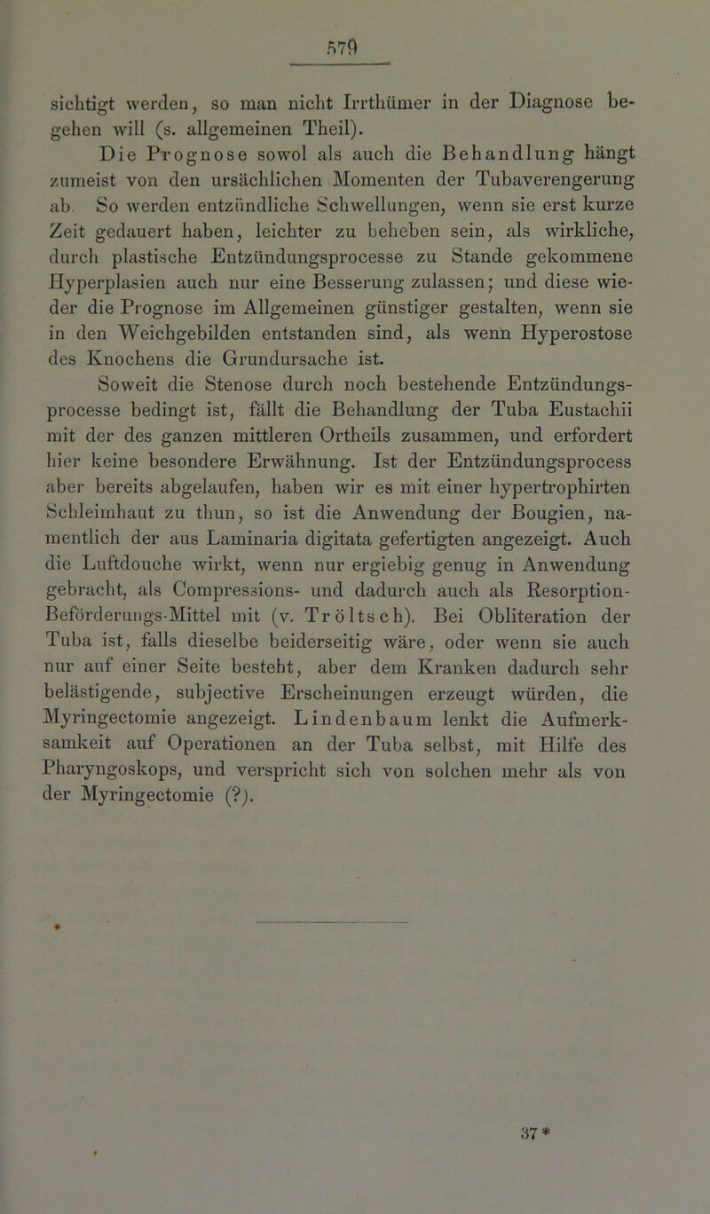 sichtigt werden, so man nicht Irrthümer in der Diagnose be- gehen will (s. allgemeinen Theil). Die Prognose sowol als auch die Behandlung hängt zumeist von den ursächlichen Momenten der Tubaverengerung ab. So werden entzündliche Schwellungen, wenn sie erst kurze Zeit gedauert haben, leichter zu beheben sein, als wirkliche, durch plastische Entziindungsprocesse zu Stande gekommene Hyperplasien auch nur eine Besserung zulassen; und diese wie- der die Prognose im Allgemeinen günstiger gestalten, wenn sie in den Weichgebilden entstanden sind, als wenn Hyperostose des Knochens die Grundursache ist. Soweit die Stenose durch noch bestehende Entzündungs- processe bedingt ist, fällt die Behandlung der Tuba Eustachii mit der des ganzen mittleren Ortheils zusammen, und erfordert hier keine besondere Erwähnung. Ist der Entzündungsprocess aber bereits abgelaufen, haben wir es mit einer hypertrophirten Schleimhaut zu thun, so ist die Anwendung der Bougien, na- mentlich der aus Laminaria digitata gefertigten angezeigt. Auch die Luftdouche wirkt, wenn nur ergiebig genug in Anwendung gebracht, als Compressions- und dadurch auch als Resorption- Beförderungs-Mittel mit (v. Tröltsch). Bei Obliteration der Tuba ist, falls dieselbe beiderseitig wäre, oder wenn sie auch nur aut einer Seite besteht, aber dem Kranken dadurch sehr belästigende, subjective Erscheinungen erzeugt würden, die Myringectomie angezeigt. Linden bäum lenkt die Aufmerk- samkeit auf Operationen an der Tuba selbst, mit Hilfe des Pharyngoskops, und verspricht sich von solchen mehr als von der Myringectomie (?). 37*