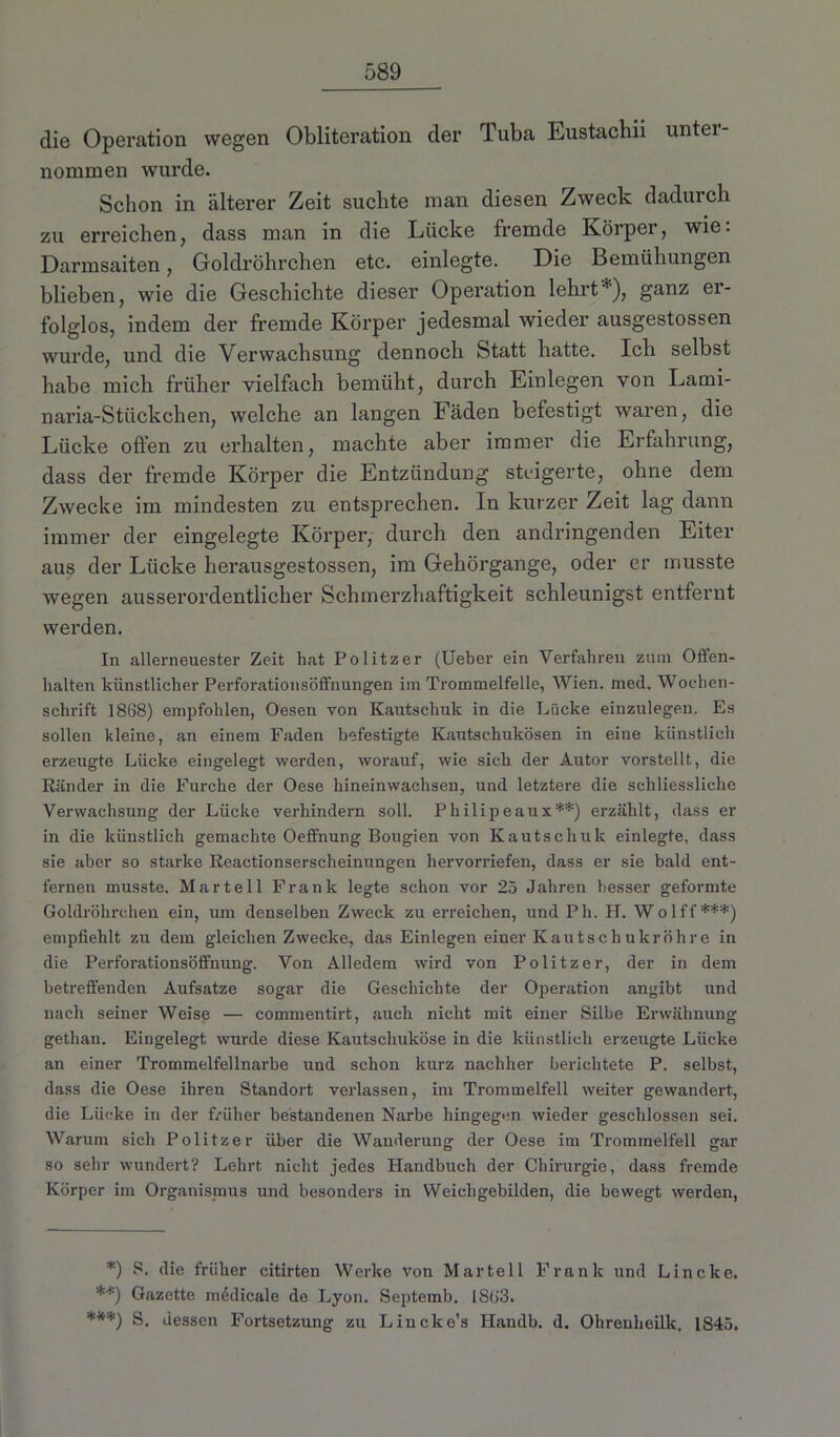die Operation wegen Obliteration der Tuba Lustacbii unter- nommen wurde. Schon in älterer Zeit suchte man diesen Zweck dadurch zu erreichen, dass man in die Lücke fremde Körper, wie: Darmsaiten, Goldröhrchen etc. einlegte. Die Bemühungen blieben, wie die Geschichte dieser Operation lehrt*), ganz er- folglos, indem der fremde Körper jedesmal wieder ausgestossen wurde, und die Verwachsung dennoch Statt hatte. Ich selbst habe mich früher vielfach bemüht, durch Einlegen von Lami- naria-Stückchen, welche an langen Fäden befestigt waren, die Lücke offen zu erhalten, machte aber immer die Erfahrung, dass der fremde Körper die Entzündung steigerte, ohne dem Zwecke im mindesten zu entsprechen. In kurzer Zeit lag dann immer der eingelegte Körper, durch den andringenden Eiter aus der Lücke herausgestossen, im Gehörgange, oder er musste wegen ausserordentlicher Schmerzhaftigkeit schleunigst entfernt werden. In allerneuester Zeit hat Politzer (Ueber ein Verfahren zum Offen- halten künstlicher Perforationsöffnungen im Trommelfelle, Wien. med. Wochen- schrift 1868) empfohlen, Oesen von Kautschuk in die Lücke einzulegen. Es sollen kleine, an einem Faden befestigte Kautschukösen in eine künstlich erzeugte Lücke eingelegt werden, worauf, wie sich der Autor vorstellt, die Ränder in die Furche der Oese hineinwachsen, und letztere die schliessliehe Verwachsung der Lücke verhindern soll. Philipeaux**) erzählt, dass er in die künstlich gemachte Oeffnung Bougien von Kautschuk einlegte, dass sie aber so starke Reactionserscheinungen hervorriefen, dass er sie bald ent- fernen musste. Mar teil Frank legte schon vor 25 Jahren besser geformte Goldröhrchen ein, um denselben Zweck zu erreichen, und Ph. H. Wolff***) empfiehlt zu dem gleichen Zwecke, das Einlegen einer Kautschukröhre in die Perforationsöffnung. Von Alledem wird von Politzer, der in dem betreffenden Aufsatze sogar die Geschichte der Operation angibt und nach seiner Weise — commentirt, auch nicht mit einer Silbe Erwähnung gethan. Eingelegt wurde diese Kautschuköse in die künstlich erzeugte Lücke an einer Trommelfellnarbe und schon kurz nachher berichtete P. selbst, dass die Oese ihren Standort verlassen, im Trommelfell weiter gewandert, die Lücke in der früher bestandenen Narbe hingegen wieder geschlossen sei. Warum sich Politzer über die Wanderung der Oese im Trommelfell gar so sehr wundert? Lehrt nicht jedes Handbuch der Chirurgie, dass fremde Körper im Organismus und besonders in Weichgebilden, die bewegt werden, *) S. die früher citirten Werke von Mar teil Frank und Lincke. **) Gazette m6dicale de Lyon. Septemb. 1SU3. ***) S. dessen Fortsetzung zu Lincke’s Ilandb. d. Ohrenheilk. 1845.
