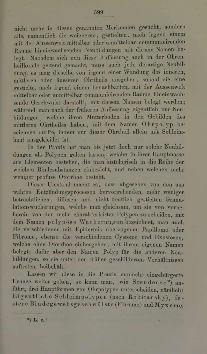 nicht mehr in fliesen genannten Merkmalen gesucht, sondern alle, namentlich die weicheren, gestielten, nach irgend einem mit der Aussenwelt mittelbar oder unmittelbar communicirenden Raume hineinwachsenden Neubildungen mit diesem Namen be- legt. Nachdem sich nun diese Auffassung auch in der Ohren- heilkunde geltend gemacht, muss auch jede dei’artige Neubil- dung, es mag dieselbe von irgend einer Wandung des inneren, mittleren oder äusseren Ohrtheils ausgehen, sobald sie eine gestielte, nach irgend einem benachbarten, mit der Aussenwelt mittelbar oder unmittelbar communicirenden Raume hineinwach- sende Geschwulst darstellt, mit diesem Namen belegt werden; während man nach der früheren Auffassung eigentlich nur Neu- bildungen, welche ihren Mutterboden in den Gebilden des mittleren Ohrtheiles haben, mit dem Namen Ohrpolyp be- zeichnen dürfte, indem nur dieser Ohrtheil allein mit Schleim- haut ausgekleidet ist. In der Praxis hat man bis jetzt doch nur solche Neubil- dungen als Polypen gelten lassen, welche in ihrer Hauptmasse aus Elementen bestehen, die man histologisch in die Reihe der weichen Bindesubstanzen einbezieht, und neben welchen mehr weniger profuse Otorrhoe besteht. Dieser Umstand macht es, dass abgesehen von den aus wahren Entzündungsprocessen hervorgehenden, mehr weniger beträchtlichen, diffusen und nicht deutlich gestielten Granu- lationswucherungen, welche man gleichsam, um sie von vorne- herein von den mehr charakterisirten Polypen zu scheiden, mit dem Namen polypöse Wucherungen bezeichnet, man auch die verschiedenen mit Epidermis überzogenen Papillome oder Fibrome, ebenso die verschiedenen Cystome und Exostosen, welche ohne Otorrhoe einhergehen, mit ihrem eigenen Namen belegt; dafür aber den Namen Polyp für die anderen Neu- bildungen, so sie unter den früher geschilderten Verhältnissen auf'treten, beibehält. Lassen wir diese in die Praxis nunmehr eingebürgerte Usance weiter gelten, so kann man, wie Steudener*) an- führt, drei Hauptformen von Ohrpolypen unterscheiden, nämlich: Eigentliche Schleimpolypen (nach Rokitansky), fe- stere Bindegewebsgesch wülste (Fibrome) und Myxome. *) L. c, *