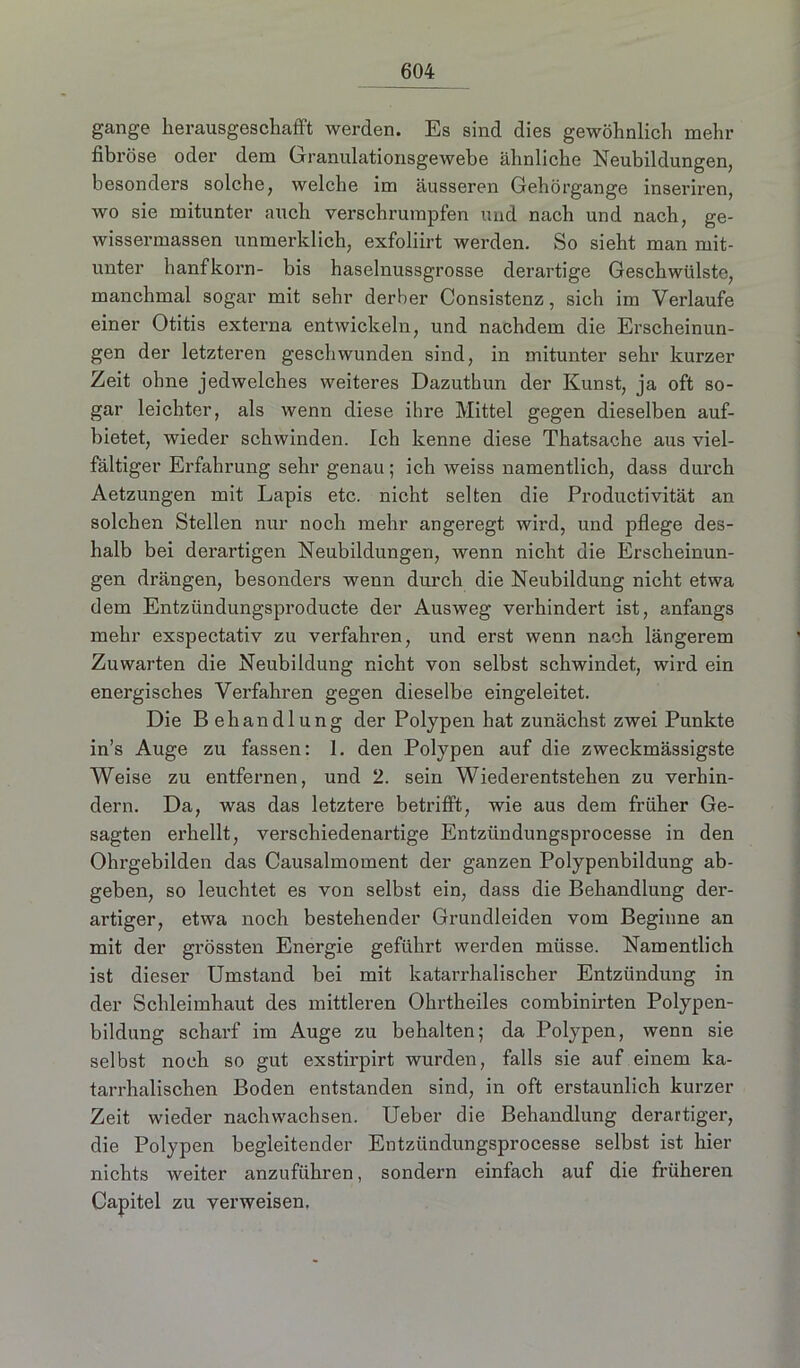 gange herausgeschafft werden. Es sind dies gewöhnlich mehr fibröse oder dem Granulationsgewebe ähnliche Neubildungen, besonders solche, welche im äusseren Gehörgange inseriren, wo sie mitunter auch verschrurapfen und nach und nach, ge- wissermassen unmerklich, exfoliirt werden. So sieht man mit- unter hanfkorn- bis haselnussgrosse derartige Geschwülste, manchmal sogar mit sehr derber Consistenz, sich im Verlaufe einer Otitis externa entwickeln, und nachdem die Erscheinun- gen der letzteren geschwunden sind, in mitunter sehr kurzer Zeit ohne jedwelches weiteres Dazuthun der Kunst, ja oft so- gar leichter, als wenn diese ihre Mittel gegen dieselben auf- bietet, wieder schwinden. Ich kenne diese Thatsache aus viel- fältiger Erfahrung sehr genau; ich weiss namentlich, dass durch Aetzungen mit Lapis etc. nicht selten die Productivität an solchen Stellen nur noch mehr angeregt wird, und pflege des- halb bei derartigen Neubildungen, wenn nicht die Erscheinun- gen drängen, besonders wenn durch die Neubildung nicht etwa dem Entzündungsproducte der Ausweg verhindert ist, anfangs mehr exspectativ zu verfahren, und erst wenn nach längerem Zuwarten die Neubildung nicht von selbst schwindet, wird ein energisches Verfahren gegen dieselbe eingeleitet. Die Behandlung der Polypen hat zunächst zwei Punkte in’s Auge zu fassen: 1. den Polypen auf die zweckmässigste Weise zu entfernen, und 2. sein Wiederentstehen zu verhin- dern. Da, was das letztere betrifft, wie aus dem früher Ge- sagten erhellt, verschiedenartige Entzündungsprocesse in den Ohrgebilden das Causalmoment der ganzen Polypenbildung ab- geben, so leuchtet es von selbst ein, dass die Behandlung der- artiger, etwa noch bestehender Grundleiden vom Beginne an mit der grössten Energie geführt werden müsse. Namentlich ist dieser Umstand bei mit katarrhalischer Entzündung in der Schleimhaut des mittleren Ohrtheiles combinirten Polypen- bildung scharf im Auge zu behalten; da Polypen, wenn sie selbst noch so gut exstirpirt wurden, falls sie auf einem ka- tarrhalischen Boden entstanden sind, in oft erstaunlich kurzer Zeit wieder nachwachsen. Ueber die Behandlung derartiger, die Polypen begleitender Entzündungsprocesse selbst ist hier nichts weiter anzuführen, sondern einfach auf die früheren Capitel zu verweisen.