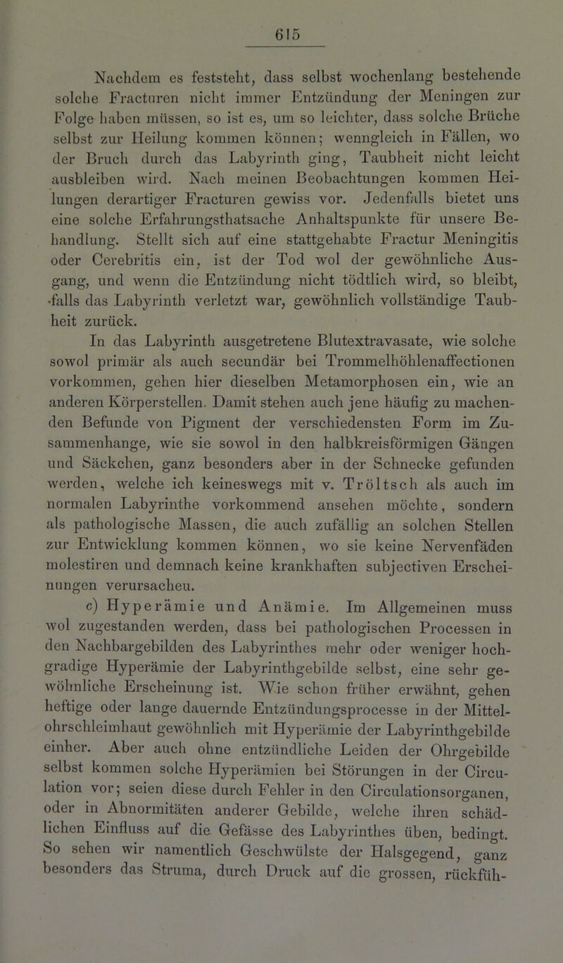 Nachdem es feststellt, dass selbst wochenlang bestehende solche Fractnren nicht immer Entzündung der Meningen zur Folge haben müssen, so ist es, um so leichter, dass solche Brüche selbst zur Heilung kommen können; wenngleich in Fällen, wo der Bruch durch das Labyrinth ging, Taubheit nicht leicht ausbleiben wird. Nach meinen Beobachtungen kommen Hei- lungen derartiger Fracturen gewiss vor. Jedenfalls bietet uns eine solche Erfahrungsthatsache Anhaltspunkte für unsere Be- handlung. Stellt sich auf eine stattgehabte Fractur Meningitis oder Cerebritis ein, ist der Tod wol der gewöhnliche Aus- gang, und wenn die Entzündung nicht tödtlich wird, so bleibt, •falls das Labyrinth verletzt war, gewöhnlich vollständige Taub- heit zurück. In das Labyrinth ausgetretene Blutextravasate, wie solche sowol primär als auch secundär bei Trommelhöhlenaffectionen Vorkommen, gehen hier dieselben Metamorphosen ein, wie an anderen Körperstellen. Damit stehen auch jene häufig zu machen- den Befunde von Pigment der verschiedensten Form im Zu- sammenhänge, wie sie sowol in den halbkreisförmigen Gängen und Säckchen, ganz besonders aber in der Schnecke gefunden werden, welche ich keineswegs mit v. Tröltsch als auch im normalen Labyrinthe vorkommend ansehen möchte, sondern als pathologische Massen, die auch zufällig an solchen Stellen zur Entwicklung kommen können, wo sie keine Nervenfäden molestiren und demnach keine krankhaften subjectiven Erschei- nungen verursacheu. c) Hyperämie und Anämie. Im Allgemeinen muss wol zugestanden werden, dass bei pathologischen Processen in den Nachbargebilden des Labyrinthes mehr oder weniger hoch- gradige Hyperämie der Labyrinthgebilde selbst, eine sehr ge- wöhnliche Erscheinung ist. Wie schon früher erwähnt, gehen heftige oder lange dauernde Entzündungsprocesse in der Mittel- ohrschleimhaut gewöhnlich mit Hyperämie der Labyrinthgebilde einher. Aber auch ohne entzündliche Leiden der Ohrgebilde selbst kommen solche Hyperämien bei Störungen in der Circu- lation vor; seien diese durch Fehler in den Circulationsorganen, oder in Abnormitäten anderer Gebilde, welche ihren schäd- lichen Einfluss auf die. Gefässe des Labyrinthes üben, bedingt. So sehen wir namentlich Geschwülste der Halsgegend, ganz besonders das Struma, durch Druck auf die grossen, rückfüh-