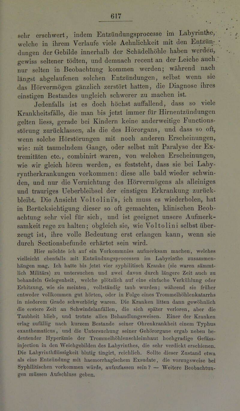 sehr erschwert, indem Entziinclungsprocesse im Labyrinthe, welche in ihrem Verlaufe viele Aehnlichkeit mit den Entzün- dungen der Gebilde innerhalb der Schädelhöhle haben werden, gewiss seltener tödten, und demnach recent an der Leiche auch nur selten in Beobachtung kommen werden; während nach längst abgelaufenen solchen Entzündungen, selbst wenn sie das Hörvermögen gänzlich zerstört hatten, die Diagnose ihres einstigen Bestandes ungleich schwerer zu machen ist. Jedenfalls ist es doch höchst auffallend, dass so viele Krankheitsfälle, die man bis jetzt immer für Hirnentzündungen gelten Hess, gerade bei Kindern keine anderweitige Functions- störung zurücklassen, als die des Hörorgans, und dass so oft, wenn solche Hörstörungen mit noch anderen Erscheinungen, wie: mit taumelndem Gange, oder selbst mit Paralyse der Ex- tremitäten etc., combinirt waren, von welchen Erscheinungen, wie wir gleich hören werden, es feststeht, dass sie bei Laby- ryntherkrankungen Vorkommen: diese alle bald wieder schwin- den, und nur die Vernichtung des Hörvermögens als alleiniges und trauriges Ueberbleibsel der einstigen Erkrankung zurück- bleibt. Die Ansicht Voltolini’s, ich muss es wiederholen, hat in Berücksichtigung dieser so oft gemachten, klinischen Beob- achtung sehr viel für sich, und ist geeignet unsere Aufmerk- samkeit rege zu halten; obgleich sie, wie Voltolini selbst über- zeugt ist, ihre volle Bedeutung erst erlangen kann, wenn sie durch Sectionsbefunde erhärtet sein wird. Hier möchte ich auf ein Vorkommniss aufmerksam machen, welches vielleicht ebenfalls mit Entzündungsprocessen im Labyrinthe Zusammen- hängen mag. Ich hatte bis jetzt vier syphilitisch Kranke (sie waren sämmt- lich Militärs) zu untersuchen und zwei davon durch längere Zeit auch zu behandeln Gelegenheit, welche plötzlich auf eine einfache Verkühlung oder Erhitzung, wie sie meinten, vollständig taub wurden; während sie früher entweder vollkommen gut hörten, oder in Folge eines Trommelhöhlenkatarrhs in niederem Grade schwerhörig waren. Die Kranken litten dann gewöhnlich die erstere Zeit an Schwindelanfällen, die sich später verloren, aber die Taubheit blieb, und trotzte allen Behandlungsweisen. Einer der Kranken erlag zufällig nach kurzem Bestände seiner Ohrenkrankheit einem Typhus exanthematicus, und die Untersuchung seiner Gehörorgane ergab neben be- deutender Hyperämie der Trommelhöhlenschleimhaut hochgradige Gefäss- injection in den Weichgebilden des Labyrinthes, die sehr verdickt erschienen. Die Labyrinthflüssigkeit blutig tingirt, reichlich. Sollte dieser Zustand etwa als eine Entzündung mit haemorrhagischem Exsudate, die vorzugsweise bei Syphilitischen Vorkommen würde, aufzufassen sein ? — Weitere Beobachtun- gen müssen Aufschluss geben,