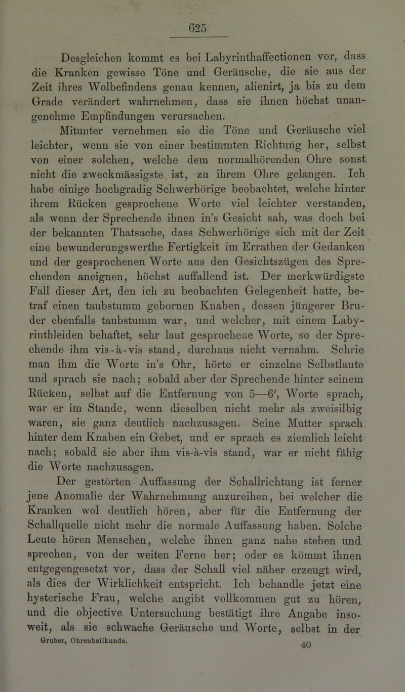 G25 Desgleichen kommt es bei Labyrintliaffectionen vor, dass die Kranken gewisse Töne und Geräusche, die sie aus der Zeit ihres Wolbefindens genau kennen, alienirt, ja bis zu dem Grade verändert wahrnehmen, dass sie ihnen höchst unan- genehme Empfindungen verursachen. Mitunter vernehmen sie die Töne und Geräusche viel leichter, wenn sie von einer bestimmten Richtung her, selbst von einer solchen, welche dem normalhörenden Ohre sonst nicht die zweckmässigste ist, zu ihrem Ohre gelangen. Ich habe einige hochgradig Schwerhörige beobachtet, welche hinter ihrem Rücken gesprochene Worte viel leichter verstanden, als wenn der Sprechende ihnen in’s Gesicht sah, was doch bei der bekannten Thatsache, dass Schwerhörige sich mit der Zeit eine bewundernngswerthe Fertigkeit im Errathen der Gedanken und der gesprochenen Worte aus den Gesichtszügen des Spre- chenden aneignen, höchst auffallend ist. Der merkwürdigste Fall dieser Art, den ich zu beobachten Gelegenheit hatte, be- traf einen taubstumm gebornen Knaben, dessen jüngerer Bru- der ebenfalls taubstumm war, und welcher, mit einem Laby- rinthleiden behaftet, sehr laut gesprochene Worte, so der Spre- chende ihm vis-a-vis stand, durchaus nicht vernahm. Schrie man ihm die Worte in’s Ohr, hörte er einzelne Selbstlaute und sprach sie nach; sobald aber der Sprechende hinter seinem Rücken, selbst auf die Entfernung von 5—6', Worte sprach, war er im Stande, wenn dieselben nicht mehr als zweisilbig waren, sie ganz deutlich nachzusagen. Seine Mutter sprach hinter dem Knaben ein Gebet, und er sprach es ziemlich leicht nach; sobald sie aber ihm vis-ä-vis stand, war er nicht fähig die Worte nachzusagen. Der gestörten Auffassung der Schallrichtung ist ferner jene Anomalie der Wahrnehmung anzureihen, bei welcher die Kranken wol deutlich hören, aber für die Entfernung der Schallquelle nicht mehr die normale Auffassung haben. Solche Leute hören Menschen, welche ihnen ganz nahe stehen und spi’echen, von der weiten Ferne her; oder es kömmt ihnen entgegengesetzt vor, dass der Schall viel näher erzeugt wird, als dies der Wirklichkeit entspricht. Ich behandle jetzt eine hysterische Frau, welche angibt vollkommen gut zu hören, und die objective Untersuchung bestätigt ihre Angabe inso- weit, als sie schwache Geräusche und Worte, selbst in der Gruber, Ohrenheilkunde. .p.