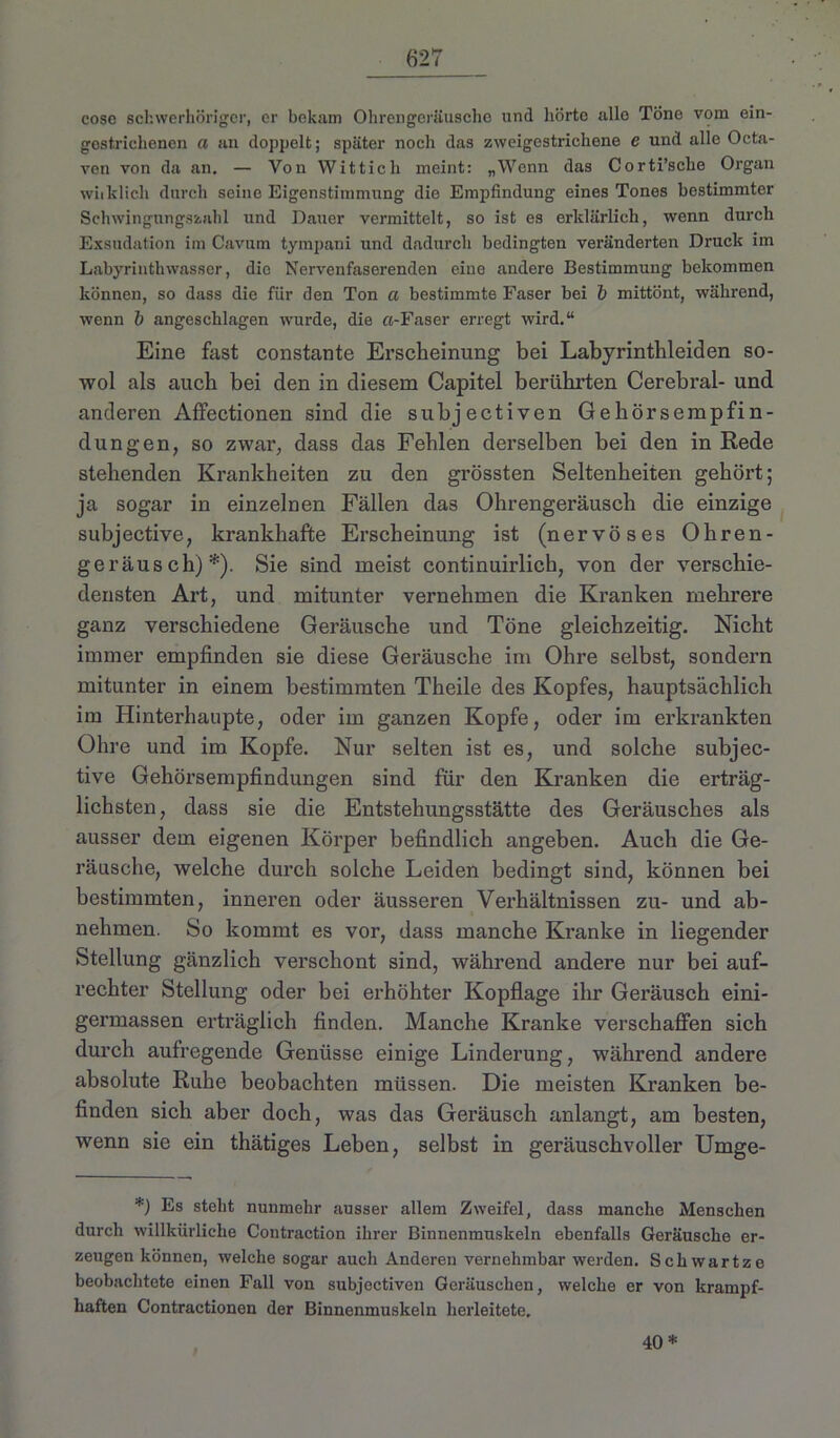 fi27 cose schwerhöriger, er bekam Ohrengeräusche und hörte alle Töne vom ein- gestrichenen a an doppelt; später noch das zweigestrichene e und alle Octa- ven von da an. — Von YVittich meint: „Wenn das Corti’scke Organ whklich durch seine Eigenstimmung die Empfindung eines Tones bestimmter Schwingungszahl und Dauer vermittelt, so ist es erklärlich, wenn durch Exsudation im Cavum tympani und dadurch bedingten veränderten Druck im Labyrinthwasser, die Nervenfaserenden eine andere Bestimmung bekommen können, so dass die für den Ton a bestimmte Faser bei b mittönt, während, wenn 1) angeschlagen wurde, die «-Faser erregt wird.“ Eine fast constante Erscheinung bei Labyrinthleiden so- wol als auch bei den in diesem Capitel berührten Cerebral- und anderen Affectionen sind die subjectiven Gehörsempfin- dungen, so zwar, dass das Fehlen derselben bei den in Rede stehenden Krankheiten zu den grössten Seltenheiten gehört; ja sogar in einzelnen Fällen das Ohrengeräusch die einzige subjective, krankhafte Erscheinung ist (nervöses Ohren- geräusch)*). Sie sind meist continuirlich, von der verschie- densten Art, und mitunter vernehmen die Kranken mehrere ganz verschiedene Geräusche und Töne gleichzeitig. Nicht immer empfinden sie diese Geräusche im Ohre selbst, sondern mitunter in einem bestimmten Theile des Kopfes, hauptsächlich im Hinterhaupte, oder im ganzen Kopfe, oder im erkrankten Ohre und im Kopfe. Nur selten ist es, und solche subjec- tive Gehörsempfindungen sind für den Kranken die erträg- lichsten, dass sie die Entstehungsstätte des Geräusches als ausser dem eigenen Körper befindlich angeben. Auch die Ge- räusche, welche durch solche Leiden bedingt sind, können bei bestimmten, inneren oder äusseren Verhältnissen zu- und ab- nehmen. So kommt es vor, dass manche Kranke in liegender Stellung gänzlich verschont sind, während andere nur bei auf- rechter Stellung oder bei erhöhter Kopflage ihr Geräusch eini- germassen erträglich finden. Manche Kranke verschaffen sich durch aufregende Genüsse einige Linderung, während andere absolute Ruhe beobachten müssen. Die meisten Kranken be- finden sich aber doch, was das Geräusch anlangt, am besten, wenn sie ein thätiges Leben, selbst in geräuschvoller Umge- *) Es steht nunmehr ausser allem Zweifel, dass manche Menschen durch willkürliche Contraction ihrer Binnenmuskeln ebenfalls Geräusche er- zeugen können, welche sogar auch Anderen vernehmbar werden. Schwartze beobachtete einen Fall von subjectiven Geräuschen, welche er von krampf- haften Contractionen der Binnenmuskeln herleitete. 40 *