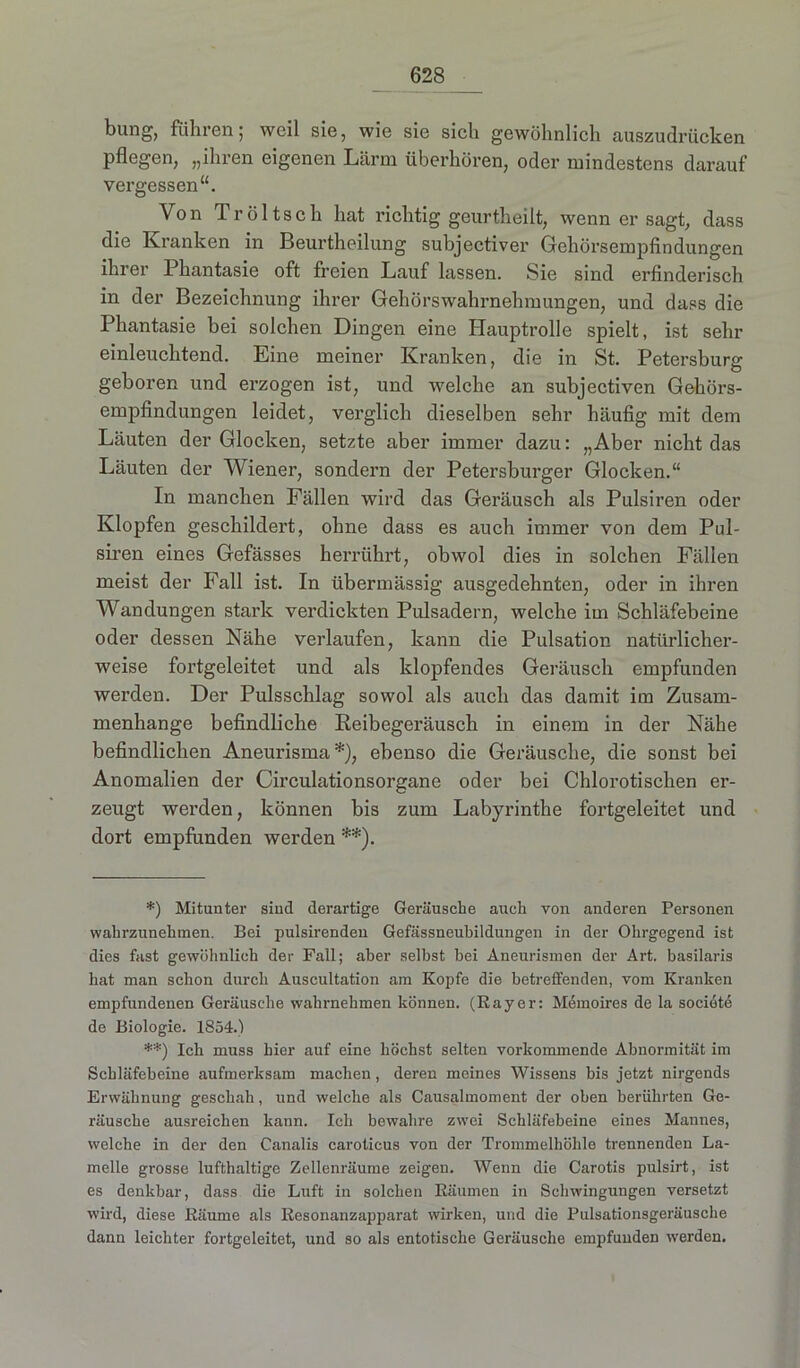 bung, füllten5 weil sie, wie sie sich gewöhnlich auszudrücken pflegen, „ihren eigenen Lärm überhören, oder mindestens darauf vergessen“. Von Tröltsch hat richtig geurtheilt, wenn er sagt, dass die Kranken in Beurtheilung subjectiver Gehörsempfindungen ihrer Phantasie oft freien Lauf lassen. Sie sind erfinderisch in der Bezeichnung ihrer Gehörswahrnehmungen, und dass die Phantasie hei solchen Dingen eine Hauptrolle spielt, ist sehr einleuchtend. Eine meiner Kranken, die in St. Petersburg geboren und erzogen ist, und welche an subjectiven Gehörs- empfindungen leidet, verglich dieselben sehr häufig mit dem Läuten der Glocken, setzte aber immer dazu: „Aber nicht das Läuten der Wiener, sondern der Petersburger Glocken.“ In manchen Fällen wird das Geräusch als Pulsiren oder Klopfen geschildert, ohne dass es auch immer von dem Pul- siren eines Gefässes herrührt, obwol dies in solchen Fällen meist der Fall ist. In übermässig ausgedehnten, oder in ihren Wandungen stark verdickten Pulsadern, welche im Schläfebeine oder dessen Nähe verlaufen, kann die Pulsation natürlicher- weise fortgeleitet und als klopfendes Geräusch empfunden werden. Der Pulsschlag sowol als auch das damit im Zusam- menhänge befindliche Reibegeräusch in einem in der Nähe befindlichen Aneurisma *), ebenso die Geräusche, die sonst bei Anomalien der Circulationsorgane oder bei Chlorotischen er- zeugt werden, können bis zum Labyrinthe fortgeleitet und dort empfunden werden **). *) Mitunter sind derartige Geräusche auch von anderen Personen wahrzunehmen. Bei pulsirenden Gefässneubildungen in der Ohrgegend ist dies fast gewöhnlich der Fall; aber selbst bei Aneurismen der Art. basilaris hat man schon durch Auscultation am Kopfe die betreffenden, vom Kranken empfundenen Geräusche wahrnehmen können. (Rayer: Memoires de la societe de Biologie. 1854.) **) Ich muss hier auf eine höchst selten vorkommende Abnormität im Scbläfebeine aufmerksam machen, deren meines Wissens bis jetzt nirgends Erwähnung geschah, imd welche als Causalmoment der oben berührten Ge- räusche ausreichen kann. Ich bewahre zwei Schläfebeine eines Mannes, welche in der den Canalis carotieus von der Trommelhöhle trennenden La- melle grosse lufthaltige Zellenräume zeigen. Wenn die Carotis pulsirt, ist es denkbar, dass die Luft in solchen Räumen in Schwingungen versetzt wird, diese Räume als Resonanzapparat wirken, und die Pulsationsgeräusche dann leichter fortgeleitet, und so als entotische Geräusche empfunden werden.