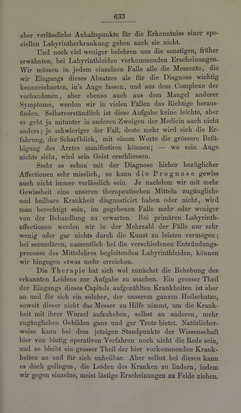aber verlässliche Anhaltspunkte für die Erkenntniss einer spe- ciellen Labyrintherkrankung geben auch sie nicht. Und noch viel weniger belehren uns die sonstigen, früher erwähnten, bei Labyrinthleiden vorkommenden Erscheinungen. Wir müssen in jedem einzelnen Falle alle die Momente, die wir Eingangs dieses Absatzes als für die Diagnose wichtig kennzeichneten, in’s Auge fassen, und aus dem Complexe der vorhandenen, aber ebenso auch aus dem Mangel anderer Symptome, werden wir in vielen Fällen das Richtige heraus- finden. Selbstverständlich ist diese Aufgabe keine leichte, aber es geht ja mitunter in anderen Zweigen der Medicin auch nicht anders; je schwieriger der Fall, desto mehr wird sich die Er- fahrung, der Scharfblick, mit einem Worte die grössere Befä- higung des Arztes manifestiren können; — wo sein Auge nichts sieht, wird sein Geist erschliessen. Steht es schon mit der Diagnose hieher bezüglicher Affectionen sehr misslich, so kann die Prognose gewiss auch nicht immer verlässlich sein. Je nachdem wir mit mehr Gewissheit eine unseren therapeutischen Mitteln zugängliche und heilbare Krankheit diagnosticirt haben oder nicht, wird man berechtigt sein, im gegebenen Falle mehr oder weniger von der Behandlung zu erwarten. Bei primären Labyrinth- affectionen werden wir in der Mehrzahl der Fälle nur sehr wenig oder gar nichts durch die Kunst zu leisten vermögen; bei secundären, namentlich bei die verschiedenen Entzündungs- processe des Mittelohres begleitenden Labyrinthleiden, können wir hingegen etwas mehr erreichen. Die Therapie hat sich wol zunächst die Behebung des erkannten Leidens zur Aufgabe zu machen. Ein grosser Theil der Eingangs dieses Capitels aufgezählten Krankheiten ist aber an und für sich ein solcher, der unserem ganzen Heilschatze, soweit dieser nicht das Messer zu Hilfe nimmt, um die Krank- heit mit ihrer Wurzel aufzuheben, selbst an anderen, mehr zugänglichen Gebilden ganz und gar Trotz bietet. Natürlicher- weise kann bei dem jetzigen Standpunkte der Wissenschaft hier von blutig operativen Verfahren noch nicht die Rede sein, und so bleibt ein grosser Theil der hier vorkommenden Krank- heiten an und für sich unheilbar. Aber selbst bei diesen kann es doch gelingen, die Leiden des Kranken zu lindern, indem wir gegen einzelne, meist lästige Erscheinungen zu Felde ziehen.