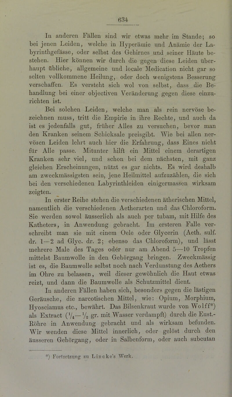 In anderen Fällen sind wir etwas mehr im Stande; so bei jenen Leiden, welche in Hyperämie und Anämie der La- byrinthgefässe, oder selbst des Gehirnes und seiner Häute be- stehen. Hier können wir durch die gegen diese Leiden über- haupt übliche, allgemeine und locale Medieation nicht gar so selten vollkommene Heilung, oder doch wenigstens Besserung verschaffen. Es versteht sich wol von selbst, dass die Be- handlung bei einer objectiven Veränderung gegen diese einzu- richten ist. Bei solchen Leiden, welche man als rein nervöse be- zeichnen muss, tritt die Empirie in ihre Rechte, und auch da ist es jedenfalls gut, früher Alles zu versuchen, bevor man den Kranken seinem Schicksale preisgibt. Wie bei allen ner- vösen Leiden lehrt auch hier die Erfahrung, dass Eines nicht für Alle passe. Mitunter hilft ein Mittel einem derartigen Kranken sehr viel, und schon bei dem nächsten, mit ganz gleichen Erscheinungen, nützt es gar nichts. Es wird deshalb am zweckmässigsten sein, jene Heilmittel aufzuzählen, die sich bei den verschiedenen Labyrinthleiden einigermaßen wirksam zeigten. In erster Reihe stehen die verschiedenen ätherischen Mittel, namentlich die verschiedenen Aetherarten und das Chloroform. Sie werden sowol äusserlich als auch per tubain, mit Hilfe des Katheters, in Anwendung gebracht. Im ersteren Falle ver- schreibt man sie mit einem Oele oder Glycerin (Aeth. sulf. dr. 1—2 ad Glyc. dr. 2; ebenso das Chloroform), und lässt mehrere Male des Tages oder nur am Abend 5—10 Tropfen mittelst Baumwolle in den Gehörgang bringen. Zweckmässig ist es, die Baumwolle selbst noch nach Verdunstung des Aethers im Ohre zu belassen, weil dieser gewöhnlich die Haut etwas reizt, und dann die Baumwolle als Schutzmittel dient. In anderen Fällen haben sich, besonders gegen die lästigen Geräusche, die narcotischen Mittel, wie: Opium, Morphium, Hyosciamus etc., bewährt. Das Bilsenkraut wurde von Wol ff*) als Extract (Y4— % gr. mit Wasser verdampft) durch die Eust.- Röhre in Anwendung gebracht und als wirksam befunden. Wir wenden diese Mittel innerlich, oder gelöst durch den äusseren Gehörgang, oder in Salbenform, oder auch subcutan *) Fortsetzung zu Lincke’s Werk.