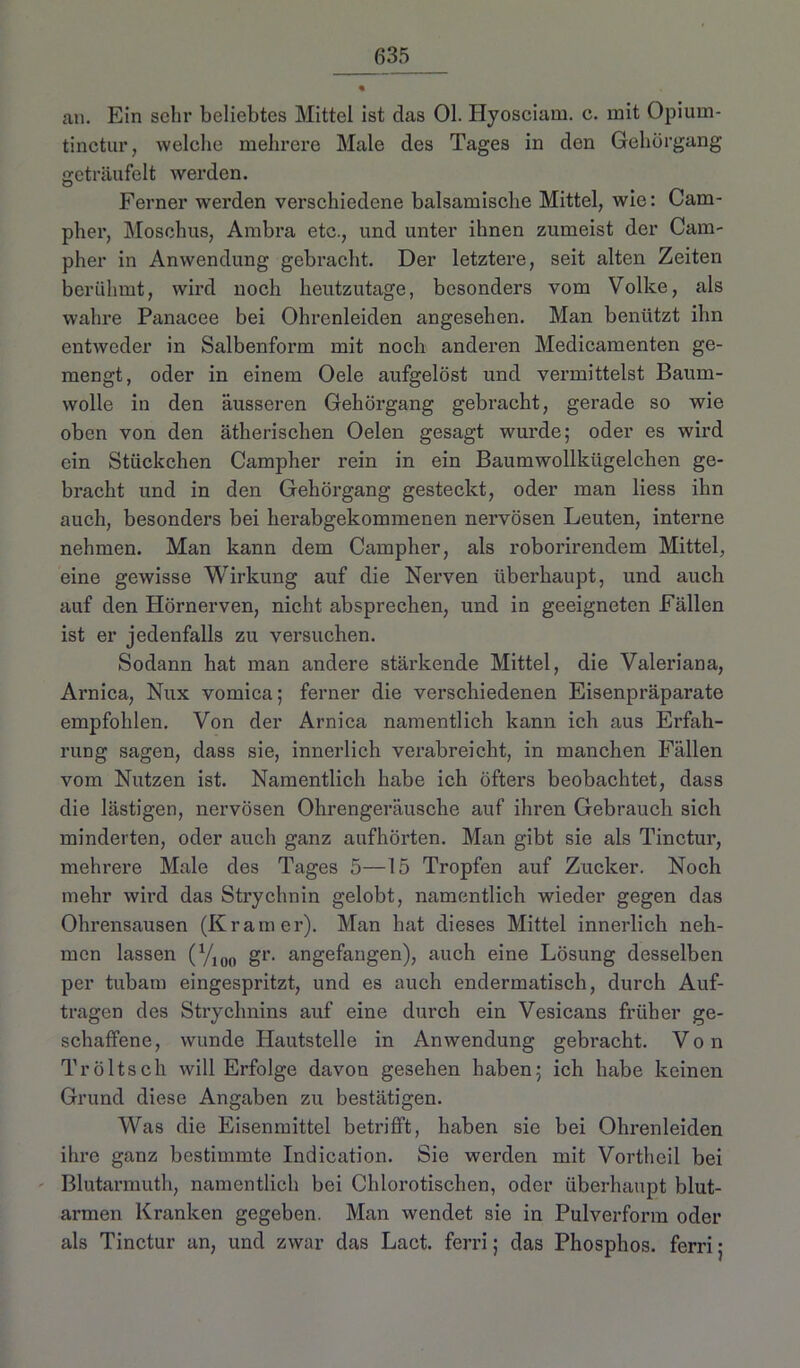 an. Ein sehr beliebtes Mittel ist das 01. Hyosciam. c. mit Opium- tinctur, welelie mehrere Male des Tages in den Gehörgang geträufelt werden. Ferner werden verschiedene balsamische Mittel, wie: Cam- pher, Moschus, Ambra etc., und unter ihnen zumeist der Cam- pher in Anwendung gebracht. Der letztere, seit alten Zeiten berühmt, wird noch heutzutage, besonders vom Volke, als wahre Panacee bei Ohrcnleiden angesehen. Man benützt ihn entweder in Salbenform mit noch anderen Medicamenten ge- mengt, oder in einem Oele aufgelöst und vermittelst Baum- wolle in den äusseren Gehörgang gebracht, gerade so wie oben von den ätherischen Oelen gesagt wurde; oder es wird ein Stückchen Campher rein in ein Baumwollkügelchen ge- bracht und in den Gehörgang gesteckt, oder man Hess ihn auch, besonders bei herabgekommenen nervösen Leuten, interne nehmen. Man kann dem Campher, als roborirendem Mittel, eine gewisse Wirkung auf die Nerven überhaupt, und auch auf den Hörnerven, nicht absprechen, und in geeigneten Fällen ist er jedenfalls zu versuchen. Sodann hat man andere stärkende Mittel, die Valeriana, Arnica, Nux vomica; ferner die verschiedenen Eisenpräparate empfohlen. Von der Arnica namentlich kann ich aus Erfah- rung sagen, dass sie, innerlich verabreicht, in manchen Fällen vom Nutzen ist. Namentlich habe ich öfters beobachtet, dass die lästigen, nervösen Ohrengeräusche auf ihren Gebrauch sich minderten, oder auch ganz aufhörten. Man gibt sie als Tinctur, mehrere Male des Tages 5—15 Tropfen auf Zucker. Noch mehr wird das Strychnin gelobt, namentlich wieder gegen das Ohrensausen (Kramer). Man hat dieses Mittel innerlich neh- men lassen (V100 gr. angefangen), auch eine Lösung desselben per tubam eingespritzt, und es auch endermatisch, durch Auf- trägen des Strychnins auf eine durch ein Vesicans früher ge- schaffene, wunde Hautstelle in Anwendung gemacht. Von Tröltsch will Erfolge davon gesehen haben; ich habe keinen Grund diese Angaben zu bestätigen. Was die Eisenmittel betrifft, haben sie bei Ohrenleiden ihre ganz bestimmte Indication. Sie werden mit Vortheil bei Blutarmuth, namentlich bei Chlorotischen, oder überhaupt blut- armen Kranken gegeben. Man wendet sie in Pulverform oder als Tinctur an, und zwar das Lact, ferri; das Phosphos. ferri;