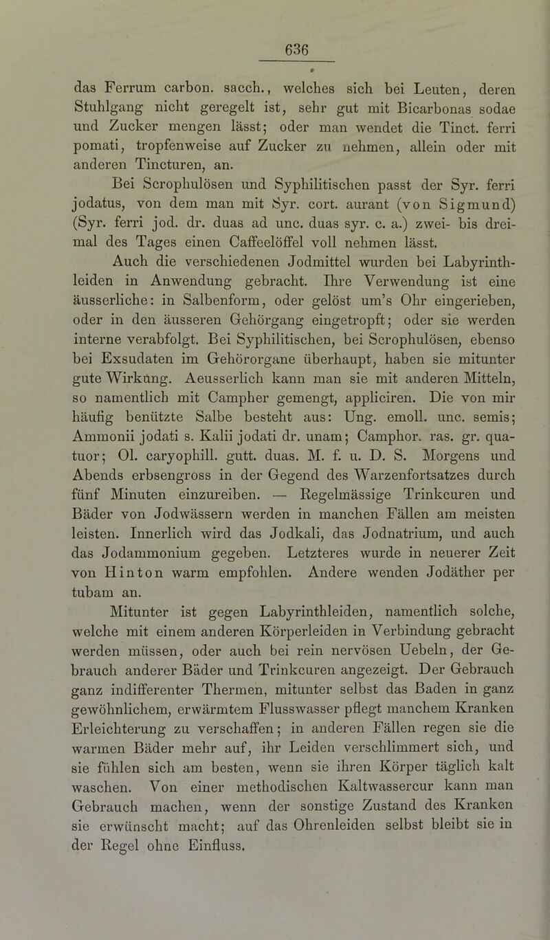 das Ferrum carbon. sacch., welches sich bei Leuten, deren Stuhlgang nicht geregelt ist, sehr gut mit Bicarbonas sodae und Zucker mengen lässt; oder man wendet die Tinct. ferri pomati, tropfenweise auf Zucker zu nehmen, allein oder mit anderen Tincturen, an. Bei Scrophulösen und Syphilitischen passt der Syr. ferri jodatus, von dem man mit Syr. cort. aurant (von Sigmund) (Syr. ferri jod. dr. duas ad unc. duas syr. c. a.) zwei- bis drei- mal des Tages einen Caffeelöffel voll nehmen lässt. Auch die verschiedenen Jodmittel wurden bei Labyrinth- leiden in Anwendung gebracht. Ihre Verwendung ist eine äusserliche: in Salbenform, oder gelöst um’s Ohr eingerieben, oder in den äusseren Gehörgang eingetropft; oder sie werden interne verabfolgt. Bei Syphilitischen, bei Scrophulösen, ebenso bei Exsudaten im Gehörorgane überhaupt, haben sie mitunter gute Wirküng. Aeusserlich kann man sie mit anderen Mitteln, so namentlich mit Campher gemengt, appliciren. Die von mir häutig benützte Salbe besteht aus: Ung. emoll. unc. semis; Ammonii jodati s. Kalii jodati dr. unam; Camphor. ras. gr. qua- tuor; Ol. caryophill. gutt. duas. M. f. u. D. S. Morgens und Abends erbsengross in der Gegend des Warzenfortsatzes durch fünf Minuten einzureiben. — Regelmässige Trinkeuren und Bäder von Jodwässern werden in manchen Fällen am meisten leisten. Innerlich wird das Jodkali, das Jodnatrium, und auch das Jodammonium gegeben. Letzteres wurde in neuerer Zeit von Hin ton warm empfohlen. Andere wenden Jodäther per tubam an. Mitunter ist gegen Labyrinthleiden, namentlich solche, welche mit einem anderen Körperleiden in Verbindung gebracht werden müssen, oder auch bei rein nervösen Uebeln, der Ge- brauch anderer Bäder und Trinkeuren angezeigt. Der Gebrauch ganz indifferenter Thermen, mitunter selbst das Baden in ganz gewöhnlichem, erwärmtem Flusswasser pflegt manchem Kranken Erleichterung zu verschaffen; in anderen Fällen regen sie die warmen Bäder mehr auf, ihr Leiden verschlimmert sich, und sie fühlen sich am besten, wenn sie ihren Körper täglich kalt waschen. Von einer methodischen Kaltwassercur kann man Gebrauch machen, wenn der sonstige Zustand des Kranken sie erwünscht macht; auf das Ohrenleiden selbst bleibt sie in der Regel ohne Einfluss.