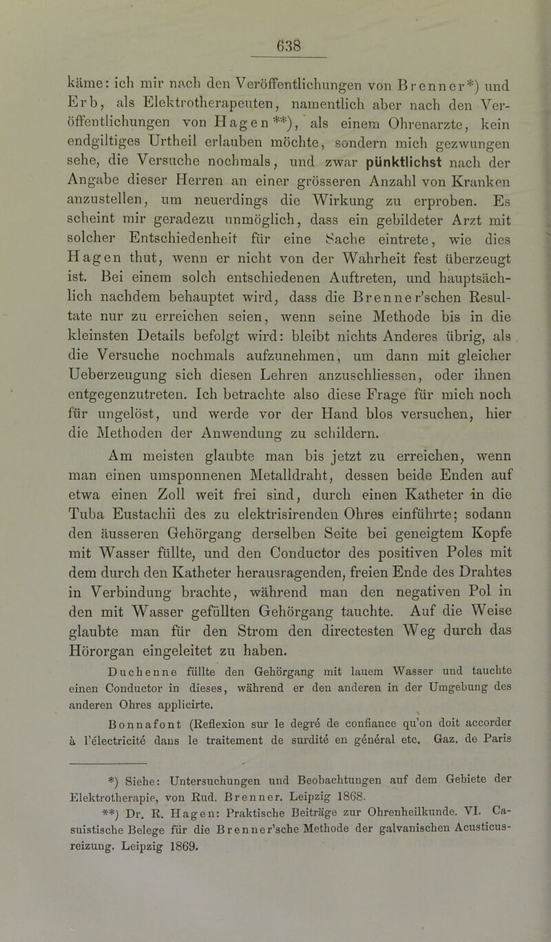 käme: ich mir nach den Veröffentlichungen von Brenner*) und Erb, als Elektrotherapeuten, namentlich aber nach den Ver- öffentlichungen von Hagen**), als einem Ohrenarzte, kein endgültiges Urtheil erlauben möchte, sondern mich gezwungen sehe, die Versuche nochmals, und zwar pünktlichst nach der Angabe dieser Herren an einer grösseren Anzahl von Kranken anzustellen, um neuerdings die Wirkung zu erproben. Es scheint mir geradezu unmöglich, dass ein gebildeter Arzt mit solcher Entschiedenheit für eine Sache eintrete, wie dies Hagen thut, wenn er nicht von der Wahrheit fest überzeugt ist. Bei einem solch entschiedenen Auftreten, und hauptsäch- lich nachdem behauptet wird, dass die Brenner’schen Resul- tate nur zu erreichen seien, wenn seine Methode bis in die kleinsten Details befolgt wird: bleibt nichts Anderes übrig, als die Versuche nochmals aufzunehmen, um dann mit gleicher Ueberzeugung sich diesen Lehren anzuschliessen, oder ihnen entgegenzutreten. Ich betrachte also diese Frage für mich noch für ungelöst, und werde vor der Hand blos versuchen, hier die Methoden der Anwendung zu schildern. Am meisten glaubte man bis jetzt zu erreichen, wenn man einen umsponnenen Metalldraht, dessen beide Enden auf etwa einen Zoll weit frei sind, durch einen Katheter in die Tuba Eustachii des zu elektrisirenden Ohres einführte; sodann den äusseren Gehörgang derselben Seite bei geneigtem Kopfe mit Wasser füllte, und den Conductor des positiven Poles mit dem durch den Katheter herausragenden, freien Ende des Drahtes in Verbindung brachte, während man den negativen Pol in den mit Wasser gefüllten Gehörgang tauchte. Auf die Weise glaubte man für den Strom den directesten Weg durch das Hörorgan eingeleitet zu haben. Duchenne füllte den Gehörgang mit lauem Wasser und tauchte einen Conductor in dieses, während er den anderen in der Umgebung des anderen Ohres applicirte. Bonnafont (Reflexion sur le degre de confiance qu’on doit accorder ä l’electricite dans le traitement de surdite en general etc. Gaz. de Paris *) Siehe: Untersuchungen und Beobachtungen auf dem Gebiete der Elektrotherapie, von Rud. Brenner. Leipzig 1868. **) Dr. R. Hagen: Praktische Beiträge zur Ohrenheilkunde. VI. Ca- suistische Belege für die Brenner’sche Methode der galvanischen Acusticus- reizung. Leipzig 1869.