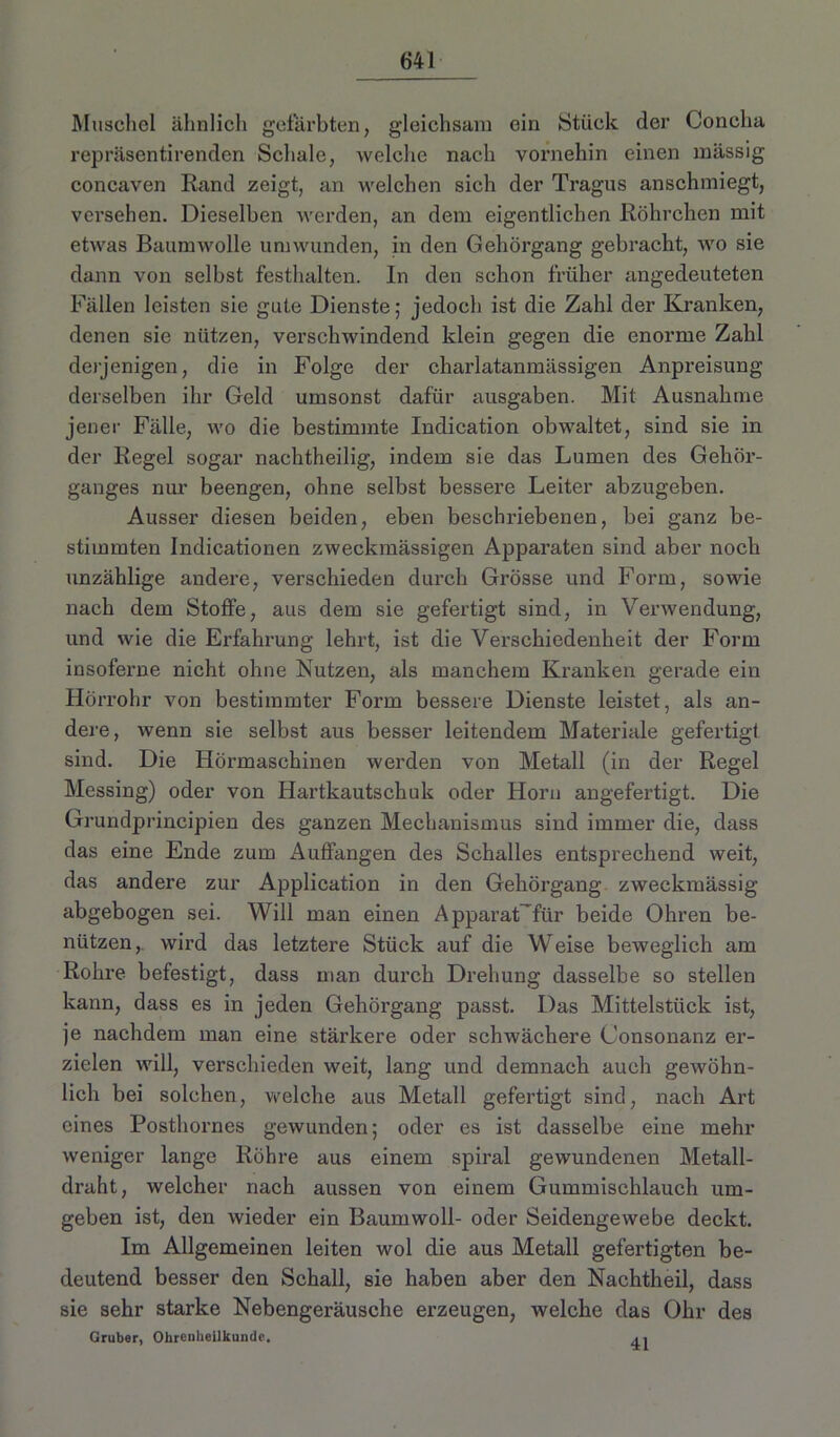 Muschel ähnlich gefärbten, gleichsam ein Stück der Concha repräsentirenden Schale, welche nach vornehin einen massig concaven Rand zeigt, an welchen sich der Tragus anschmiegt, versehen. Dieselben werden, an dem eigentlichen Röhrchen mit etwas Baumwolle umwunden, in den Gehörgang gebracht, wo sie dann von selbst festhalten. In den schon früher angedeuteten Fällen leisten sie gute Dienste; jedoch ist die Zahl der Kranken, denen sie nützen, verschwindend klein gegen die enorme Zahl derjenigen, die in Folge der charlatanmässigen Anpreisung derselben ihr Geld umsonst dafür ausgaben. Mit Ausnahme jener Fälle, wo die bestimmte Indication obwaltet, sind sie in der Regel sogar nachtheilig, indem sie das Lumen des Gehör- ganges nur beengen, ohne selbst bessere Leiter abzugeben. Ausser diesen beiden, eben beschriebenen, bei ganz be- stimmten Indicationen zweckmässigen Apparaten sind aber noch unzählige andere, verschieden durch Grösse und Form, sowie nach dem Stoffe, aus dem sie gefertigt sind, in Verwendung, und wie die Erfahrung lehrt, ist die Verschiedenheit der Form insoferne nicht ohne Nutzen, als manchem Kranken gerade ein Hörrohr von bestimmter Form bessere Dienste leistet, als an- dere, wenn sie selbst aus besser leitendem Materiale gefertigt sind. Die Hörmaschinen werden von Metall (in der Regel Messing) oder von Hartkautschuk oder Horn angefertigt. Die Grundprincipien des ganzen Mechanismus sind immer die, dass das eine Ende zum Auffangen des Schalles entsprechend weit, das andere zur Application in den Gehörgang zweckmässig abgebogen sei. Will man einen Apparat'für beide Ohren be- nützen,. wird das letztere Stück auf die Weise beweglich am Rohre befestigt, dass man durch Drehung dasselbe so stellen kann, dass es in jeden Gehörgang passt. Das Mittelstück ist, je nachdem man eine stärkere oder schwächere Consonanz er- zielen will, verschieden weit, lang und demnach auch gewöhn- lich bei solchen, welche aus Metall gefertigt sind, nach Art eines Posthornes gewunden; oder es ist dasselbe eine mehr weniger lange Röhre aus einem spiral gewundenen Metall- draht, welcher nach aussen von einem Gummischlauch um- geben ist, den wieder ein Baumwoll- oder Seidengewebe deckt. Im Allgemeinen leiten wol die aus Metall gefertigten be- deutend besser den Schall, sie haben aber den Nachtheil, dass sie sehr starke Nebengeräusche erzeugen, welche das Ohr des Gruber, Ohrenheilkunde.