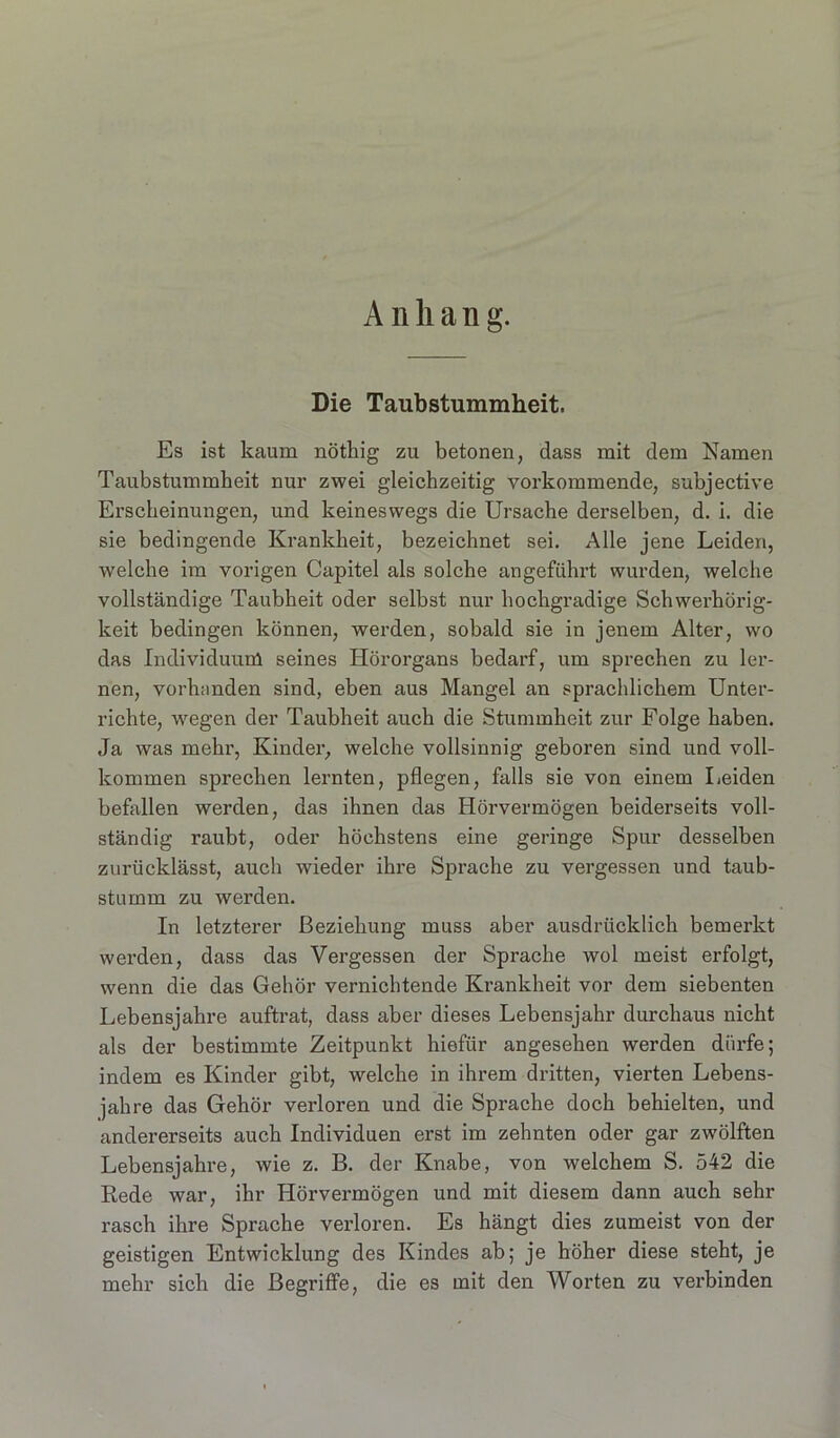 A n li a n g. Die Taubstummheit. Es ist kaum nöthig zu betonen, dass mit dem Namen Taubstummheit nur zwei gdeichzeitig vorkommende, subjective Erscheinungen, und keineswegs die Ursache derselben, d. i. die sie bedingende Krankheit, bezeichnet sei. Alle jene Leiden, welche im vorigen Capitel als solche angeführt wurden, welche vollständige Taubheit oder selbst nur hochgradige Schwerhörig- keit bedingen können, werden, sobald sie in jenem Alter, wo das Individuum seines Hörorgans bedarf, um sprechen zu ler- nen, vorhanden sind, eben aus Mangel an sprachlichem Unter- richte, wegen der Taubheit auch die Stummheit zur Folge haben. Ja was mehr, Kinder, welche vollsinnig geboren sind und voll- kommen sprechen lernten, pflegen, falls sie von einem Leiden befallen werden, das ihnen das Hörvermögen beiderseits voll- ständig raubt, oder höchstens eine geringe Spur desselben zurücklässt, auch wieder ihre Sprache zu vergessen und taub- stumm zu werden. In letzterer Beziehung muss aber ausdrücklich bemerkt werden, dass das Vergessen der Sprache wol meist erfolgt, wenn die das Gehör vernichtende Krankheit vor dem siebenten Lebensjahre auftrat, dass aber dieses Lebensjahr durchaus nicht als der bestimmte Zeitpunkt hiefür angesehen werden dürfe; indem es Kinder gibt, welche in ihrem dritten, vierten Lebens- jahre das Gehör vei’loren und die Sprache doch behielten, und andererseits auch Individuen erst im zehnten oder gar zwölften Lebensjahre, wie z. B. der Knabe, von welchem S. 542 die Rede war, ihr Hörvermögen und mit diesem dann auch sehr rasch ihre Sprache verloren. Es hängt dies zumeist von der geistigen Entwicklung des Kindes ab; je höher diese steht, je mehr sich die Begriffe, die es mit den Worten zu verbinden